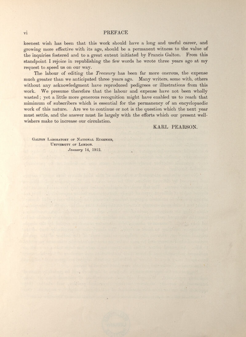 vi PREFACE keenest wish has been that this work should have a long and useful career, and growmg more effective with its age, should be a permanent witness to the value of the inquiries fostered and to a great extent initiated by Francis Galton. From this standpoint I rejoice in republishing the few words he wrote three years ago at my request to speed us on our way. The labour of editing the Treasury has been far more onerous, the expense much greater than we anticipated three years ago. Many writers, some with, others without any acknowledgment have reproduced pedigrees or illustrations from this work. We presume therefore that the labour and expense have not been wholly wasted ; yet a little more generous recognition might have enabled us to reach that mimimum of subscribers which is essential for the permanency of an encyclopaedic work of this nature. Are we to continue or not is the question which the next year must settle, and the answer must lie largely with the efforts which our present well- wishers make to increase our circulation. KARL PEARSON. Galton Labokatory of National Eugenics, University of London. January 14, 1912.