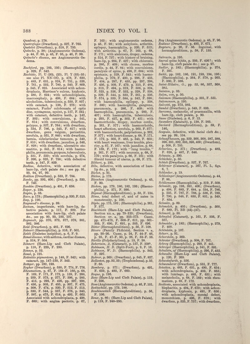 588 INDEX TO VOL. I. Quadrat, p. 178. Quatrefages (Dwarfism), p. 527, F. 765. Quetelet (Dwarfism), p. 518, F. 735. Quincke, p. 38; (Angioneurotic Oedema), p. 44, F. 85, p. 45, F. 95, p. 46, F. 99. Quincke's disease, see Angioneurotic Oe¬ dema. JRachford, pp. 183, 195; (Haemophilia), p. 329, F. 542. Rachitis, PI. и (20), (25), Pi. У (33)-35; see also PI. NN-00, p. 478, F. 620, p. 483, F. 631, p. 524, F. 751, p. 526, F. 761, p. 532, F. 780, p. 540, F. 809, p. 545, F. 825. Associated with achon¬ droplasia, Harrison's sulcus, kyphosis, p. 480, F. 624; with achondroplasia, macrocephaly, p. 498, F. 684 ; with alcoholism, tuberculosis, p. 550, F. 837 ; with cataract, p. 138, F. 276; with cataract, Fuchs' colobomata of optic disc, nystagmus, squint, p. 157, F. 341 ; with cataract, defective teeth, p. 142, F. 302; with convulsions, p. 541, F. 814; with convulsions, dwarfism, polypus, p. 527, F. 764; with dwarfism, p. 534, F. 786, p. 543, F. 817; with dwarfism, genu valgum, periostitis, scrofula, p. 551, F. 840; with dwarfism, hernia, subclavicular tumours, p. 540, F. 810 ; with dwarfism, jaundice, p. 546, F. 828; with dwarfism, ulcerative sto¬ matitis, p. 541, F. 814; with haemo¬ philia, pneumonia, purpura, tuberculosis, p. 331, F. 550; with scrofula, p. 274, F. 390, p. 525, F. 758; with defective teeth, p. 547, F. 829. Radius, defective, with association of hare-lip, cleft palate &c. ; see pp. 91, 93, 94, 97, 99. Railton (Dwarfism), p. 533, F. 784. Ranke, pp. 392, 406; (Dwarfism), p. 520, F. 740. Rankin (Dwarfism), p. 491, F. 658. Raper, p. 124. Rapin, p. 33. Rave, p. 173 ; (Haemophilia),p. 320, F. 510. Ray, p. 190. Raynaud^s disease, p. 39. Rectum, imperforate, with hare-lip, de¬ fective palate, p. 117, F. 222. For association with hare-lip, cleft palate &c., see pp. 90, 93, 100, 107. RegnauU, pp. 370, 372, 377, 378, 381, 382, 386. Rdd (Dwarfism), p. 481, F. 626. Reinert (Haemophilia), p. 316, F. 501. Reith (Diabetes insipidus), p. 6, F. 9. Renaldisease, with asthma, cardiac disease, p. 318, F. 504. Rennert (Hare-Lip and Cleft Palate), p. 118, F. 229, F. 230. Rennes, p. 52. Resal, p. 191. Retinitis pigmentosa, p. 148, F. 342 ; with cataract, pp. 147-150, F. 342. Rettger, pp. 192, 193. Reyher (Dwarfism), p. 530, F. 774, F. 776. Rheumatism, p. 67, F. 164-F. 166, p. 68, F. 169, F. 171, F. 172, p. 139, F. 288, p. 259, F. 373, p. 277, F. 396, p. 283, F. 413, p. 292, F. 426, pp. 297, 298, F. 436, p. 303, F. 455, p. 307, F. 475, p. 308, F. 474, p. 320, F. 512, F. 513, p. 330, F. 544, p. 337, F. 576, p. 340, F. 587, p. 475, F. 614, p. 492, F. 662. Associated with achondroplasia, p. 498, F. 683; with angina pectoris, p. 67, F. 165 ; with angioneurotic oedema, p. 45, F. 93; with ankylosis, arthritis, epilepsy, haemophilia, p. 320, F. 512; with arthritis, p. 67, F. 163, p. 68, F. 171 ; with ateleiosis, dropsy, oedema, p. 514, F. 727 ; with history of bruising, hare-lip, p. 294, F. 427 ; with chlorosis, p. 286, F. 409; with chorea, morbus cordis, p. 44, F. 84; with convulsions, paralysis of spine, p. 498, F. 684; with epistaxis, p. 329, F. 543 ; with haemo¬ philia, p. 279, F. 400, p. 296, F. 433, F. 434, p. 297, F. 435, pp. 297, 298, F. 436, p. 309, F. 479, p. 310, F. 484, p. 313, F. 494, p. 319, F. 508, p. 324, F. 523, p. 326, F. 532, p. 328, F. 538, p. 329, F. 544, p. 333, F. 561, p. 336, F. 574, p. 339, F. 584, p. 342, F. 598; with haemophilia, epilepsy, p. 338, F. 580; with haemophilia, gangrene, pneumonia, p. 286, F. 409; with haemophilia, pneumonia, p. 283, F. 407 ; with heiemophilia, tuberculosis, p. 293, F. 427, p. 302, F. 451 ; with haemorrhoids, dropsy, morbus cordis, p. 261, F. 377 ; with haemorrhoids, heart afíection, scrofula, p. 262, F. 377 ; with haemorrhoids, palpitations, p. 262, F. 377 ; with heart disease, p. 68, F. 171, F. 172, p. 305, F. 465, p. 343, F. 603; with heart weakness, liver trouble, pleu¬ risy, p. 67, F. 167 ; with jaundice, p. 68, F. 169, F. 172; with lung trouble, p. 261, F. 377; with neurosis, p. 68, F. 170 ; with paralysis, p. 66, F. 161 ; with fibroid tumour of uterus, p. 68, F. 171. Ribbert, p. 195. Ribs, defective, with association of hare¬ lip &o., p. 102. Richet, p. 91. Ricius, p. 173. Ricochon (Angioneurotic Oedema), p. 45, F. 90. Rieken, pp. 179, 180, 182, 193; (Haemo¬ philia), p. 271, F. 390. Rigaud (Hermaphroditism), p. 58, F. 134. Rima, total defect of, and of nates in monstrosity, p. 100. Ripke, pp. 175,182 ; (Haemophilia), p. 261, F. 377. Rischbieth (Hare-Lip and Cleft Palate), Section ХП. a, pp. 79-123; (Dwarfism), Section XV. a, pp. 355-573. Cases, pp. 471-473, F. 608-F. 611, pp. 501- 503, F. 690, F. 691, p. 505, F. 696. Ritter (Hermaphroditism), p. 56, F. 108. Rivers (Family Phthisis), Section v. a, pp. 20-26. Cases, p. 24, F. 44-F. 46, p. 25, F. 47-F. 50, p. 26, F. 52-F. 56. Riville (Polydactylism), p. 13, F. 28. Robertson, A. (Cataract), p. 157, F. 3384 Robinson, H. B. (Split-Foot), p. 9, F. 16. Robinson, W. D. (Haemophilia), p. 342, F. 597. Rohrer, p. 365 ; (Dwarfism), p. 545, F. 827. Rolleston, pp. 32,33 ; (Trophoedema), p. 35. F. 68. Romberg, p. 371 ; (Dwarfism), p. 491, F. 659, p. 492, F. 660. Roque, p. 195. Rose (Hare-Lip and Cleft Palate), p. 119, F. 256. Ross (Angioneurotic Oedema), p. 46, F. 101. Rothschild, pp. 173, 188. Roubinowitch (Hermaphroditism), p. 56, F. 106. Roux, p. 86; (Hare-Lip and Cleft Palate), p. 119, F. 248-250. . Roy (Angioneurotic Oedema), p. 45, F. 96. Rudaux (Dwarfism), p. 495, F. 671. Rupture, p. 26, F. 56. Inguinal, with hermaphroditism, p. 58, F. 135. Sabrazes, p. 195. Sacral spina bifida, p. 293, F. 426? ; with hare-lip, cleft palate <fec. ; see p. 97. Sadler, p. 182; (Haemophilia), p. 274, F. 391. Sahli, pp. 182, 186, 191, 193, 194, 195; (Haemophilia), p. 264, F. 378, p. 265, F. 380, F. 388. Saint-Hilaire, G., pp. 52, 86, 357, .368, 385. Sainton, p. 33. Salen, von, p. 50. Salomon (Haemophilia), p. 331, F. 551. Salomonsen, p. 195. Salvetti, pp. 372, 382. Sandel (Dwarfism), p. 549, F. 833. Sarcoma, melanotic, of praemaxüla, with hare-lip, cleft palate, p. 90. Sasse (Diabetes), p. 6, F. 12. Saunders iCataract), p. 138, F. 283. Saviard (Hermaphroditism), p. 59, F. 146. Scapula, defective, with facial cleft &c. ; see pp. 99, 104. Schaafhausen, pp. 359, 366, 368, 387, 388, 390, 391,392, 393,395,400; (Dwarfism), p. 508, F. 705. Scharlau, p. 371; (Dwarfism), p. 482, F. 628, p. 487, F. 646. Schauta, p. 390. Schickele, p. 50. Schieb (Dwarfism), p. 527, F. 767. Schirmer (Cataract), p. 167, PI. L, figs. 6, 7. Schlenker, p. 19. Schlesinger (Angioneurotic Oedema), p. 44, F. 86. Schliemann (Haemophilia), p. 319, F. 509. Schmidt, pp. 193, 391, 406; (Dwarfism), p. 498, F. 683, F. 684, p. 534, F. 786, p. 535, F. 787, F. 788, p. 536, F. 789, F. 790, p. 548, F. 830, F. 831, p. 549, F. 834. Schmitz, p. 89. Schmolck, p. 405; (Dwarfism), p. 500, F. 689, PI. BB (44)-(47). Schmorl, p. 50. Schnabel (Cataract), p. 161, F. 356, F. 357. Schneider, p. 182; (Haemophilia), p. 279, F. 400. Schönlein, p. 187. Schorr, p. 91. Schorstein, p. 369. Schreier (Dwarfism), p. 508, F. 707. Schrey (Haemophilia), p. 299, F. 441. Schreyer (Haemophilia), p. 341, F. 591. Schultén, af (Haemophilia), p. 296, F. 432. Schwalbe (Hare-Lip and Cleft Palate), p. 120, F. 269. Schweinfurth, p. 356. Schwenderer (Dwarfism), p. 531, F. 777. Sciatica, p. 483, F. 631, p. 490, F. 654; with achondroplasia, p. 493, F. 665; with lumbago, p. 483, F. 631 ; with melancholia, p. 68, F. 169 ; with rheu¬ matism, p. 69, F. 172. Scoliosis, associated with achondroplasia, blepharitis, p. 494, F. 670; with achon¬ droplasia, kyphosis, p. 491, F. 656; with achondroplasia, mental defect, monorchism, p. 496, F. 678 ; with dwarfism, p. 525, F. 757 ; with dwarfism,