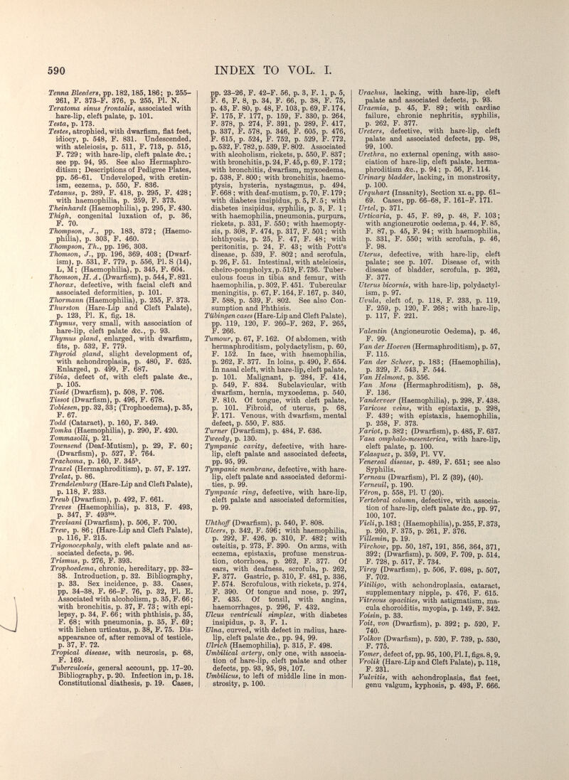 590 INDEX TO VOL. I. Tenna Bleeders, pp. 182,185,186; p. 265- 261, F. 373-F. 376, p. 255, PI. N. Teratoma sinus frontalis, associated with hare-lip, cleft palate, p. 101. Testa, p. 173. Testes, atrophied, with dwarfism, fiat feet, idiocy, p. 548, F. 831. Undescended, with ateleiosis, p. 511, F. 713, p. 515, F. 729; with hare-lip, cleft palate &c. ; see pp. 94, 95. See also Hermaphro¬ ditism ; Descriptions of Pedigree Plates, pp. 56-61. Undeveloped, with cretin¬ ism, eczema, p. 550, F. 836. Tetanus, p. 289, F. 418, p. 295, F. 428; with haemophilia, p. 259, F. 373. Theinhardt (Haemophilia), p. 295, F. 430. Thigh, congenital luxation of, p. 36, F. 70. Thompson, J., pp. 183, 372 ; (Haemo¬ philia), p. 303, F. 460. Thompson, Th., pp. 196, 303. Thomson, J., pp. 196, 369, 403; (Dwarf¬ ism), p. 531, F. 779, p. 556, PI. S (14), L, M; (Haemophilia), p. 345, F. 604. Thomson, H.Ä, (Dwarfism), p. 544, F. 821. Thorax, defective, with facial cleft and associated deformities, p. 101. Thormann (Haemophilia), p. 255, F. 373. Thurston (Hare-Lip and Cleft Palate), p. 123, PI. K, fig. 18. Thymtis, very small, with association of hare-lip, cleft palate &c., p. 93. Thymus gland, enlarged, with dwarfism, fits, p. 532, F. 779. Thyroid gland, slight development of, with achondroplasia, p. 480, F. 625. Enlarged, p. 499, F. 687. Tibia, defect of, with cleft palate &c., p. 105. Tissié (Dwarfism), p. 508, F. 706. Tissot (Dwarfism), p. 496, F. 678. Tobiesen, pp. 32, 33; (Trophoedema), p, 35, F. 67. Todd (Cataract), p. 160, F. 349. Tomka (Haemophilia), p. 290, F. 420. Tommasolli, p. 21. Townsend (Deaf-Mutism), p. 29, F. 60; (Dwarfism), p. 527, P. 764. Trachoma, p. 160, F. 345^. Traxel (Hermaphroditism), p. 57, F. 127. Trelat, p. 86. Trendelenburg (Hare-Lip and Cleft Palate), p. 118, F. 233. Treub (Dwarfism), p. 492, F. 661. Treves (Haemophilia), p. 313, F. 493, p. 347, F. 493^ Trevisani (Dwarfism), p. 506, F. 700. Trew, p. 86; (Hare-Lip and Cleft Palate), p. 116, F. 215. TrigoTWcephaly, with cleft palate and as- . sociated defects, p. 96. Trismus, p. 276, F. 393. Trophoedema, chronic, hereditary, pp. 32- 38. Introduction, p. 32. Bibliography, p. 33. Sex incidence, p. 33. Cases, pp. 34-38, F. 66-F. 76, p. 32, PI. B. Associated with alcoholism, p. 35, F. 66 ; with bronchitis, p. 37i F. 73; with epi¬ lepsy, p. 34, F. 66 ; with phthisis, p. 35, F. 68; with pneumonia, p. 35, F. 69; with lichen urticatus, p. 38, F. 75. Dis¬ appearance of, after removal of testicle, p. 37, F. 72. Tropical disease, with neurosis, p. 68, F. 169. Tuberculosis, general account, pp. 17-20. Bibliography, p. 20. Infection in, p. 18. Constitutional diathesis, p. 19. Cases, pp. 23-26, F. 42-F. 56, p. 3, F. 1, p. 5, F. 6, F. 8, p. 34, F. 66, p. 38, F. 75, p. 43, F. 80, p. 48, F. 103, p. 69, F. 174, F. 175, F. 177, p. 159, F. 330, p. 264, F. 378, p. 274, F. 391, p. 289, F. 417, p. 337, F. 578, p. 346, F. 605, p. 476, F. 615, p. 524, F. 752, p. 529, F. 772, p. 532, F. 782,p. 539, F. 802. Associated with alcoholism, rickets, p. 550, F. 837 ; with bronchitis,p. 24, F. 45, p. 69, F. 172 ; with bronchitis, dwarfism, myxoedema, p. 538, F. 800; with bronchitis, haemo¬ ptysis, hysteria, nystagmus, p. 494, F. 668 ; with deaf-mutism, p. 70, F. 179 ; with diabetes insipidus, p. 5, F. 5 ; with diabetes insipidus, syphUis, p. 3, F. 1; with haemophilia, pneumonia, purpura, rickets, p. 331, F. 550; with haemopty¬ sis, p. 308, F. 474, p. 317, P. 501 ; with ichthyosis, p. 25, F. 47, F. 48; with peritonitis, p. 24, F. 43; with Pott's disease, p. 539, F. 802; and scrofula, p. 26, F. 51. Intestinal, with ateleiosis, cheiro-pompholyx, p. 519, F. 736. Tuber¬ culous focus in tibia and femur, with haemophilia, p. 302, F. 451. Tubercular meningitis, p. 67, F. 164, F. 167, p. 340, F. 588, p. 539, F. 802. See also Con¬ sumption and Phthisis. Tübingen cases (Hare-Lip and Cleft Palate), pp. 119, 120, F. 260-F. 262, F. 265, F. 266. Tumour, p. 67, F. 162. Of abdomen, with hermaphroditism, polydactylism, p. 60, F. 152. In face, with haemophilia, p. 262, F. 377. In loins, p. 490, F. 654. In nasal cleft, with hare-lip, cleft palate, p. 101. Malignant, p. 284, F. 414, p. 549, F. 834. Subclavicular, with dwarfism, hernia, myxoedema, p. 540, F. 810. Of tongue, with cleft palate, p. 101. Fibroid, of uterus, p. 68, F. 171. Venous, with dwarfism, mental defect, p. 550, F. 835. Turner (Dwarfism), p. 484, F. 636. Tweedy, p. 130. Tympanic cavity, defective, with hare¬ lip, cleft palate and associated defects, pp. 95, 99. Tympanic membrane, defective, with hare¬ lip, cleft palate and associated deformi¬ ties, p. 99. Tympanic ring, defective, with hare-lip, cleft palate and associated deformities, p. 99. Uhthoff (Dwarfism), p. 540, F. 808. Ulcers, p. 342, F. 596; with haemophilia, p. 292, F. 426, p. 310, F. 482; with osteitis, p. 273, F. 390. On arms, with eczema, epistaxis, profuse menstrua¬ tion, otorrhoea, p. 262, F. 377. Of ears, with deafness, scrofula, p. 262, 377. Gastric, p. 310, F. 481, p. 336, F. 574. Scrofulous, with rickets, p. 274, F. 390. Of tongue and nose, p. 297, F. 435. Of tonsil, with angina, haemorrhages, p. 296, F. 432. Ulcus ventriculi simplex, with diabetes insipidus, p. 3, F. 1. Ulna, curved, with defect in radius, hare¬ lip, cleft palate &c., pp. 94, 99. Ulrich (Haemophilia), p. 315, F. 498. Umbilical artery, only one, with associa¬ tion of hare-lip, cleft palate and other defects, pp. 93, 95, 98, 107. Umbilicus, to left of middle line in mon¬ strosity, p. 100. , Urachus, lacking, with hare-lip, cleft palate and associated defects, p. 93. Uraemia, p. 45, F. 89 ; with cardiac failure, chronic nephritis, syphilis, p. 262, F. 377. Ureters, defective, with hare-lip, cleft palate and associated defects, pp. 98, 99, 100. Urethra, no external opening, with asso¬ ciation of hare-lip, cleft palate, herma¬ phroditism &c., p. 94 ; p. 56, F. 114. Urinary bladder, lacking, in monstrosity, p. 100. Urquhart (Insanity), Section xi.a,pp. 61- 69. Cases, pp. 66-68, F. 161-F. 171. Urtel, p. 371. Urticaria, p. 45, F. 89, p. 48, F. 103; with angioneurotic oedema, p. 44, F. 85, F. 87, p. 45, F. 94; with haemophilia, p. 331, F. 550; with scrofula, p. 46, F. 98. Uterus, defective, with hare-lip, cleft palate; see p. 107. Disease of, with disease of bladder, scrofula, p. 262, F. 377. Uterus bicornis, with hare-lip, polydactyl¬ ism, p. 97. Uvula, cleft of, p. 118, F. 233, p. 119, F. 259, p. 120, F. 268; with hare-lip, p. 117, F. 221. Valentin (Angioneurotic Oedema), p. 46, F. 99. Van der Hoeven (Hermaphroditism), p. 57, F. 115. Van der Scheer, p. 183; (Haemophilia), p. 329, F. 543, F. 544. Van Helnwnt, p. 356. Van Möns (Hermaphroditism), p. 58, F. 136. Vandexveer (Haemophilia), p. 298, F. 438. Varicose veins, with epistaxis, p. 298, F. 439; with epistaxis, haemophilia, p. 258, F. 373. Variot, p. 382 ; (Dwarfism), p. 485, F. 637. Vasa omphalo-mesenterica, with hare-lip, cleft palate, p. 100. Velasquez, p. 359, PI. W. Venereal disease, p. 489, F. 651 ; see also Syphilis. Verneau (Dwarfism), PI. Z (39), (40). Verneuil, p. 190. Vêron, p. 558, PI. и (20). Vei'tebral column, defective, with associa¬ tion of hare-lip, cleft palate &c., pp. 97, 100, 107. Fteii, p. 183 ; (Haemophilia),p. 255, F. 373, p. 260, F. 375, p. 261, F. 376. Villemin, p. 19. Virchow, pp. 50, 187, 191, 356, 364, 371, 392; (Dwarfism),p. 509, F. 709, p. 514, F. 728, p. 517, F. 734. Virey (Dwarfism), p. 506, F. 698, p. 507, F. 702. Vitiligo, with achondroplasia, cataract, supplemental^ nipple, p. 476, F. 615. Vitreous opacities, with astigmatism, ma¬ cula choroiditis, myopia, p. 149, F. 342. Voisin, p. 33. Voit, von (Dwarfism), p. 392; p. 520, F. 740. Volkov (Dwarfism), p. 520, F. 739, p. 530, F. 775. Vomer, defect of, pp. 95,100, PI. I, figs. 8,9. Vrolik (Hare-Lip and Cleft Palate), p. 118, F. 231. Vulvitis, with achondroplasia, flat feet, genu valgum, kyphosis, p. 493, F. 666.