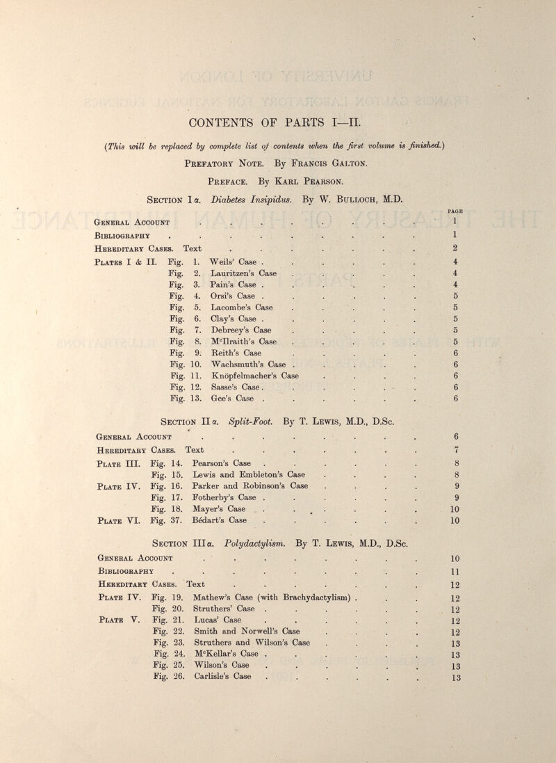 .■•:ví-Hü ■ ;-V:^r,b4Ü CONTENTS OF PARTS I—II. {This will be replaced by complete list of contents wlien the first volume is finished.) Prefatory Note. By Francis Galton. Preface. By Karl Pearson. Section la. Diabetes Insipidus. By W. Bulloch, M.D. PAGE General Account . . . . ^. ' . . ^ ' 1 Bibliography . . .... . . . . 1 Hereditary Cases. Text . ... ; . ... 2 Plates I & II. Mg. 1. Weils' Case . . . ... 4 Pig. 2. Lauritzen's Case . : . ... 4 Fig. 3. Pain's Case . . . . . . 4 Fig. 4. Orsi's Case . . . . . . 5 Fig. 5. Lacombe's Case . . ' . . . 5 Fig. 6. Clay's Case . . . . . .. 5 Fig. 7. Debreey's Case . ... . . 5 Fig. 8. M^Ilraith's Case . ... . 5 Fig. 9. Reith's Case . . . . . 6 Pig. 10. Waclismuth's Case . . , . . . 6 Fig. 11. Knöpfelmacher's Case . . .' . 6 Fig. 12. Basse's Case. . . . . - . 6 Fig. 13. Gee's Case . . . . . ... 6 Section IIa. Split-Foot. By T. Lewis, M.D., D.Sc. General Account . . . . . . . . 6 Hereditary Cases. Text . . . . ... 7 Plate III. Fig. 14. Pearson's Case . . . . . . 8 Fig. 15. Lewis and Embleton's Case . . . . 8 Plate IV. Fig. 16. Parker and Robinson's Case . . . . 9 Fig. 17. Potherby's Case . . . . . . 9 Fig. 18. Mayer's Case . . _ . . . . 10 Plate VI. Fig. 37. Bédart's Case ...... 10 Section Ilia. Polydaotylism. By T. Lewis, M.D., D.Sc. General Account . . . . . . . . 10 Bibliography . . . . . . . . , 11 Hereditary Cases. Text . . . . . . . 12 Plate IV. Fig. 19. Mathew's Case (with Brachydactylism) . . .12 Fig. 20. Struthers' Case . . . . . .12 Plate V. Fig. 21. Lucas' Case . . . . . . 12 Pig. 22. Smith and Norwell's Case . . ■ . . 12 Fig. 23. Struthers and Wilson's Case . . . 13 Fig. 24. M'Kellar's Case . . ,. . . . 13 Fig. 25. Wilson's Case . . . . . . 13 Fig. 26. Carlisle's Case . . . . . . 13