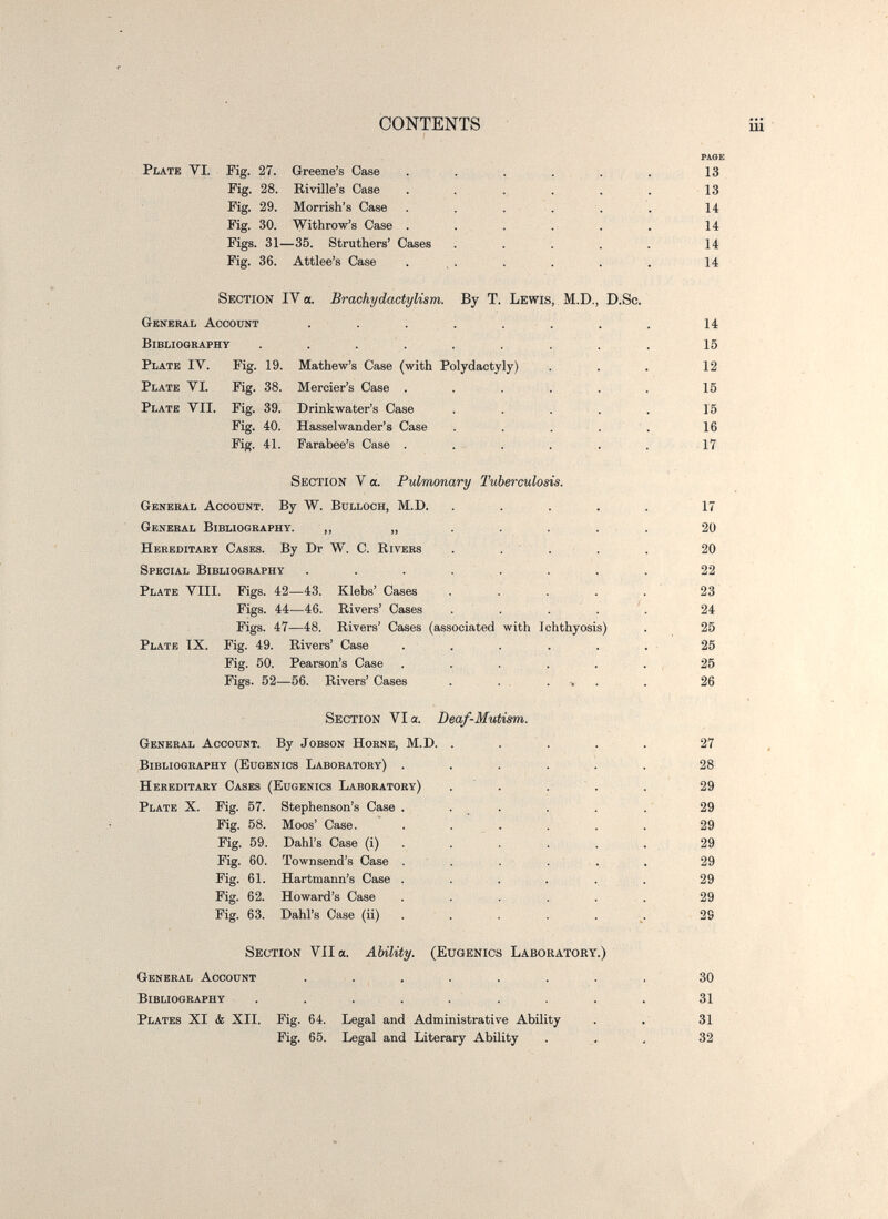 CONTENTS iü PAOE Plate VI. Fig. 27. Greene's Oase . . . ... 13 Fig. 28. Bivüle's Case . , . . . . 13 Fig. 29. Morrish's Case . . . - \ . . 14 Fig. 30. Withrow's Сазе . . . . . . 14 Figs. 31—35. Struthers' Cases ..... 14 Fig. 36. Attlee's Case . , . . . . . 14 Section IV a. Brachydactylism. By T. Lewis, M.D., D.Sc. General Account ........ 14 Bibliography . . . . . . . . . 15 Plate IV. Fig. 19. Mathew's Case (with Polydactyly) . . . 12 Plate VI. Fig. 38. Mercier's Case . . ... . 15 Plate VII. Fig. 39. Drinkwater's Case . . . . . 15 Fig. 40. Hasselwander's Case . . ... 16 Fig. 41. Farabee's Case . . . . . . 17 Section V a. Pulmonary Tuberculosis. General Account. By W. Bulloch, M.D. ..... 17 General Bibliography. ,, „ . . . . . 20 Hereditary Cases. By Dr W. C. Kivers . . ' . • . , 20 Special Bibliography . . . . . . . . 22 Plate VIII. Figs. 42—43. Klebs' Cases . . . . . 23 Figs. 44—46. Rivers' Cases . . . . '. 24 Figs. 47—48. Rivers' Cases (associated with Ichthyosis) . 25 Plate IX. Fig. 49. Rivers' Case . . . . . . 25 Fig. 50. Pearson's Case . . . . . . , 25 Figs. 52—56. Rivers' Cases . . . . ■. . . 26 Section VI a. Deaf-Mutism. General Account. By Jobson Horne, M.D. . . . . . 27 Bibliography (Eugenics Laboratory) . . . . . . 28 Hereditary Cases (Eugenics Laboratory) . . . . . 29 Plate X. Fig. 57. Stephenson's Case . . ^ . . . . ' 29 Fig. 58. Moos' Case. . ... . . 29 Fig. 59. Dahl's Case (i) . . . . . . 29 Fig. 60. Townsend's Case . . . . ' . . 29 Fig. 61. Hartmann's Case . . . . . . 29 Fig. 62. Howard's Case . ... . . . 29 Fig. 63. Dahl's Case (ii) . . . . . ^. 29 Section Vila. Ability. (Eugenics Laboratory.) General Account . . . . . . . . 30 Bibliography . . . . . . . . 31 Plates XI к XII. Fig. 64. Legal and Administrative Ability . . 31 Fig. 65. Iiegal and Literary Ability . , , 32