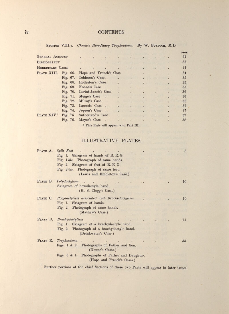 IV CONTENTS Section Vili a. Chronic Hereditary Trophoedema. By W. Bulloch, M.D. General Account ' This Plate will appear with Part Ш. ILLUSTEATIVE PLATES. Plate A. Split Foot ...... Kg. 1. Skiagram of hands of R. E. G. Kg. 1 bis. Photograph of same hands. Fig. 2. Skiagram of feet of R. E. G. Kg. 2 bis. Photograph of same feet. (Lewis and Embleton's Case.) Plate B. Polydactylism Skiagram of hexadactyle hand. (H. S. Clogg's Case.) Plate C. Polydactylism associated with Brachydactylism Pig. 1. Skiagram of hands. Fig. 2. Photograph of same hands. (Mathew's Case.) Plate D. Brachydactylism . . . . . Fig. 1. Skiagram of a brachydactyle hand. Fig. 2. Photograph of a brachydactyle hand. (Drinkwater's Case.) Plate E. Trophoedema ...... Figs. 1 <fe 2. Photographs of Father and Son. (Nonne's Cases.) Figs. 3 <fc 4. Photographs of Father and Daughter. (Hope and French's Cases.) 10 10 U 33 Further portions of the chief Sections of these two Parts will appear in later issues.