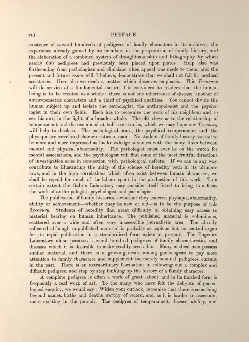 vili PEEFACE existence of several hundreds of pedigrees of family characters in its archives, the experience already gained by its members in the preparation of family history, and the elaboration of a combined system of draughtsmanship and lithography by which nearly 600 pedigrees had previously been placed upon plates. Help also was forthcoming from pathologists and clinicians when appeal was made to them, and the present and future issues will, I believe, demonstrate that we shall not fail for medical assistance. Here also we reach a matter which deserves emphasis. This Treasury will do service of a fundamental nature, if it convinces its readers that the human being is to be treated as a whole ; there is not one inheritance of disease, another of anthropometric characters and a third of psychical qualities. You cannot divide the human subject up and isolate the pathologist, the anthropologist and the psycho¬ logist in their own fields. Each has to recognise the work of his neighbour and to see his own in the light of a broader whole. The old views as to the relationship of temperament and disease aimed at half-seen truths, which we may hope our Treasury will help to disclose. The pathological state, the psychical temperament and the physique are correlated characteristics in man. No student of family history can fail to be more and more impressed as his knowledge advances with the many links between mental and physical abnormality. The pathologist must ever be on the watch for mental associations, and the psychologist will find some of the most fruitful directions of investigation arise in connection with pathological defects. If we can in any way contribute to illustrating the unity of the science of heredity both in its ultimate laws, and in the high correlations which often exist between human characters, we shall be repaid for much of the labour spent in the production of this work. To a certain extent the Galton Laboratory may consider itself fitted to bring to a focus the work of anthropologist, psychologist and pathologist. The publication of family histories—whether they concern physique, abnormality, ability or achievement—whether they be new or old—is to be the purpose of this Treasury. Students of heredity find great difficulty in obtaining easy access to material bearing on human inheritance. The published material is voluminous, scattered over a wide and often very inaccessible journalistic area. The already collected although unpublished material is probably as copious but no central organ for its rapid publication in a standardised form exists at present. The Eugenics Laboratory alone possesses several hundred pedigrees of family characteristics and diseases which it is desirable to make readily accessible. Many medical men possess similar material, and there is a growing desire among genealogists to pay more attention to family characters and supplement the merely nominal pedigrees, current in the past. There is an extraordinary fascination in following out a complex and difficult pedigree, and step by step building up the history of a family character. A complete pedigree is often a work of great labour, and in its finished form is frequently a real work of art. To the many who have felt the delights of genea¬ logical enquiry, we would say : Widen your outlook, recogaise that there is something beyond names, births and deaths worthy of record, and, as it is harder to ascertain, more exciting in the pursuit. The pedigree of temperament, disease, ability, and