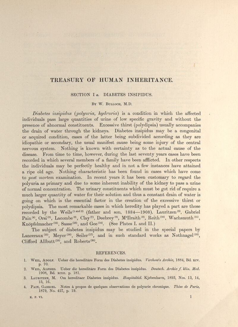 I TREASURY OF HUMAN INHERITANCE. SECTION I a. DIABETES INSIPIDUS. By W. Bulloch, M.D. Diabetes insipidus [polyuria, hydruria) is a condition in which the affected individuals pass large quantities of urine of low specific gravity and without the presence of abnormal constituents. Excessive thirst (polydipsia) usually accompanies the drain of water through the kidneys. Diabetes insipidus may be a congenital or acquired condition, cases of the latter being subdivided according as they are idiopathic or secondary, the usual manifest cause being some injury of the central nervous system. Nothing is known with certainty as to the actual cause of the disease. From time to time, however, during the last seventy years cases have been recorded in which several members of a family have been afflicted. In other respects the individuals may be perfectly healthy and in not a few instances have attained a ripe old age. Nothing characteristic has been found in cases which have come to post mortem examination. In recent years it has been customary to regard the polyuria as primary and due to some inherent inability of the kidney to pass a urine of normal concentration. The urinary constituents which must be got rid of require a much larger quantity of water for their solution and thus a constant drain of water is going on which is the essential factor in the creation of the excessive thirst or polydipsia. The most remarkable cases in which heredity has played a part are those recorded by the Weils(father and son, 1884—1908), LauritzenGabriel Pain'^', Orsi®, Lacombe, Clay'^', Deebrey'®', M°Ilraith®, Reith'^', Wachsmuth<', KnöpfelmacherSasse'^®', and Gee<^^\ (See Plates I. and II.) The subject of diabetes insipidus may be studied in the special papers by Lanceraux'^'^', Meyer'^®', Seiler'', and in such standard works as Nothnagel'^ Clifford Allbutt'^®', and Roberts'^'. REFEEENCES. 1. Weil, Adolf. Ueber die hereditäre Form des Diabetes insipidus. Virchow's Archiv, 1884, Bd. xcv. p. 70. 2. Weil, Alfred. TJeber die hereditäre Perm des Diabetes insipidus. Deutsch. Archiv f. klin. Med. 1908, Bd. хеш. p. 181. 3. Lauritzen, m. Om hereditaer Diabetes insipidus. Hospitaltid. Kj0benhavn, 1893, Nos. 13, 14, 15, 16. 4. Pain, Gabriel. Notes à propos de quelques observations de polyurie chronique. Thèse de Paris, 1879, No. 427, p. 19. , ■ k. p. vi. 1