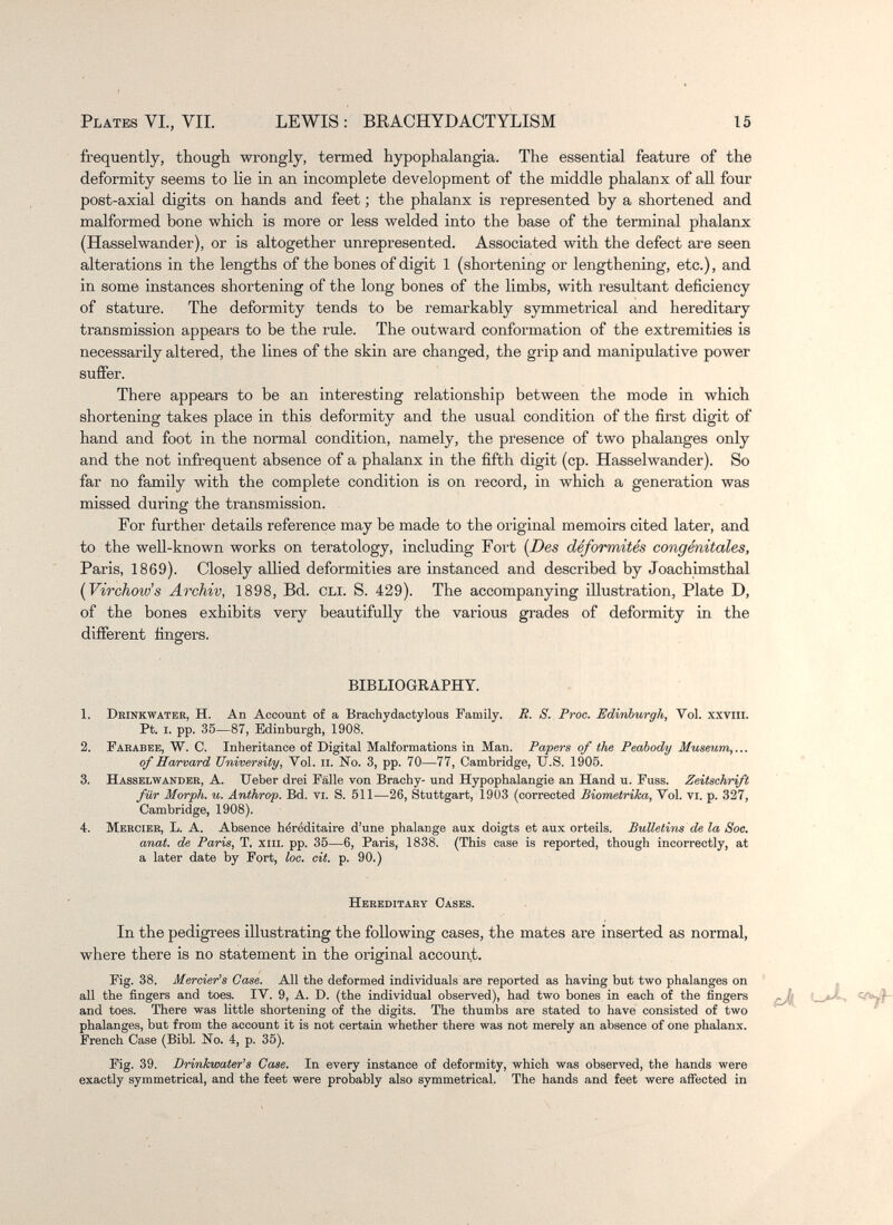 Plates VI., VII. LEWIS : BRACHYDACTYLISM 15 frequently, though wrongly, termed hypophalangia. The essential feature of the deformity seems to lie in an incomplete development of the middle phalanx of all four post-axial digits on hands and feet ; the phalanx is represented by a shortened and malformed bone which is more or less welded into the base of the terminal phalanx (Hasselwander), or is altogether unrepresented. Associated with the defect are seen alterations in the lengths of the bones of digit 1 (shortening or lengthening, etc.), and in some instances shortening of the long bones of the limbs, with resultant deficiency of stature. The deformity tends to be remarkably symmeti-ical and hereditary transmission appears to be the rule. The outward conformation of the extremities is necessarily altered, the lines of the skin are changed, the grip and manipulative power suffer. There appears to be an interesting relationship between the mode in which shortening takes place in this deformity and the usual condition of the first digit of hand and foot in the normal condition, namely, the presence of two phalanges only and the not infrequent absence of a phalanx in the fifth digit (cp. Hasselwander). So far no family with the complete condition is on record, in which a generation was missed during the transmission. For further details reference may be made to the original memoirs cited later, and to the well-known works on teratology, including Fort [Des déformités congénitales, Paris, 1869). Closely allied deformities are instanced and described by Joachimsthal {Virchow's Archiv, 1898, Bd. oli. S. 429). The accompanying illustration, Plate D, of the bones exhibits very beautifully the various grades of deformity in the different fingers. BIBLIOGEAPHY. 1. Dhinkwater, H. An Account of a Brachydactylous Family. R. S. Proc. Edinburgh, Vol. xxvili. Pt. i. pp. 35—87, Edinburgh, 1908. 2. Farabbe, W. C. Inheritance of Digital Malformations in Man. Papers of the Peabody Museum,... of Harvard University, Vol. ii. No. 3, pp. 70—77, Cambridge, U.S. 1905. 3. Hasselwander, A. Ueber drei Fälle von ВгасЬу- und Hypophalangie an Hand u. Fuss. Zeitschrift für Morph, u. Anthrop. Bd. yi. S. 511—26, Stuttgart, 1903 (corrected Biometrika, Vol. vi. p. 327, Cambridge, 1908). 4. Mercier, L. A. Absence héréditaire d'une phalange aux doigts et aux orteils. Bulletins de la Soc. anat. de Paris, T. xm. pp. 35—6, Paris, 1838. (This case is reported, though incorrectly, at a later date by Fort, loc. cit. p. 90.) Hereditary Cases. In the pedigrees illustrating the following cases, the mates are inserted as normal, where there is no statement in the original account. Fig. 38. Mercier's Oase. All the deformed individuals are reported as having but two phalanges on , all the fingers and toes. IV. 9, A. D. (the individual observed), had two bones in each of the fingers and toes. There was little shortening of the digits. The thumbs are stated to have consisted of two phalanges, but from the account it is not certain whether there was not merely an absence of one phalanx. French Case (Bibl. No. 4, p. 35). Fig. 39. Drinhwater's Case. In every instance of deformity, which was observed, the hands were exactly symmetrical, and the feet were probably also symmetrical. The hands and feet were affected in