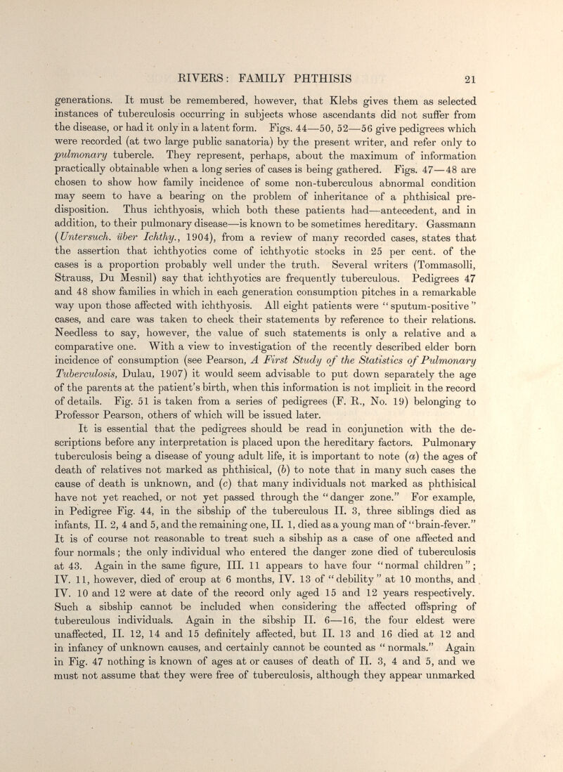 EIVEES: FAMILY PHTHISIS 21 generations. It must be remembered, however, that Klebs gives them as selected instances of tuberculosis occurring in subjects whose ascendants did not suffer from the disease, or had it only in a latent form. Figs. 44—50, 52—56 give pedigrees which were recorded (at two large public sanatoria) by the present writer, and refer only to pulmonary tubercle. They represent, perhaps, about the maximum of information practically obtainable when a long series of cases is being gathered. Figs. 47—48 are chosen to show how family incidence of some non-tuberculous abnormal condition may seem to have a bearing on the problem of inheritance of a phthisical pre¬ disposition. Thus ichthyosis, which both these patients had—antecedent, and in addition, to their pulmonary disease—is known to be sometimes hereditary. Gassmann [Untersuch, über Ichthy., 1904), from a review of many recorded cases, states that the assertion that ichthy otics come of ichthy otic stocks in 25 per cent, of the cases is a proportion probably well under the truth. Several writers (Tommasolli, Strauss, Du Mesnil) say that ichthyotics are frequently tuberculous. Pedigrees 47 and 48 show families in which in each generation consumption pitches in a remarkable way upon those affected with ichthyosis. All eight patients were  sputum-positive  cases, and care was taken to check their statements by reference to their relations. Needless to say, however, the value of such statements is only a relative and a comparative one. With a view to investigation of the recently described elder born incidence of consumption (see Pearson, A First Study of the Statistics of Pulmonary Tuberculosis, Dulau, 1907) it would seem advisable to put down separately the age of the parents at the patient's birth, when this information is not implicit in the record of details. Fig. 51 is taken from a series of pedigrees (F. R., No. 19) belonging to Professor Pearson, others of which will be issued later. It is essential that the pedigrees should be read in conjunction with the de¬ scriptions before any interpretation is placed upon the hereditary factors. Pulmonary tuberculosis being a disease of young adult life, it is important to note (a) the ages of death of relatives not marked as phthisical, (ò) to note that in many such cases the cause of death is unknown, and (c) that many individuals not marked as phthisical have not yet reached, or not yet passed through the danger zone. For example, in Pedigree Fig. 44, in the sibship of the tuberculous II. 3, three siblings died as infants, II. 2, 4 and 5, and the remaining one, II. 1, died as a young man of brain-fever. It is of course not reasonable to treat such a sibship as a case of one affected and four normals ; the only individual who entered the danger zone died of tuberculosis at 43. Again in the same figure. III. 11 appears to have four normal children; IV. 11, however, died of croup at 6 months, IV. 13 of debility at 10 months, and, IV. 10 and 12 were at date of the record only aged 15 and 12 years respectively. Such a sibship cannot be included when considering the affected offspring of tuberculous individuals. Again in the sibship II. 6—16, the four eldest were unaffected, II. 12, 14 and 15 definitely affected, but II. 13 and 16 died at 12 and in infancy of unknown causes, and certainly cannot be counted as  normals. Again in Fig. 47 nothing is known of ages at or causes of death of II. 3, 4 and 5, and we must not assume that they were free of tuberculosis, although they appear unmarked