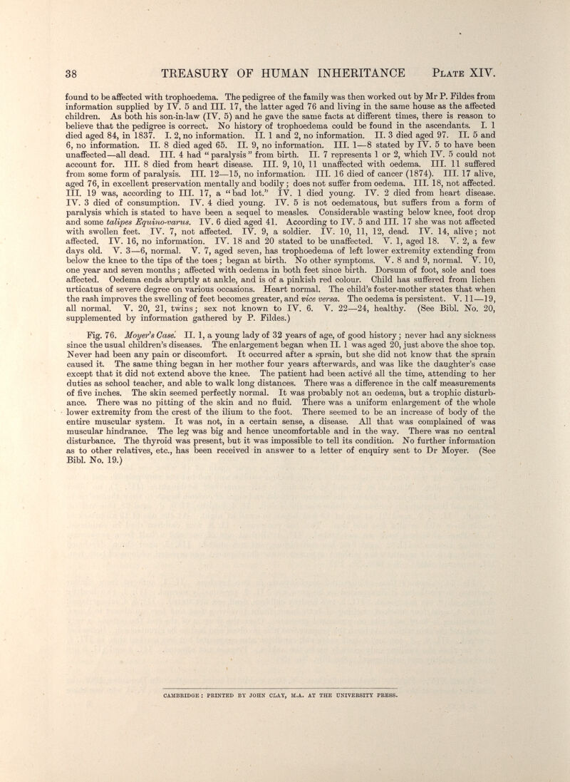 38 TEEASURY OF HUMAN INHERITANCE Plate XIV. found to be affected with trophoedema. The pedigree of the family was then worked out by Mr P. Fildes from information supplied by IV. 5 and III. 17, the latter aged 76 and living in the same house as the affected children. As both his son-in-law (IV. 5) and he gave the same facts at different times, there is reason to believe that the pedigree is correct. No history of trophoedema could be found in the ascendants. I. 1 died aged 84, in 1837. I. 2, no information. II. 1 and 2, no information. II. 3 died aged 97. II. 5 and 6, no information. II. 8 died aged 65. II. 9, no information. III. 1—8 stated by IV. 6 to have been unaffected—all dead. III. 4 had  paralysis  from birth. II. 7 represents 1 or 2, which IV. 5 could not account for. III. 8 died from heart disease. III. 9, 10, 11 unaffected with oedema. III. 11 suffered from some form of paralysis. III. 12—15, no information. III. 16 died of cancer (1874). III. 17 alive, aged 76, in excellent preservation mentally and bodily ; does not suffer from oedema. III. 18, not affected. III. 19 was, according to III. 17, a bad lot. iV. 1 died young. IV. 2 died from heart disease. IV. 3 died of consumption. IV. 4 died young. IV. 5 is not oedematous, but suffers from a form of paralysis which is stated to have been a sequel to measles. Considerable wasting below knee, foot drop and some talipes Equiyto-varus. IV. 6 died aged 41. According to IV. 5 and III. 17 she was not affected with swollen feet. IV. 7, not affected. IV. 9, a soldier. IV. 10, 11, 12, dead. IV. 14, alive; not affected. IV. 16, no information. IV. 18 and 20 stated to be unaffected. V. 1, aged 18. V. 2, a few days old. V. 3—6, normal. V. 7, aged seven, has trophoedema of left lower extremity extending from below the knee to the tips of the toes ; began at birth. No other symptoms. V. 8 and 9, normal. V. 10, one year and seven months ; affected with oedema in both feet since birth. Dorsum of foot, sole and toes affected. Oedema ends abruptly at ankle, and is of a pinkish red colour. Child has suffered from lichen urticatus of severe degree on various occasions. Heart normal. The child's foster-mother states that when the rash improves the swelling of feet becomes greater, and vice versa. The oedema is persistent. V. 11—19, all normal. V. 20, 21, twins; sex not known to IV. 6. V. 22—24, healthy. (See Bibl. No. 20, supplemented by information gathered by P. Fildes.) Fig. 76. Moyer^s Case. II. 1, a young lady of 32 years of age, of good history ; never had any sickness since the usual children's diseases. The enlargement began when II. 1 was aged 20, just above the shoe top. Never had been any pain or discomfort. It occurred after a .sprain, but she did not know that the sprain caused it. The same thing began in her mother four years afterwards, and was like the daughter's case except that it did not extend above the knee. The patient had been activé all the time, attending to her duties as school teacher, and able to walk long distances. There was a difference in the calf measurements of five inches. The skin seemed perfectly normal. It was probably not an oedema, but a trophic disturb¬ ance. There was no pitting of the skin and no fluid. There was a uniform enlargement of the whole lower extremity from the crest of the ilium to the foot. There seemed to be an increase of body of the entire muscular system. It was not, in a certain sense, a disease. All that was complained of was muscular hindrance. The leg was big and hence uncomfortable and in the way. There was no central disturbance. The thyroid was present, but it was impossible to tell its condition. No further information as to other relatives, etc., has been received in answer to a letter of enquiry sent to Dr Moyer. (See Bibl. No. 19.) CAMBEIDOE : PRINTED BY JOHN OIiAY, M.A. AT THE DNIVEESITY PBESB.