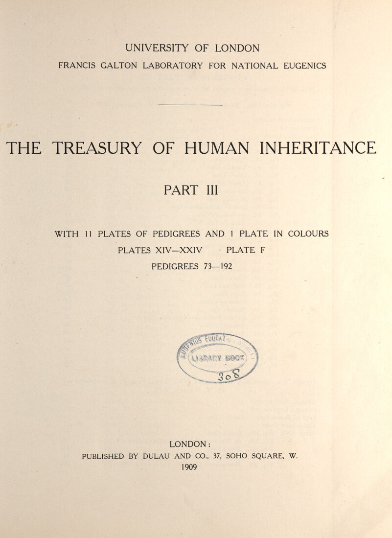 UNIVERSITY OF LONDON FRANCIS GALTON LABORATORY FOR NATIONAL EUGENICS THE TREASURY OF HUMAN INHERITANCE PART III WITH 11 PLATES OF PEDIGREES AND 1 PLATE IN COLOURS PLATES XIV—XXIV PLATE F PEDIGREES 73—192 LONDON : PUBLISHED BY DULAU AND CO.. 37, SOHO SQUARE, W. 1909