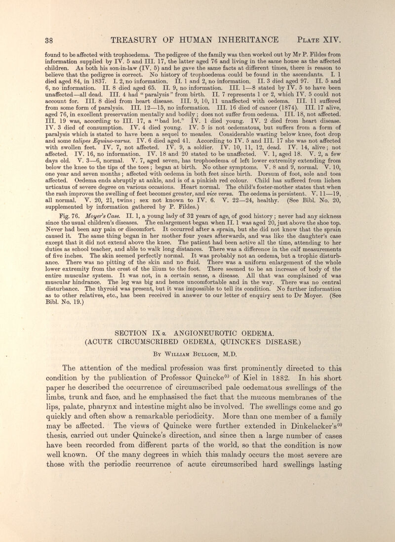 38 TREASURY OF HUMAN INHERITANCE Plate XIV. found to be affected with trophoedema. The pedigree of the family was then worked out by Mr P. Fildes from information supplied by ГУ. 5 and III. 17, the latter aged 76 and living in the same house as the affected children. As both his son-in-law (IV. 5) and he gave the same facts at different times, there is reason to believe that the pedigree is correct. No history of trophoedema could be found in the ascendants. I. 1 died aged 84, in 1837. I. 2, no information. II. 1 and 2, no information. II. 3 died aged 97. II. 5 and 6, no information. II. 8 died aged 65. II. 9, no information. III. 1—8 stated by IV. 5 to have been unaffected—all dead. III. 4 had  paralysis  from birth. II. 7 represents 1 or 2, which IV. 5 could not account for. III. 8 died from heart disease. III. 9, 10, 11 unaffected with oedema. III. 11 suffered from some form of paralysis. III. 12—15, no information. III. 16 died of cancer (1874). III. 17 alive, aged 76, in excellent preservation mentally and bodily ; does not suffer from oedema. III. 18, not affected. III. 19 was, according to III. 17, a bad lot. IV. 1 died young. IV. 2 died from heart disease. IV. 3 died of consumption. IV. 4 died young. IV. 5 is not oedematous, but suffers from a form of paralysis which is stated to have been a sequel to measles. Considerable wasting below knee, foot drop and some talipes Equirio-varus. IV. 6 died aged 41. According to IV. 5 and III. 17 she was not affected with swollen feet. IV. 7, not affected. IV. 9, a soldier. IV. 10, 11, 12, dead. IV. 14, alive; not affected. IV. 16, no information. IV. 18 and 20 stated to be unaffected. V. 1, aged 18. V. 2, a few days old. V. 3—6, normal. V. 7, aged seven, has trophoedema of left lower extremity extending from below the knee to the tips of the toes ; began at birth. No other symptoms. V. 8 and 9, normal. V. 10, one year and seven months ; affected with oedema in both feet since birth. Dorsum of foot, sole and toes affected. Oedema ends abruptly at ankle, and is of a pinkish red colour. Child has suffered from lichen urticatus of severe degree on various occasions. Heart normal. The child's foster-mother states that when the rash improves the swelling of feet becomes greater, and vice versa. The oedema is persistent. V. 11—19, all normal. V. 20, 21, twins ; sex not known to IV. 6. V. 22—24, healthy. (See Bibl. No. 20, supplemented by information gathered by P. Füdes.) Fig. 76. Mayer's Case. II. 1, a young lady of 32 years of age, of good history ; never had any sickness since the usual children's diseases. The enlargement began when II. 1 was aged 20, just above the shoe top. Never had been any pain or discomfort. It occurred after a sprain, but she did not know that the sprain caused it. The same thing began in her mother four years afterwards, and was like the daughter's case except that it did not extend above the knee. The patient had been active all the time, attending to her duties as school teacher, and able to walk long distances. There was a difference in the calf measurements of five inches. The skin seemed perfectly normal. It was probably not an oedema, but a trophic disturb¬ ance. There was no pitting of the skin and no fluid. There was a uniform enlargement of the whole lower extremity from the crest of the ilium to the foot. There seemed to be an increase of body of the entire muscular system. It was not, in a certain sense, a disease. All that was complained of was muscular hindrance. The leg was big and hence uncomfortable and in the way. There was no central disturbance. The thyroid was present, but it was impossible to tell its condition. No further information as to other relatives, etc., has been received in answer to our letter of enquii-y sent to Dr Moyer. (See Bibl. No. 19.) SECTION IX a ANGIONEUROTIC OEDEMA. (ACUTE CIRCUMSCRIBED OEDEMA, QUINCKE'S DISEASE.) By William Bulloch, M.D. The attention of the medical profession was first prominently directed to this condition by the publication of Professor Quincke'^* of Kiel in 1882. In his short paper he described the occurrence of circumscribed pale oedematous swellings of the limbs, trunk and face, and he emphasised the fact that the mucous membranes of the lips, palate, pharynx and intestine might also be involved. The swellings come and go quickly and often show a remarkable periodicity. More than one member of a family may be affected. The views of Quincke were further extended in Dinkelacker's® thesis, carried out under Quincke's direction, and since then a large number of cases have been recorded from difiPerent parts of the world, so that the condition is now well known. Of the many degrees in which this malady occurs the most severe are those with the periodic recurrence of acute circumscribed hard swellings lasting