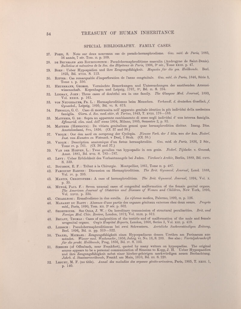 54 TREASUEY OF HUMAN INHERITANCE SPECIAL BIBLIOGRAPHY. FAMILY CASES. 27. Pozzi, S. Note sur deux nouveaux cas de pseudo-hermaphrodisme. Gaz. méd. de Poaris, 1885, 56 année, 7 sér. Tom. ii. p. 109. 28. de Beurmann and Roubinowitch : Pseudohermaphroditisme masculin (Androgyne de Saint-Denis). Bulletiiis et ménwires de la Soc. des Hôpitaux de Paris, 1906, 3® sér., Tome xxiil. p. 47. 29. BoRN : Ueber Hypospädien und ihre Zeugungsfähigkeit. Magazin für die ges. Heilkunde. Beri. 1825, Bd. xviii. S. 113. 30. Ritter : Gas remarquable d'imperforation de Fanus congénitale. Gaz. núd. de Paris, 1846, Série 3, Tome i. p. 350. 31. Heuermann, George. Vermischte Bemerkungen und Untersuchungen der ausübenden Arzenei- wissenschaft. Kopenhagen und Leipzig, 1767, 8°, Bd. ii. S. 234. 32. Lindsay, John: Three cases of doubtful sex in one family. The Glasgow Med. Journal, 1893, Vol. xxxix. p. 161. 33. von ISTeugebauer, Fr. L. : Hermaphroditismus beim Menschen. Verhandl. d. deutschen Gesellsch. f. Gynaekol., Leipzig, 1895, Bd. vi. S. 673. 34. Fenoglio, g. g. Gaso di mostruosità nell' apparato genitale identico in più individui della medesima ■ famiglia. Giorn. d. Soc. med.-chir. di Torino, 1843, T. xviii. 176—183. 35. Mattheis, Q. de : Sopra un apparente cambiamento di sesso negli individui d' una interna famiglia. Effemerid. din. imd. dell' anno 1804, Milano, 1805, Semestre 2, p. 92. 36. Matthes (Henricus) ; De vitiatu genitalium genesi quae hermaphroditica dicitur. Inaug. Diss. Amsteloedami, 8vo, 1836. (Cf. 37 and 38.) 37. Vrolik : Oor den aard en oorsprong der Cyclopia. Nieuwe Verh. der I Min. van der koìi. Nederl. Inst, van Künsten en Wetensch. v Deel, 1 Stuk. (Cf. 38.) 38. Vrolik : Description anatomique d'un fœtus hermaphrodite. Gaz. med. de Pans, 1836, 2 Sér., Tome iv. p. 761. (Cf. 36 and 37.) 39. Van der Hoeven, L. : Twee gevallen van hypospadie in een gezin. Nederl. Tijdschr. v. Geneesk, Amst. 1881, Bd. xvii. S. 785—787. 40. Levy : Ueber Erblichkeit des Vorhautmangels bei Juden. Virchow's Archiv, Berlin, 1889, Bd. oxvi. S. 539. 41. BouissON, E. E. : Tribut à la Chirurgie. Montpellier, 1861, Tome li. p. 487. 42. Eancourt Barnes; Discussion on Hermaphroditism. The Brit. Gynaecol. Journal, Lond. 1888, Vol. iv. p. 205. 43. Martin, Christopher: A case of hermaphroditism. The Brit. Gynaecol. Journal, 1894, Vol. x. p. 35. 44. MuNDÉ, Paul F. : Seven unusual cases of congenital malformation of the female genital organs. The American Journal of Obstetrics and Diseases of Women and Children, New York, 1893, Vol. xxvii. p. 334. 45. Chiarlboni : Ermafrodismo in due sorelle. La riforma medica, Palermo, 1899, ii. p. 126. 46. Mabaret du Basty : Absence d'une partie des organes génitaux externes chez deux sœurs. Progrès itiéd., Paris, 1890, Tom. xii. 2' sér. p. 502. 47. Shorthouse. See Ogle, J. W. : On hereditary transmission of structural peculiarities. Brit, and Foreign Med. Chir. Review, London, 1872, Vol. XLix. p. 512. 48. Bryant, Thomas : Cases of malposition of the testicle and of malformation of the male and female urogenital organs. Guy's Hospital Reports, London, 1868, Series 3, Vol. xiii. p. 419. 49. Liersch : Pseudohermaphroditismus bei zwei Schwestern. Aertzliche Sachverständigen Zeitung, Beri. 1896, Bd. п. pp. 519—522. 50. Traxel, Michael : Zeugungsfähigkeit eines Hypospadiacus dessen Urethra am Perinaeum aus¬ mündet. Wiener med. Wochenschr., 1856, Jahrg. vi. No. 18, S. 289. See also : Vierteljahrsschrift für die prakt. Heilkunde, Prag, 1856, Bd. iv. S. 103. 61. Simeons (of Offenbach, near Frankfort), quoted by many writers on hypospadias. The original source appears to be a personal communication of Simeons to Kopp, J. H. Ueber Hypospaedien und ihre Zeugungsfähigkeit nebst einer hierher-gehörigen merkwürdigen neuen Beobachtung. Jahrb. d. Staatsarzneihunde, Frankf. am Main, 1810, Bd. iii. S. 228. 52. Legueu, M. F. (no title). АпплЛ des maladies des organes génito-urinai/res, Paris, 1905, T. ххш. 1, p. 140.