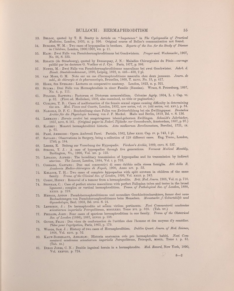 BULLOCH ; HEEMAPHRODITISM 55 53. Belloc, quoted by T. E. Beatty in Article on Impotence in The Cyclopaedia of Practical Medicine, London, 1833, ii. p. 596. Original source of Belloc's communication not found. 54. BuKGE'ss, W. M. : Two oases of hypospadias in brothers. Reports of the Sac, for the Study of Disease in Children, London, 1906/1907, vii. p. 11. 55. Haim : Zwei Fälle von Pseudohermaphroditismus bei Geschwistern. Prager med. TTocÄewscAr., 1907, No. 26, S. 335. 56. Rigaud (de Strasbourg), quoted by Demarquay, J. N. : Maladies Chirurgicales du Pénis—ouvrage publié par les docteurs G. Voelker et J. Oyr. Paris, 1877, p. 586. 57. Nonne, M. : Zwei Fälle von Pseudohermaphroditismus masculinus bei zwei Geschwister. Jahrb. d. Hamb. StoMshrankenanat., 1890, Leipzig, 1892, ii. 446—450, 2 pl. 58. van Möns, 0. M. Note sur un cas d'hermaphroditisme masculin chez deuk jumeaux. Journ. de méd., de chirurgie et de pharmacologie, Bruxelles, 1868, T. xlvii. No. 15, p. 417. 59. Home, Sir Evbraed : Lectures on comparative anatomy. London, 1823, ii. p. 321. 60. sulima : Drei Fälle von Hermaphrodisie in einer Familie (Russian). Wracz, S. Petersburg, 1897, No. 4, p. m. 61. Fülgoso, Baptista: Factorum et Dictorum memorabilium. Goloniae Agrip. 1604, L. i. Cap. vi. p. 52. (First ed. Mediolani, 1509, also examined, no title or pagination.) 63. CuELiNG, T. B. : Cases of malformation of the female sexual organs causing difficulty in determining the sex. Med. Times and Gazette, London, 1852, new series, vol. iv. (old series, vol. xxv.), p. 84. 63. Naegele, D. p. C. : Beschreibung eines Falles von Zwitterbildung bei ein Zwillingspaar. Deutsches Archiv für die Physiologie herausg. von J. F. Meckel. Halle und Berlin, 1819, Bd. v. S. 136. 64. Lehmann : Hernia cerebri bei ausgetragenen lebend-gebornen Zwillingen. Schmidts Jahrbücher, 1857, xcvi. S. 161. (Original paper in Sederl. Tijdschr. vor Geneeskunde, Amsterdam, 1857, p. 97.) 65. Katzkt ; Monstri hermaphroditici historia. Acta medicorum Berolinensium, Berolini, 1721, ix. p. 61. 66. Paeé, Ambeoise : Opera Ambrosü Parei. Parisiis, 1582, Liber xxiii. Cap. iv. p. 743, 1 pl. 67. Saviaed : Observations in Surgery, being a collection of 128 different cases. Eng. Trans., London, 1740, p. 184. 68. Lessee, E. Beitrag zur Vererbung der Hypospadie. Virchow's Archiv, 1889, cxvi. S. 537. 69. Steong, T. J. : A case of hypospadias through five generations. Vermont Medical Monthly, Burlington, Vt., 1906, Vol. xii. p. 125. 70. Lingaed, Alfred; The hereditary transmission of hypospadias and its transmission by indirect atavism. The Lancet, London, 1884, Vol. i. p. 703. 71. Corrado, Gaetano : Due casi consecutivi di sesso dubbio nella stessa famiglia. Atti della B. Academia Medico-chirurgica di Napoli, 1900, Anno Liv. p. 53. 72. Kellock, T. H. : Two cases of complete hypospadias with split scrotum in children of the same family. Trans, of the Clinical Soc. of London, 1899, Vol. xxxii. p. 242. 73. CoKBY, Henry : Removal of a tumour from a hermaphrodite. Brit. Med. Journ. 1905, Vol. ii. p. 710. 74. Stonham, C. : Case of perfect uterus masculinus with perfect Fallopian tubes and testes in the broad ligament; complex or vertical hermaphroditism. Trans, of Pathological Soc. of London, 1888, XXXIX. p. 219. 75. Hengge, Anton: Pseudohermaphroditismus und secundare Geschlechtscharaktere, ferner drei neue Beobachtungen von Pseudohermaphroditismus beim Menschen. Monatsschr. f. Geburtshilfe und Gynaekologie, Beri. 1903, Bd. xvii. S. 24. 76. Lepbchin, J. : De hermaphrodite ad sexum virilem pertinente. Novi Commentarii academiae scientiarum imperialis Petropolitanae, mdcclxxii. Tome xvi. p. 525. (Tab. xv.) 77. Phillips, John; Four cases of spurious hermaphroditism in one family. Trans, of the Obstetrical Soc. of London (1886), 1887, xxvin. p. 158. 78. Guyon, Felix ; Des vices de conformation de l'urèthre chez l'homme et des moyens d'y remédier. Thèse pour l'agrégation, Paris, 1863, p. 179. 79. Woods, Sam. J. ; History of two cases of Hermaphroditism. Dublin Quart. Joum. of Med. Science, 1868, Vol. xlvi. p. 52. 80. Kauw-Boeehaave, Abeaham ; Historia anatomica ovis pro hermaphrodito habiti. Novi Com- mentarii academiae scientiarum imperialis Petropolitanae, Petropoli, mdccl. Tome i. p. 61. (Tab. xi.) 81. Dixon Jones, C. N. ; Double inguinal hernia in a hermaphrodite. Med. Record, New York, 1890, Vol. xxxviii. p. 724. 8—2