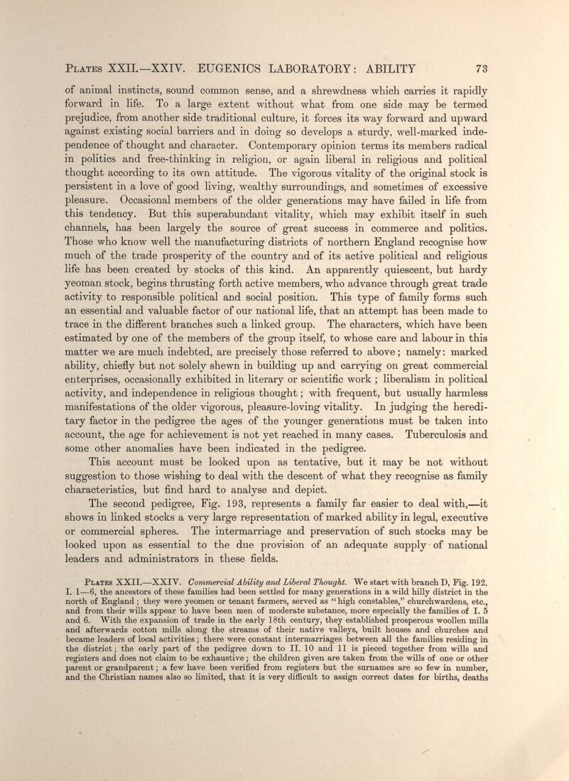 PLATES XXII.—XXIV. EUGENICS LÂBORATOEY: ABILITY 73 of animal instincts, sound common sense, and a shrewdness which carries it rapidly forward in life. To a large extent without what from one side may be termed prejudice, from another side traditional culture, it forces its way forward and upward against existing social barriers and in doing so develops a sturdy, well-marked inde¬ pendence of thought and character. Contemporary opinion terms its members radical in politics and free-thinking in religion, or again liberal in religious and political thought according to its own attitude. The vigorous vitality of the original stock is persistent in a love of good living, wealthy suiToundings, and sometimes of excessive pleasure. Occasional members of the older generations may have failed in life from this tendency. But this superabundant vitality, which may exhibit itself in such channels, has been largely the source of great success in commerce and politics. Those who know well the manufacturing districts of northern England recognise how much of the trade prosperity of the country and of its active political and religious life has been created by stocks of this kind. An apparently quiescent, but hardy yeoman stock, begins thrusting forth active members, who advance through great trade activity to responsible political and social position. This type of family forms such an essential and valuable factor of our national life, that an attempt has been made to trace in the different branches such a linked group. The characters, which have been estimated by one of the members of the group itself, to whose care and labour in this matter we are much indebted, are precisely those referred to above ; namely : marked ability, chiefly but not solely shewn in building up and carrying on great commercial enterprises, occasionally exhibited in literary or scientific work ; liberalism in political activity, and independence in religious thought ; with frequent, but usually harmless manifestations of the older vigorous, pleasure-loving vitality. In judging the heredi¬ tary factor in the pedigree the ages of the younger generations must be taken into account, the age for achievement is not yet reached in many cases. Tuberculosis and some other anomalies have been indicated in the pedigree. This account must be looked upon as tentative, but it may be not without suggestion to those wishing to deal with the descent of what they recognise as family characteristics, but find hard to analyse and depict. The second pedigree. Fig. 193, represents a family far easier to deal with,—it shows in linked stocks a very large representation of marked ability in legal, executive or commercial spheres. The intermarriage and preservation of such stocks may be looked upon as essential to the due provision of an adequate supply of national leaders and administrators in these fields. Plates XXII.—XXIV. Commercial Ability and Liberal Thought. We start with branch D, Fig. 192. I. 1—6, the ancestors of these families had been settled for many generations in a wild hilly district in the north of England ; they were yeomen or tenant farmers, served as  high constables, churchwardens, etc., and from their wills appear to have been men of moderate substance, more especially the families of I. 5 and 6. With the expansion of trade in the early 18th century, they established prosperous woollen mills and afterwards cotton miUs along the streams of their native valleys, built houses and churches and became leaders of local activities ; there were constant intermarriages between all the families residing in the district; the early part of the pedigree down to II. 10 and 11 is pieced together from wills and registers and does not claim to be exhaustive ; the children given are taken from the wills of one or other parent or grandparent ; a few have been verified from registers but the surnames are so few in number, and the Christian names also so limited, that it is very difficult to assign correct dates for births, deaths