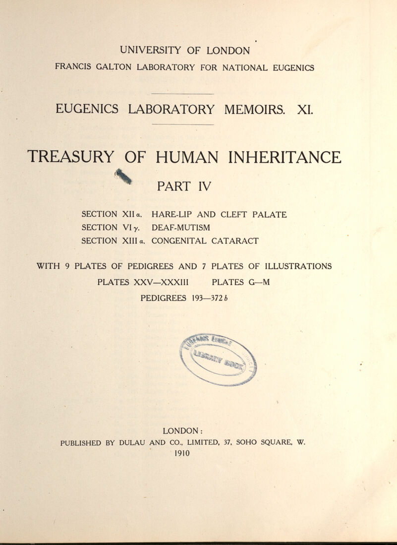 UNIVERSITY OF LONDON FRANCIS GALTON LABORATORY FOR NATIONAL EUGENICS EUGENICS LABORATORY MEMOIRS. XL TREASURY OF HUMAN INHERITANCE Ч ^ PART IV SECTION XII a. HARE-LIP AND CLEFT PALATE SECTION VI y. DEAF-MUTISM SECTION XIII a. CONGENITAL CATARACT WITH 9 PLATES OF PEDIGREES AND 7 PLATES OF ILLUSTRATIONS PLATES XXV—XXXIII PLATES G—M PEDIGREES 193—372 ¿ LONDON : PUBLISHED BY DULAU AND CO., LIMITED, 37, SOHO SQUARE, W. 1910