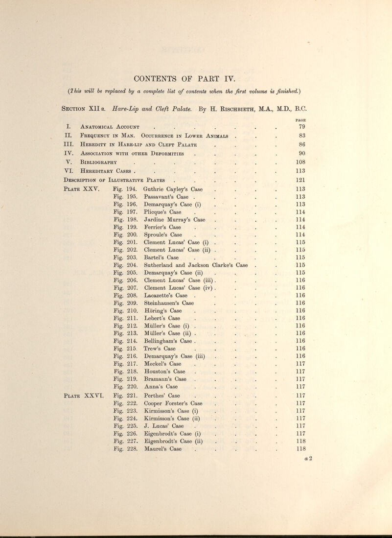 CONTENTS OF PAKT IV. (Ihis will be replaced by a complete list of contents when the first volume is finished.) Section XII a, Hare-Lip and Cleft Palate. By H. Rischbieth, M.A., M.D., B.C. PAGE I. Anatomical Account ....... 79 II. Frequency in Man. Occurrence in Lower Animals ... 83 III. Heredity in Hare-lip and Cleft Palate .... 86 lY. Association with other Deformities ..... 90 V. Bibliography ........ 108 VI, Hereditary Cases . . . . . . . . 113 Description of Illustrative Plates . . ... . . 121 Plate XXV. Fig. 194, Guthrie Cayley's Case . . . . 113 Fig. 195. Passavant's Case . . . . . 113 Fig. 196. Demarquay's Case (i) . ' . . . 113 Fig. 197. Plicque's Case . . . . . 114 Fig. 198. Jardine Murray's Case . . . . . 114 Fig. 199. Ferrier's Case . . . . . 114 Fig. 200. Sproule's Case . . . . . 114 Fig. 201. Clement Lucas' Case (i) . . • • 115 Fig. 202. Clement Lucas' Case (ii) . . . . 115 Fig. 203. Eartel's Case . , . . . 115 Fig. 204. Sutherland and Jackson Clarke's Case . . 115 Fig. 205. Demarquay's Case (ii) . . . . 115 Fig. 206. Clement Lucas' Case (iii). . . . 116 Fig. 207. Clement Lucas' Case (iv) , . . . 116 Fig. 208. Lacazette's Case . , . . . 116 Fig. 209. Steinhausen's Case » . . . 116 Fig, 210. Horing's Case . . . . , 116 Fig. 211. Lebert's Case . . . . . 116 Fig. 212. Miiller's Case (i) . . . - • 116 Fig. 213. Miiller's Case (ii) . , . . . . . 116 Fig. 214. Bellingham's Case . . . . , , 116 Fig. 215, Trew's Case ..... 116 Fig. 216. Demarquay's Case (iii) . . . . 116 Fig. 217. Meckel's Case . . . . . 117 Fig. 218. Houston's Case . . . . . 117 Fig. 219. Bramann's Case . . . . . . 117 Fig. 220. Anna's Case . , . . . 117 Plate XXVI. Fig. 221. Perthes' Case . . . ■ . . 117 Fig. 222. Cooper Forster's Case . . . . . 117 Fig. 223. Kirmisson's Case (i) ... . 117 Fig. 224. Kirmisson's Case (ii) . . . . 117 Fig. 225. J. Lucas' Case . . . 117 Fig. 226. Eigenbrodt's Case (i) . . . . 117 Fig. 227. Eigenbrodt's Case (ii) . ■ . . . 118 Fig. 228. Maurel's Case . . . . . 118 a 2