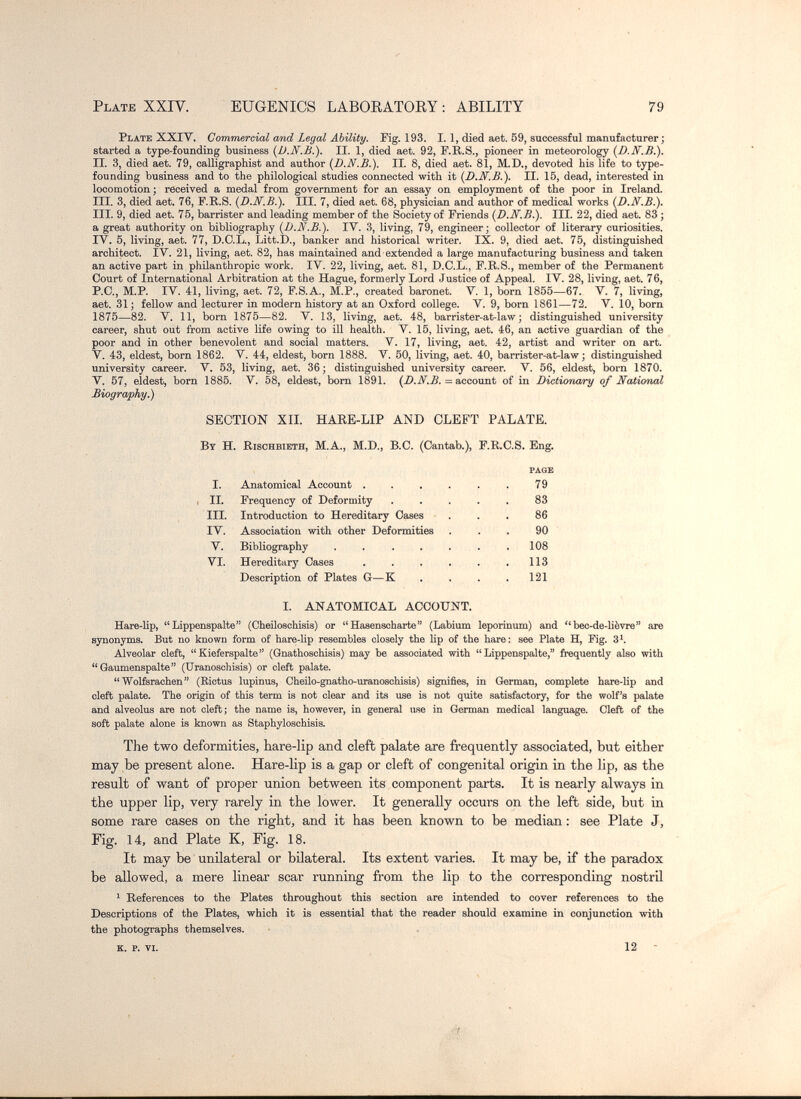 PLATB XXIV. EUGENICS LABOEATOEY : ABILITY 79 Plate XXIV. Commercial and Legal Ability. Fig. 193. L 1, died aet. 59, successful manufacturer ; started a type-founding business {JJ.N.B.). II. 1, died aet. 92, F.R.S., pioneer in meteorology II. 3, died aet. 79, oalligraphist and author {D.N.B.). II. 8, died aet. 81, M.D., devoted his life to type- founding business and to the philological studies connected with it {D.N.В.). II. 15, dead, interested in locomotion; received a medal from government for an essay on employment of the poor in Ireland. III. 3, died aet. 76, F.R.S. {D.N.В.). III. 7, died aet. 68, physician and author of medical works {D.N.В.). III. 9, died aet. 75, barrister and leading member of the Society of Friends {D.N.B.). III. 22, died aet. 83 ; a great authority on bibliography {D.N.В.). lY. 3, living, 79, engineer; collector of literary curiosities. IV. 5, living, aet. 77, D.C.L., Litt.D., banker and historical writer. IX. 9, died aet. 75, distinguished architect. IV. 21, living, aet. 82, has maintained and extended a large manufacturing business and taken an active part in philanthropic work. IV. 22, living, aet. 81, D.C.L., F.R.S., member of the Permanent Court of International Arbitration at the Hague, formerly Lord Justice of Appeal. IV. 28, living, aet. 76, P.C., M.P. IV. 41, living, aet. 72, F.S.A., M.P., created baronet. V. 1, born 1855—67. V. 7, living, aet. 31; fellow and lecturer in modern history at an Oxford college. V. 9, born 1861—72. V. 10, born 1875—82. V. 11, born 1875—82. V. 13, living, aet. 48, barrister-at-law ; distinguished university career, shut out from active Ufe owing to ill health. V. 15, living, aet. 46, an active guardian of the poor and in other benevolent and social matters. V. 17, living, aet. 42, artist and writer on art. V. 43, eldest, born 1862. V. 44, eldest, born 1888. V. 50, living, aet. 40, barrister-at-law; distinguished university career. V. 53, living, aet. 36; distinguished university career. V. 56, eldest, born 1870. V. 57, eldest, born 1885. V. 58, eldest, bom 1891. = account of in Dictionary of National Biography.) SECTION XIL HARE-LIP AND CLEFT PALATE. By H. Rischbieth, M.A., M.D., B.C. (Cantab.), F.R.C.S. Eng. page I. Anatomical Account 79 , IL Frequency of Deformity . , . . , 83 III. Introduction to Hereditary Oases • . . . 86 IV. Association with other Deformities ... 90 V. Bibliography . . . . . . ,108 VI. Hereditary Gases . . . ... 113 Description of Plates G—К . , . . 121 I. ANATOMICAL ACCOUNT. Hare-lip, Lippenspalte (Cheiloschisis) or Hasenscharte (Labium leporinum) and bec-de-lièvre are synonyms. But no known form of hare-lip resembles closely the lip of the hare: see Plate H, Fig. 3^. Alveolar cleft, Kieferspalte (Gnathoschisis) may be associated with Lippenspalte, frequently also with Gaumenspalte (Uranoschisis) or cleft palate. Wolferachen (Rictus lupinus, Cheilo-gnatho-uranoschisis) signifies, in (German, complete hare-Hp and cleft palate. The origin of this term is not clear and its use is not quite satisfactory, for the wolf's palate and alveolus are not cleft; the name is, however, in general use in German medical language. Cleft of the soft palate alone is known as Staphyloschisis. The two deformities, hare-lip and cleft palate are frequently associated, but either may be present alone. Hare-lip is a gap or cleft of congenital origin in tbe lip, as the result of want of proper union between its component parts. It is nearly always in the upper lip, very rarely in the lower. It generally occurs on the left side, but in some rare cases on the right, and it has been known to be median : see Plate J, Fig. 14, and Plate K, Fig. 18. It may be unilateral or bilateral. Its extent varies. It may be, if the paradox be allowed, a mere linear scar running from the lip to the corresponding nostril ^ References to the Plates throughout this section are intended to cover references to the Descriptions of the Plates, which it is essential that the reader should examine in conjunction with the photographs themselves. K. p. VI. 12