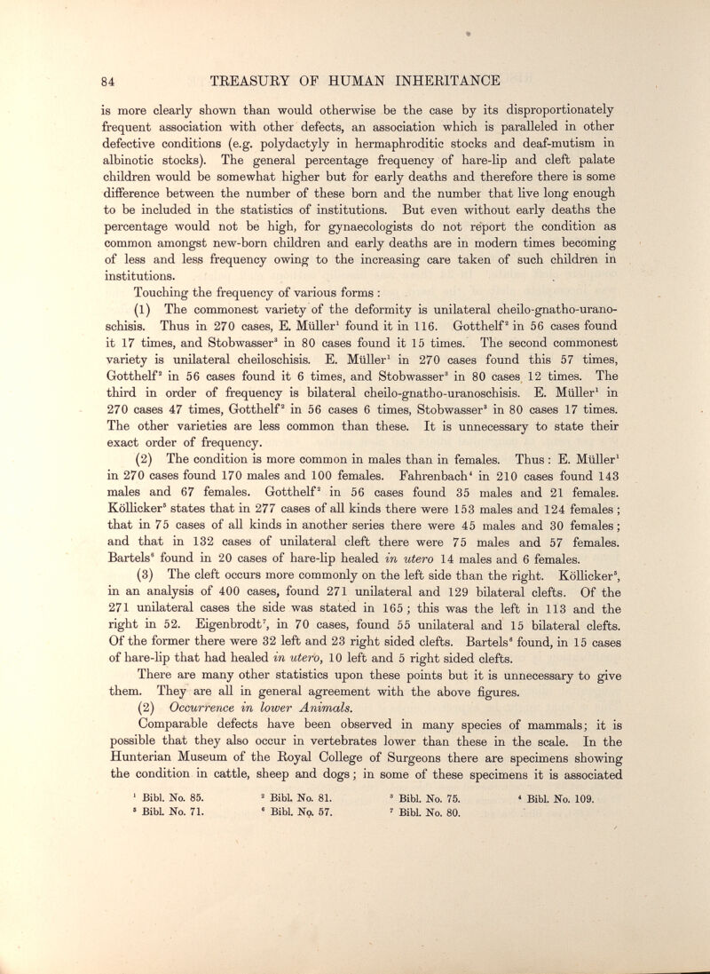 84 TEEASUEY OF HUMAN INHEEITANCE is more clearly shown than would otherwise be the case by its disproportionately frequent association with other defects, an association which is paralleled in other defective conditions (e.g. Polydactyly in hermaphroditic stocks and deaf-mutism in albinotic stocks). The general percentage frequency of hare-lip and cleft palate children would be somewhat higher but for early deaths and therefore there is some difference between the number of these born and the number that live long enough to be included in the statistics of institutions. But even without early deaths the percentage would not be high, for gynaecologists do not report the condition as common amongst new-born children and early deaths are in modern times becoming of less and less frequency owing to the increasing care taken of such children in institutions. Touching the frequency of various forms : (1) The commonest variety of the deformity is unilateral cheilo-gnatho-urano- schisis. Thus in 270 cases, E. Müller' found it in 116. Gotthelf' in 56 cases found it 17 times, and Stobwasser® in 80 cases found it 15 times. The second commonest variety is unilateral cheiloschisis. E. Müller' in 270 cases found this 57 times, Gottheit in 56 cases found it 6 times, and Stobwasser in 80 cases 12 times. The third in order of frequency is bilateral cheilo-gnatbo-uranoschisis. E. MüUer' in 270 cases 47 times, Gotthelf^ in 56 cases 6 times, Stobwasser' in 80 cases 17 times. The other varieties are less common than these. It is unnecessary to state their exact order of frequency. (2) The condition is more common in males than in females. Thus : E. Müller' in 270 cases found 170 males and 100 females. Fahrenbach' in 210 cases found 143 males and 67 females. Gotthelf in 56 cases found 35 males and 21 females. KöUicker' states that in 277 cases of all kinds there were 153 males and 124 females ; that in 75 cases of aU kinds in another series there were 45 males and 30 females; and that in 132 cases of unilateral cleft there were 75 males and 57 females. Bartels' found La 20 cases of hare-lip healed in utero 14 males and 6 females. (3) The cleft occurs more commonly on the left side than the right. КоШскег, in an analysis of 400 cases, found 271 unilateral and 129 bilateral clefts. Of the 271 unilateral cases the side was stated in 165 ; this was the left in 113 and the right in 52. Eigenbrodt', in 70 cases, found 55 unilateral and 15 bilateral clefts. Of the former there were 32 left and 23 right sided clefts. Bartels' found, in 15 cases of hare-lip that had healed in utero, 10 left and 5 right sided clefts. There are many other statistics upon these points but it is unnecessary to give them. They are all in general agreement with the above figures. (2) Occurrence in lower Animals. Comparable defects have been observed in many species of mammals; it is possible that they also occur in vertebrates lower than these in the scale. In the Hunterian Museum of the Eoyal College of Surgeons there are specimens showing the condition in cattle, sheep and dogs ; in some of these specimens it is associated ' Bibl. No. 85. 2 Bjy, ijo 81 3 gjjjj 75 < юд. » BibL No. 71. • Bibl. No. 57. ' Bibl. No. 80.