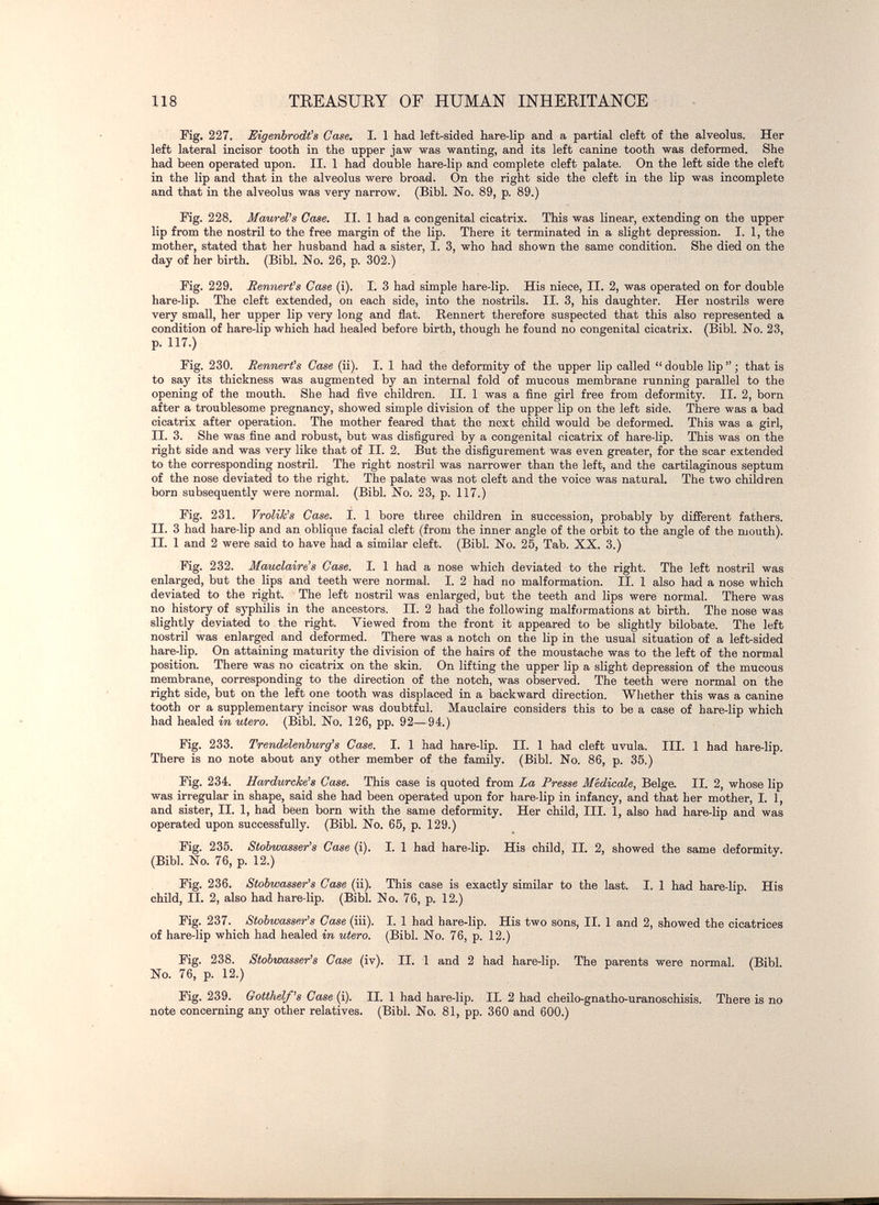 118 TREASURY OF HUMAN INHERITANCE Fig, 227. Eigenbrodt^s Case. I. 1 had left-sided hare-lip and a partial cleft of the alveolus. Her left lateral incisor tooth in the upper jaw was wanting, and its left canine tooth was deformed. She had been operated upon. II. 1 had double hare-lip and complete cleft palate. On the left side the cleft in the lip and that in the alveolus were broad. On the right side the cleft in the lip was incomplete and that in the alveolus was very narrow. (Bibl. No. 89, p. 89.) Fig. 228. MaureVs Case. II. 1 had a congenital cicatrix. This was linear, extending on the upper lip from the nostril to the free margin of the lip. There it terminated in a slight depression. I. 1, the mother, stated that her husband had a sister, I. 3, who had shown the same condition. She died on the day of her birth. (Bibl. No. 26, p. 302.) Fig. 229. Rennert^s Case (i). 1. 3 had simple hare-lip. His niece, II. 2, was operated on for double hare-lip. The cleft extended, on each side, into the nostrils. II. 3, his daughter. Her nostrils were very small, her upper lip very long and flat. Bennert therefore suspected that this also represented a condition of hare-lip which had healed before birth, though he found no congenital cicatrix. (Bibl. No. 23, p. 117.) Fig. 230. Eennert's Case (ii). I. 1 had the deformity of the upper lip called  double Hp  ; that is to say its thickness was augmented by an internal fold of mucous membrane running parallel to the opening of the mouth. She had five children. II. 1 was a fine girl free from deformity. II. 2, born after a troublesome pregnancy, showed simple division of the upper lip on the left side. There was a bad cicatrix after operation. The mother feared that the next child would be deformed. This was a girl, II. 3. She was fine and robust, but was disfigured by a congenital cicatrix of hare-lip. This was on the right side and was very like that of II. 2. But the disfigurement was even greater, for the scar extended to the corresponding nostril. The right nostril was narrower than the left, and the cartilaginous septum of the nose deviated to the right. The palate was not cleft and the voice was natural. The two children born subsequently were normal. (Bibl. No. 23, p. 117.) Fig. 231. Vrolik's Case. I. 1 bore three children in succession, probably by different fathers. II. 3 had hare-lip and an oblique facial cleft (from the inner angle of the orbit to the angle of the mouth). II. 1 and 2 were said to have had a similar cleft. (Bibl. No. 25, Tab. XX. 3.) Fig. 232. Mauclaire's Case. I. 1 had a nose which deviated to the right. The left nostril was enlarged, but the lips and teeth were normal. I. 2 had no malformation. II. 1 also had a nose which deviated to the right. The left nostril was enlarged, but the teeth and lips were normal. There was no history of syphilis in the ancestors. II. 2 had the following malformations at birth. The nose was slightly deviated to the right. Viewed from the front it appeared to be slightly bilobate. The left nostril was enlarged and deformed. There was a notch on the lip in the usual situation of a left-sided hare-lip. On attaining maturity the division of the hairs of the moustache was to the left of the normal position. There was no cicatrix on the skin. On lifting the upper lip a slight depression of the mucous membrane, corresponding to the direction of the notch, was observed. The teeth were normal on the right side, but on the left one tooth was displaced in a backward direction. Wliether this was a canine tooth or a supplementary incisor was doubtful. Mauclaire considers this to be a case of hare-lip which had healed in utero. (Bibl. No. 126, pp. 92—94.) Fig. 233. Trendelenburg's Case. I. 1 had hare-lip. II. 1 had cleft uvula. III. 1 had hare-lip. There is no note about any other member of the family. (Bibl. No. 86, p. 35.) Fig. 234. Hardurcke's Case. This case is quoted from La Presse Medicale, Belge. II. 2, whose lip was irregular in shape, said she had been operated upon for hare-lip in infancy, and that her mother, I. 1, and sister, II. 1, had been born with the same deformity. Her child, III. 1, also had hare-Hp and was operated upon successfully. (Bibl. No. 65, p. 129.) Fig. 235. Stobwasser's Case (i). I. 1 had hare-Hp. His child, II. 2, showed the same deformity. (Bibl. No. 76, p. 12.) Fig. 236. Stobwasser's Case (ii). This case is exactly similar to the last. I. 1 had hare-lip. His child, II. 2, also had hare lip. (Bibl. No. 76, p. 12.) Fig. 237. Stobwasser's Case (iii). I. 1 had hare-lip. His two sons, II. 1 and 2, showed the cicatrices of hare-lip which had healed in utero. (Bibl. No. 76, p. 12.) Fig. 238. Stobwasser's Case (iv). II. 1 and 2 had hare-Hp. The parents were normal. (Bibl. No. 76, p. 12.) Fig. 239. Gotthelf^s Case (i). II. 1 had hare-lip. II. 2 had cheilo-gnatho-uranoschisis. There is no note concerning any other relatives. (Bibl. No. 81, pp. 360 and 600.)