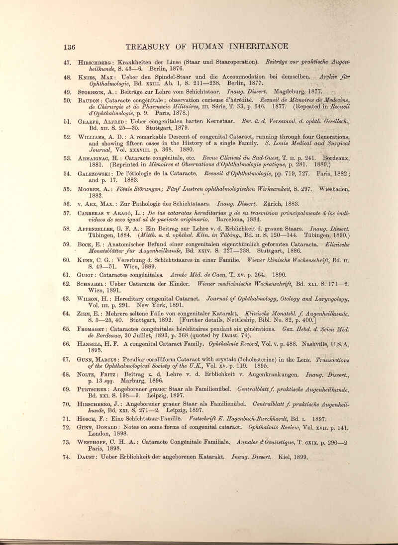 136 TEEASUEY OF HUMAN INHEEITANCE 47. HiBSCHBEKQ : Krankheiten der Linse (Staar und Staaroperation). Beiträge zur praktische Imgertr heilkunde, S. 43—6. Berlin, 1876. 48. Knies, Max: Ueber den Spindel-Staar und die Accommodation bei demselben., Arehiv Jur Ophthalmologie, Bd. xxiii. Ab. 1, S. 211—238. Berlin, 1877. • ; • 49. Stohbeck, A. : Beiträge zur Lehre vom Schichtstaar. Irmug. Dissert. Magdeburg, 1877.. - r ; 50. Baudon : Cataracte congénitale ; observation curieuse d'hérédité. Recueil de Mémoires de Medeci/ne, de Chirurgie et de Pharmacie Militaires, m. Série, T. 33, p. 646. 1877. (Repeated in RecueÜ ¿'Ophthalmologie, p. 9. Paris, 1878.) 51. Graefe, Alfbbd ; Ueber congenitalen harten Kernstaar. Ber. ü. d. Versamml. d. ophth. Qesellsch., Bd. xii. S. 25—35. Stuttgart, 1879. 52. Williams, A. D. : A remarkable Descent of congenital Cataract, running through four Generations, and showing fifteen cases in the History of a single Family. S. Louis Medical a/nd Surgical Journal, Vol. xxxviii. p. 368. 1880. 53. Aemaignao, H. ; Cataracte congénitale, etc. Remue Clinical du Sud-Ouest, T. ii. p. 241. Bordeaux, 1881. (Reprinted in Mémoires et Observations d'Ophthalmologie pratiqvs, p. 281. 1889.) 54. Galezowski; De l'étiologie de la Cataracte. Recueil d!Ophthalmologie, pp. 719, 727. Paris, 1882; and p. 17. 1883. 55. MooBEN, A. ; Fötale Störungen; Fünf Lustren ophthalmologischen Wirksamkeit, S. 297. Wiesbaden,' 1882. 56. v. Aex, Max. ; Zur Pathologie des Schichtstaars. Inaug. Dissert. Zürich, 1883. 57. Carberas t Akagó, L. : De las cataratas heredita/rias y de su trasmisión principalmente á los indi¬ viduos de sexo igual al de paciente originario. Barcelona, 1884. 58. Appenzeller, G. F. A. : Ein Beitrag zur Lehre v. d. Erblichkeit d. grauen Staars. Inaug. Dissert. Tübingen, 1884. {Mitth. a. d. Ophthal. Klin. in Tabing., Bd. ii. S. 120—144. Tübingen, 1890.) 59. Bock, E. : Anatomischer Befund einer congenitalen eigenthümlich geformten Cataracta. Klinische Mcmatsblätter für Augenheilkunde, Bd. xxiv. S. 227—238. Stuttgart, 1886. 60. KtJNN, C. G. : Vererbung d. Schichtstaares in einer Familie. Wiener klinische Wochenschrift, Bd. ii. S. 49—51. Wien, 1889. 61. GüiOT : Cataractes congénitales. Année Med. de Caen, T. XV; p. 264. 1890. 62. Schnabel: lieber Cataracta der Kinder. Wiener medicinische Wochenschrift, Bd. xli. S. 171—2. Wien, 1891. 63. Wilson, H. : Hereditary congenital Cataract. Journal of Ophthalmology, Otology and Laryngology, Vol. iiL p. 291. New York, 1891. 64. ZiBM, E. : Mehrere seltene Falle von congenitaler Katarakt. Klinische Monatshl. f. Augenheilkunde, S. 5—25, 40. Stuttgart, 1892. [Further details, Nettleship, Bibl. No. 82, p. 400.] 65. Fromaget : Cataractes congénitales héréditaires pendant six générations. Gaz. Bebd. d. Seien МЫ. de Bordeaux, 30 Juillet, 1893, p. 368 (quoted by Daust, 74). 66. Hansell, H. F. A congenital Cataract Family. OpÄiÄaimic äecorci, Vol. v. p. 488. Nashville, U.S.A. 1895. 67. Gunn, Marcus : Peculiar coralliform Cataract with crystals (! Cholesterine) in the Lens. Transactions of the Ophthalmological Society of the U.K., Vol. xv. p. 119. 1895. 68. Nolte, Fritz : Beitrag z. d. Lehre v. d. Erblichkeit v. Augenkrankungen. Inaug. Dissert., p. 13 sqq. Marburg, 1896. 69. PuBTSOHER : Angeborener grauer Staar als Familienübel. Centraiblatt f. praktische Augenheilkunde, Bd. xxi. S. 198—9. Leipzig, 1897. 70. Hieschbeeo, J. ; Angeborener grauer Staar als FamilienübeL Centralblatt f. praktische Augenheil¬ kunde, Bd. xxi. S. 271—2. Leipzig, 1897. 71. Hosch, f. : Eine Schichtstaar-Familie. Festschrift E. Hagenbach-Burckhardt, Bd. i. 1897. 72. Gunn, Donald : Notes on some forms of congenital cataract. Ophthalmic Review, Vol. xvii. p. 141. London, 1898. 73. Westhoff, С. H. A. : Cataracte Congénitale Familiale. Annales d!Oculiatique, T. cxix. p. 290 2 Paris, 1898. 74. Daust: Ueber Erblichkeit der angeborenen Katarakt. Inaug. Dissert. Kiel, 1899.