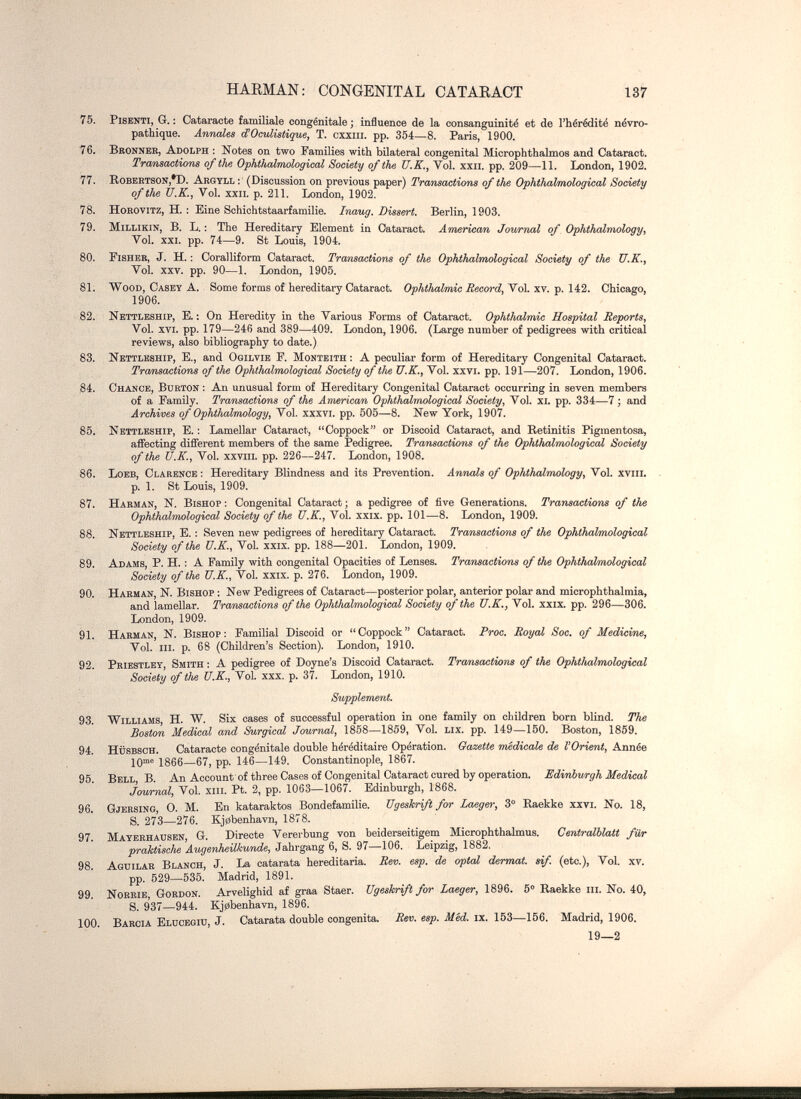 HAEMAN: CONGENITAL CATARACT 137 75. PisENTï, G. : Cataracte familiale congénitale j inâuence de la consanguinité et de l'hérédité névro- pathique. Annales (ÎOculiatique, T. cïxiii. pp. 354—8. Paris, 1900. 76. Bronneb, Adolph : Notes on two Families with bilateral congenital Microphthalmos and Cataract. Tramsactions of the Ophtludmologiccd Society of the U.K., Vol. xxn. pp. 209—11. London, 1902. 77. Robertson,*!). Argyll ; (Discussion on previous paper) Transactions of the Ophthalmological Society of the U.K., Vol. xxiL p. 211. London, 1902. 78. HoKOVlTZ, H. ; Eine Schichtstaarfamilie. Inaug. Dissert. Berlin, 1903. 79. MiLLiKiN, B. L. : The Hereditary Element in Cataract. American Journal of Ophthalmology, Vol. sxi. pp. 74—9. St Louis, 1904. 80. Fisher, J. H. : Coralliform Cataract. Transactions of the Ophthalmological Society of the U.K., Vol. XXV. pp. 90—1. London, 1905. 81; Wood, Casey A. Some forms of hereditary Cataract. Ophthalmic Record, У^о\. хч. v. Uì. Chicago, 1906. 82. Nettleship, E. ; On Heredity in the Various Forms of Cataract. Ophthalmic Hospital Reports, Vol. XVI. pp. 179—246 and 389—409. London, 1906. (Large number of pedigrees with critical reviews, also bibliography to date.) 83. Nettleship, е., and Ogilvie P. Monteith ; A peculiar form of Hereditary Congenital Cataract. Tramsactions of the Ophthalmological Society of the U.K., Vol. xxvi. pp. 191—207. London, 1906. 84. Chance, Burton ; An unusual form of Hereditary Congenital Cataract occurring in seven members of a Family. Transactions of the American Ophthalmological Society, Vol. xi. pp. 334—7 ; and Archives of Ophthalmology, Vol. xxxvi. pp. 505—8. New York, 1907. 85. Nettleship, E. ; Lamellar Cataract, Coppock or Discoid Cataract, and Retinitis Pigmentosa, affecting different members of the same Pedigree. Transactions of the Ophthalmological Society of the U.K., Vol. xxviii. pp. 226—247. London, 1908. 86. Loeb, Clarence : Hereditary Blindness and its Prevention. Annals of Ophthalmology, Vol. xviii. p. 1. St Louis, 1909. 87. Harman, N. Bishop ; Congenital Cataract ; a pedigree of five Generations. Transactions of the Ophthalmological Society of the U.K., Vol. xxix. pp. 101—8. London, 1909. 88. Nettleship, E. ; Seven new pedigrees of hereditary Cataract. Transactions of the Ophthalmological Society of the U.K., Vol. xxix. pp. 188—201. London, 1909. 89. Adams, P. H. : A Family with congenital Opacities of Lenses. Transactions of the Ophthalmological Society of the U.K., Vol. xxix. p. 276. London, 1909. 90. Harman, N. Bishop : New Pedigrees of Cataract—posterior polar, anterior polar and microphthalmia, and lamellar. Transactions of the Ophthalmological Society of the U.K., Vol. xxix. pp. 296—306. London, 1909. 91. Harman, N. Bishop ; Familial Discoid or  Coppock  Cataract. Proc. Royal Soc. of Medicine, Vol.'in. p. 68 (Children's Section). London, 1910. 92. Priestley Smith ; A pedigree of Doyne's Discoid Cataract. Transactions of the Ophthalmological Society of the U.K., Vol. xxx. p. 37. London, 1910. Supplement. 93. Williams H. W. Six cases of successful opei-ation in one family on children born blind. The Boston Medical and Surgical Journal, 1858—1859, Vol. Lix. pp. 149—150. Boston, 1859. 94. hüsbsch. Cataracte congénitale double héréditaire Opération. Gazette medicale de l'Orient, Année Юше 1866—67, pp. 146—149. Constantinople, 1867. 95 Bell В. An Account of three Cases of Congenital Cataract cured by operation. Edinburgh Medical Journal, Vol, xiii. Pt. 2, pp. 1063—1067. Edinburgh, 1868. 96. Gjersing, 0. M. En kataraktos Bondefamilie. Ugeskrift for Laeger, 3° Raekke xxvi. No. 18, S. 273—276. K.j0benhavn, 1878. 97. Mayeehausen, G. Directe Vererbung von beiderseitigem Microphthalmus. Centraiblatt für praktische Augenheilkunde, Jahrgang 6, S. 97 -106. Leipzig, 1882. 98. Aguilar Blanch, J. La catarata hereditaria. Rev. esp. de optai dermat. sif. (etc.). Vol. xv. pp. 529-535. Madrid, 1891. 99. Norrie, Gordon. Arvelighid af graa Staer. Ugeskrift for Laeger, Ш6. 5° Raekke m. No. 40, S. 937—944. Kj0benhavn, 1896. 100. Barcia Elücegiu, J. Catarata double congenita. Rev. esp. M'ed. ix. 153—156. Madrid, 1906. 19—2