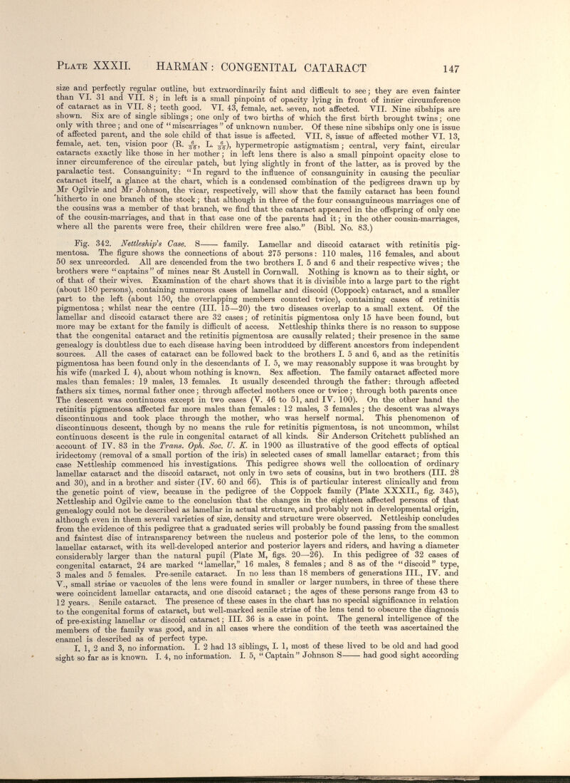 Plate XXXIL HARMAN : CONGENITAL CATARACT 147 size and perfectly regular outline, but extraordinarily faint and difficult to see ; they are even fainter than VI. 31 and VII, 8; in left is a small pinpoint of opacity lying in front of inner circumference of cataract as in VII. 8 ; teeth good. VI. 43, female, aet. yeven, not affected. VII. Nine sibships are shown.^ Six are of single siblings; one only of two births of which the first birth brought twins; one only with three ; and one of miscarriages  of unknown number. Of these nine sibships only one is issue of affected parent, and the sole chüd of that issue is affected. VII. 8, issue of affected mother VI. 13, female, aet. ten, vision poor (E,. L. hypermetropic astigmatism ; central, very faint, circular cataracts exactly like those in her mother ; in left lens there is also a small pinpoint opacity close to inner circumference of the circular patch, but lying slightly in front of the latter, as is proved by the paralactic test. Consanguinity; In regard to the influence of consanguinity in causing the peculiar cataract itself, a glance at the chart, which is a condensed combination of the pedigrees drawn up by ^Mr Ogilvie and Mr Johnson, the vicar, respectively, will show that the family cataract has been found hitherto in one branch of the stock ; that although in three of the four consanguineous marriages one of the cousins was a member of that branch, we find that the cataract appeared in the offspring of only one of the cousin-marriages, and that in that case one of the parents had it ; in the other cousin-marriages, where all the parents were free, their children were free also. (Bibl. No. 83.) Fig. 342. Nettleship^s Case. S family. Lamellar and discoid cataract with retinitis pig¬ mentosa. The figure shows the connections of about 275 persons: 110 males, 116 females, and about 50 sex unrecorded. All are descended from the two brothers I. 5 and 6 and their respective wives; the brothers were captains of mines near St Austell in Cornwall. Nothing is known as to their sight, or of that of their wives. Examination of the chart shows that it is divisible into a large part to the right (about 180 persons), containing numerous cases of lameUar and discoid (Coppock) cataract, and a smaller part to the left (about 150, the overlapping members counted twice), containing cases of retinitis pigmentosa; whilst near the centre (III. 15—20) the two diseases overlap to a small extent. Of the lamellar and discoid cataract there are 32 cases; of retinitis pigmentosa only 15 have been found, but more may be extant for the family is difficult of access. Nettleship thinks there is no reason to suppose that the congenital cataract and the retinitis pigmentosa are causally related; their presence in the same genealogy is doubtless due to each disease having been introduced by different ancestors from independent sources. All the cases of cataract can be followed back to the brothers I. 5 and 6, and as the retinitis pigmentosa has been found only in the descendants of I. 5, we may reasonably suppose it was brought by his wife (marked 1. 4), about whom nothing is known. Sex affection. The family cataract affected more males than females: 19 males, 13 females. It usually descended through the father: through affected fathers six times, normal father once ; through affected mothers once or twice ; through both parents once The descent was continuous except in two cases (V. 46 to 51, and IV. 100). On the other hand the retinitis pigmentosa affected far more males than females: 12 males, 3 females; the descent was always discontinuous and took place through the mother, who was herself normal. This phenomenon of discontinuous descent, though by no means the I'ule for retinitis pigmentosa, is not uncommon, whilst continuous descent is the rule in congenital cataract of all kinds. Sir Anderson Critchett published an account of IV. 83 in the Trans. Oph. Soc. Ü. K. in 1900 as illustrative of the good effects of optical iridectomy (removal of a small portion of the iris) in selected cases of small lamellar cataract; from this case Nettleship commenced his investigations. This pedigree shows well the collocation of ordinary lamellar cataract and the discoid cataract, not only in two sets of cousins, but in two brothers (III. 28 and 30), and in a brother and sister (IV. 60 and 66). This is of particular interest clinically and from the genetic point of view, because in the pedigree of the Coppock family (Plate XXXII., fig. 345), Nettleship and Ogilvie came to the conclusion that the changes in the eighteen affected persons of that genealogy could not be described as lamellar in actual structure, and probably not in developmental origin, although even in them several varieties of size, density and structure were observed. Nettleship concludes from the evidence of this pedigree that a graduated series will probably be found passing from the smallest and faintest disc of intransparency between the nucleus and posterior pole of the lens, to the common lamellar cataract, with its well-developed anterior and posterior layers and riders, and having a diameter considerably larger than the natural pupil (Plate M, figs. 20—26). In this pedigree of 32 cases of congenital cataract, 24 are marked lamellar, 16 males, 8 females; and 8 as of the discoid type, 3 males and 5 females. Pre-senile cataract. In no less than 18 members of generations III., IV. and v., small striae or vacuoles of the lens were found in smaller or larger numbers, in three of these there were coincident lamellar cataracts, and one discoid cataract ; the ages of these persons range from 43 to 12 years. Senile cataract. The presence of these cases in the chart has no special significance in relation to the congenital forms of cataract, but well-marked senile striae of the lens tend to obscure the diagnosis of pre-existing lamellar or discoid cataract ; III 36 is a case in point. The general intelligence of the members of the family was good, and in all cases where the condition of the teeth was ascertained the enamel is described as of perfect type. I. 1, 2 and 3, no information. I. 2 had 13 siblings, I. 1, most of these lived to be old and had good sight so far as is known. I. 4, no information. I. 5,  Captain Johnson S had good sight according