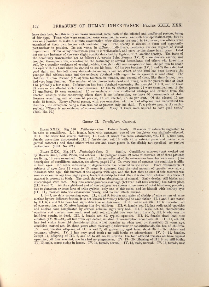 152 TREASUEY OF HUMAN INHEEITANCE Plates XXIX, XXX. have dark hair, but this is by no means universal, some, both of the affected and unaffected persons, being of fair type. Those who were examined were examined in every case with the ophthalmoscope, but it was only possible to make a minute examination after dilating the pupil in two cases; the others were examined at their own homes with undilated pupil. The opacity is discoid in form and apparently post-nuclear in position. Its size varies in different individuals, producing various degrees of visual impairment. So far as my observation goes, it is well-marked, and more or less dense in all cases. I did not see any instance of the very slight opacity described by Ogilvie, or of lamellar opacity. The facts of the hereditary transmission are as follows : A certain John Forman (IV. 3) a well-known carrier, was troubled throughout life, according to the testimony of several descendants and others who knew him well, by a peculiar weakness of eyesight which, though it did not incapacitate him, obliged him to shade his eyes with his hand when he wanted to see his best. Of his two brothers (IV. 1 and 2) the elder had good sight, and has left many descendants among whom no defect of the kind has been known ; the younger died without issue and the evidence obtained with regard to his eyesight is conflicting. The children of John Forman (IV. 3) were fourteen in number, and several of them, like their father, have had very large families. The number of his descendants, dead and living, is at the present time at least 113, probably a few more. Information has been obtained concerning the eyesight of 103, and of these 27 were or are affected with discoid cataract. Of the 27 affected persons 24 were examined, and of the 76 unaffected 49 were examined. If we exclude all the unaffected sibships and exclude from the affected sibships tliose concerning whom there is no information, we have 51 descendants of John Forman remaining, and of these 51 persons, 27 are affected, i.e. 53 per cent. Of the affected 15 are male, 12 female. Every affected person, with one exception, who has had offspring, has transmitted the disorder; the exception being a man who has at present only one child. To a private enquiry the author replied: There is no evidence of consanguinity. Many of them were noticed to have good teeth. (Bibl No. 92.) Group II. Coralliform Cataract. Plate XXIX. Fig. 316. Nettleahip's Case. Dobson family. Character of cataracts suggested to be akin to coralliform. I. 1, female, born with cataracts ; one of her daughters was similarly affected. II. 1. The latter had several children, III. 1—6, of whom five were cataractous, viz., III. 1, first-born, female, operations unsuccessful; III, 2, female, seen aet. 18, with white anterior polar and nuclear con¬ genital cataract ; and three others whose sex and exact places in the sibship not specified ; no further particulars. (Bibl. No. 82.) Plate XXX. Fig. 317. Nettleship's Case. P family. Coralliform cataract (part worked out by Marcus Gunn, Leslie Paton, and others). The pedigree shows 22 cases of cataract, 20 of these patients are living, 18 were examined. Nearly all of the non-affected of the cataractous branches were seen. (For description of coralliform cataract, see above, page 127.) In every case of cataract the condition is alike in both eyes. No other inferiority or degeneration has occurred in the stock. From examination of subjects of ages from 72 years to 13 years, it appeared that the total amount of opacity very slowly increased with age ; this increase of the opacity with age, and the fact that no case of this cataract was seen at an earlier age than eight years, leads Nettleship to think that it is doubtful whether this form of cataract is present at birth. The teeth showed no abnormality of enamel. Early deaths, still-births, and miscarriages were rare. Only one consanguineous marriage (between half-first cousins) has taken place (III. 5 and 7). At the right-hand end of the pedigree are shown three cases of total blindness, probably due to glaucoma or some form of irido-cyclitis ; only one of this stock, and he himself with healthy eyes (III. 14), married into the cataractous family, and no bad effects ensued. I. 1—3, no data concerning eyes. II., 4 and 5, brother and sister of sibship of nine or ten of same mother by two different fathers, it is not known how many belonged to each father ; II. 4 and 5 are stated by III. 6, 7 and 9 to have had sight defective as their own. II. 5 lived to aet. 86. II. 6, his wife, died of consumption, aet. 35, after bearing him five children. III. 6, female, aet. 72, has radio-axial opacities and nuclear haze, complicated by corneal nebulae, sight very bad. III. 7, male, aet. 66, characteristic opacities and nuclear haze, could read until aet. 40, sight now very bad ; his wife. III. 5, who was his half-first cousin, is dead. III. 9, female, aet. 62, typical opacities. III. 10, female, dead, had nine children (IV. 21—24), all free from eye defect, six died of consumption about aet. 20. III. 21, aet. 53, has bad vision from old choroido-retinitis, which remains as when seen by Streatfeild 24 years ago, condition started aet. 29, three years after marriage (? tubercular or constitutional), she has no children. IV, 1—4, females, offspring of III. 5 and 7, all grown up, aged from about 35 to 25 ; eldest and youngest affected. IV. 1 has very good teeth ; no still-births or miscarriages. IV. 5—12, females, except 11, offspring of HI. 6, aet. 48 to 30, no still-births; the four affected females all have typical opacities ; all four married, one has had no pregnancies. IV. 13—20, offspring of III. 9, no still-births. IV. 13, male, coarse striae in lenses. IV. 14, female, normal. IV. 15, male, normal. IV. 16, female, now