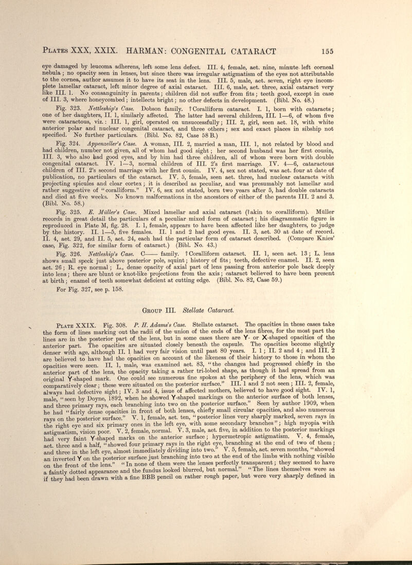 Plates XXX, XXIX. HARMAN: CONGENITAL CATARACT 155 eye damaged by leucoma adherens, left some lens defect. III. 4, female, aet. nine, minute left corneal nebula ; no opacity seen in lenses, but since there was irregular astigmatism of the eyes not attributable to the cornea, author assumes it to have its seat in the lens. III. 5, male, aet. seven, right eye incom¬ plete lamellar cataract, left minor degree of axial cataract. III. 6, male, aet. three, axial cataract very like III. 1. No consanguinity in parents; children did not suffer from fits; teeth good, except in case of III. 3, where honeycombed ; intellects bright; no other defects in development. (Bibl. No. 48.) Fig. 323. Nettleship's Case. Dobson family. ÎCoralliform cataract. X. 1, born with cataracts; one of her daughters, II. 1, similarly affected. The latter had several children. III. 1—6, of whom five were cataractous, viz.: III. 1, girl, operated on unsuccessfully; III. 2, girl, seen aet. 18, with white anterior polar and nuclear congenital cataract, and three others ; sex and exact places in sibship not specified. No further particulars. (Bibl. No. 82, Case 58 B.) Fig. 324. Appenzeller^8 Case. A woman. III. 2, married a man. III. 1, not related by blood and had children, number not given, all of whom had good sight ; her second husband was her first cousin, III. 3, who also had good eyes, and by iiim had three children, all of whom were born with double congenital cataract. IV. 1—3, normal children of III. 2's first marriage. IV. 4—6, cataractous children of III. 2's second marriage with her first cousin. IV. 4, sex not stated, was aet. four at date of publication, no particulars of the cataract. IV. 5, female, seen aet. three, had nuclear cataracts with projecting spicules and clear cortex ; it is described as peculiar, and was presumably not lamellar and rather suggestive of  coralliform. IV. 6, sex not stated, born two years after 5, had double cataracts and died at five weeks. No known malformations in the ancestors of either of the parents III. 2 and 3. (Bibl. No. 58.) Fig. 325. E. Mulleras Case. Mixed lamellar and axial cataract (?akin to coralliform). Müller records in great detail the particulars of a peculiar mixed form of cataract; his diagrammatic figure is reproduced in Plate M, fig. 28. I. 1, female, appears to have been affected like her daughters, to judge by the history. II. 1—5, five females. II. 1 and 2 had good eyes. II. 3, aet. 30 at date of record. II. 4, aet. 29, and II. 5, aet. 24, each had the particular form of cataract described. (Compare Knies* case, Fig. 322, for similar form of cataract.) (Bibl. No. 43.) Fig. 326. Nettleship^s Case. С family. ? Coralliform cataract. II. 1, seen aet. 13; L. lens shows small speck just above posterior pole, squint ; history of fits ; teeth, defective enamel. II. 2, seen aet. 26 ; R. eye normal ; L., dense opacity of axial part of lens passing from anterior pole back deeply into lens ; there are blunt or knot-like projections from the axis ; cataract believed to have been present at birth; enamel of teeth somewhat deficient at cutting edge. (Bibl. No. 82, Case 59.) For Fig. 327, see p. 158. Group III. Stellate Cataract Plate XXIX. Fig. 308. P. H. Adams's Case. Stellate cataract. The opacities in these cases take the form of lines marking out the radii of the union of the ends of the lens fibres, for the most part the lines are in the posterior part of the lens, but in some cases there are Y- or X-shaped opacities of the anterior part. The opacities are situated closely beneath the capsule. The opacities become slightly denser with age, although II. 1 had very fair vision until past 80 years. I. 1 ; II. 2 and 4 ; and III. 2 are believed to have had the opacities on account of the likeness of their history to those in whom the opacities were seen. IL 1, male, was examined aet. 83, the changes had progressed chiefly in the anterior part of the lens, the opacity taking a rather tri-lobed shape, as though it had spread from an original Y-shaped mark. One could see numerous fine spokes at the periphery of the lens, which was comparatively clear ; these were situated on the posterior surface. III. 1 and 2 not seen ; III. 2, female, always had defective sight ; IV. 3 and 4, issue of affected mothers, believed to have good sight. IV. 1, male, seen by Doyne, 1892, when he showed Y-shaped marking on the anterior surface of both lenses, and three primary rays, each branching into two on the posterior surface. Seen by author 1909, when he had  fairly dense opacities in front of both lenses, chiefly small circular opacities, and also numerous rays on the posterior surface. V. 1, female, aet. ten, posterior lines very sharply marked, seven rays in the right eye and six primary ones in the left eye, with some secondary branches  ; high myopia with astigmatism, vision poor. V. 2, female, normal. V. 3, male, aet. five, in addition to the posterior markings had very faint Y-shaped marks on the anterior surface; hypermetropic astigmatism. V. 4, female, aet. three and a half, showed four primary rays in the right eye, branching at the end of two of them ; and three in the left eye, almost immediately dividing into two. V. 5, female, aet. seven months,  showed an inverted Y on the posterior surface just branching into two at the end of the limbs with nothing visible on the front of the lens.  In none of them were the lenses perfectly transparent ; they seemed to have a faintly dotted appearance and the fundus looked blurred, but normal. The lines themselves were as if they had been drawn with a fine BBB pencil on rather rough paper, but were very sharply defined in