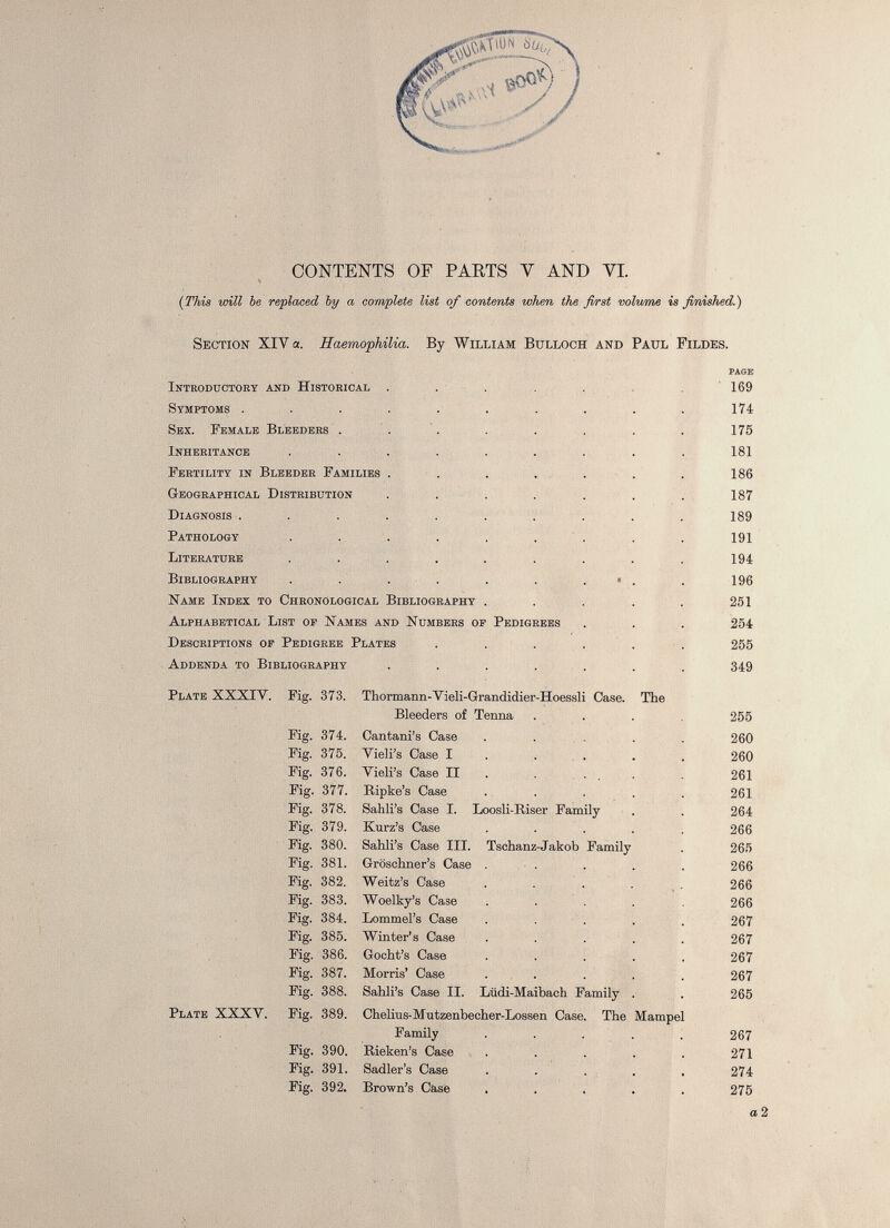 CONTENTS OF PARTS V AND YI. (This will be replaced by a complete list of contents when the first volume is finished.) Section XIV a. Haemophilia . By William Bulloch and Paul Fildes. PAGE Introductory and Historical ..... 169 Symptoms . 174 Sex. Female Bleeders . 175 Inheritance 181 Fertility in Bleeder Families ....... 186 Geographical Distribution 187 Diagnosis . 189 Pathology 191 Literature 194 Bibliography - . 196 Name Index to Chronological Bibliography ..... 251 Alphabetical List op Names and Numbers of Pedigrees 254 Descriptions op Pedigree Plates ...... 255 Addenda to Bibliography 349 Plate XXXIY. Fig. 373. Thormann-Vieli-Grandidier-Hoessli Case. The Bleeders of Tenna .... 255 Fig. 374. Cantani’s Case ..... 260 Fig. 375. Vieli’s Case I 260 Fig. 376. Vieli’s Case II 261 Fig. 377. Ripke’s Case ..... 261 Fig. 378. Sahli’s Case I. Loosli-Riser Family 264 Fig. 379. Kurz’s Case ..... 266 Fig. 380. Sahli’s Case III. Tschanz-Jakob Family 265 Fig. 381. Groschner’s Case . . 266 Fig. 382. Weitz’s Case ..... 266 Fig. 383. Woelky’s Case ..... 266 Fig. 384. Lommel’s Case ..... 267 Fig. 385. Winter’s Case ..... 267 Fig. 386. Gocht’s Case ..... 267 Fig. 387. Morris’ Case ..... 267 Fig. 388. Sahli’s Case II. Liidi-Maibach Family . 265 Plate XXXV. Fig. 389. Chelius-Mutzenbecher-Lossen Case. The Mampel Family ..... 267 Fig. 390. Rieken’s Case ..... 271 Fig. 391. Sadler’s Case ..... 274 Fig. 392. Brown’s Case ..... 275 a 2