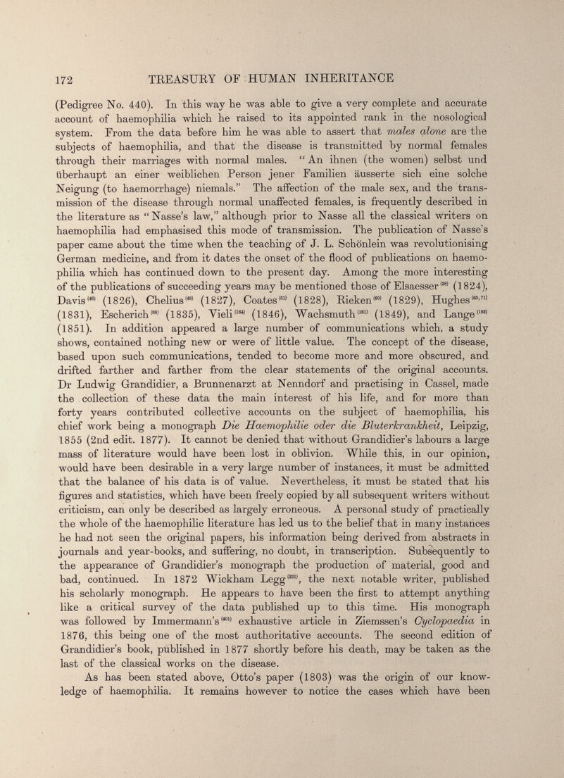 (Pedigree No. 440). In this way he was able to give a very complete and accurate account of haemophilia which he raised to its appointed rank in the nosological system. From the data before him he was able to assert that males alone are the subjects of haemophilia, and that the disease is transmitted by normal females through their marriages with normal males. “ An ihnen (the women) selbst und iiberhaupt an einer weiblichen Person jener Familien ausserte sich eine solche Neigung (to haemorrhage) niemals.” The affection of the male sex, and the trans mission of the disease through normal unaffected females, is frequently described in the literature as “ Nasse’s law,” although prior to Nasse all the classical writers on haemophilia had emphasised this mode of transmission. The publication of Nasse’s paper came about the time when the teaching of J. L. Schônlein was revolutionising German medicine, and from it dates the onset of the flood of publications on haemo philia which has continued down to the present day. Among the more interesting of the publications of succeeding years may be mentioned those of Elsaesser 881 (1824), Davis'* 1 (1826), Chelius 1481 (1827), Coates' 61 ’ (1828), Rieken' 601 (1829), Hughes' 66 ' 71 ’ (1831), Escherich <S8 ’ (1835), Yieli 1164 ’ (1846), Wachsmuth' 181) (1849), and Lange' 193 ’ (1851). In addition appeared a large number of communications which, a study shows, contained nothing new or were of little value. The concept of the disease, based upon such communications, tended to become more and more obscured, and drifted farther and farther from the clear statements of the original accounts. Dr Ludwig Grandidier, a Brunnenarzt at Nenndorf and practising in Cassel, made the collection of these data the main interest of his life, and for more than forty years contributed collective accounts on the subject of haemophilia, his chief work being a monograph Die Haemophilie oder die BluterJcrankheit, Leipzig, 1855 (2nd edit. 1877). It cannot be denied that without Grandidier’s labours a large mass of literature would have been lost in oblivion. While this, in our opinion, would have been desirable in a very large number of instances, it must be admitted that the balance of his data is of value. Nevertheless, it must be stated that his figures and statistics, which have been freely copied by all subsequent writers without criticism, can only be described as largely erroneous. A personal study of practically the whole of the haemophilie literature has led us to the belief that in many instances he had not seen the original papers, his information being derived from abstracts in journals and year-books, and suffering, no doubt, in transcription. Subsequently to the appearance of Grandidier’s monograph the production of material, good and bad, continued. In 1872 Wickham Legg' 331 ’, the next notable writer, published his scholarly monograph. He appears to have been the first to attempt anything like a critical survey of the data published up to this time. His monograph was followed by Immermann’s <401) exhaustive article in Ziemssen’s Cyclopaedia in 1876, this being one of the most authoritative accounts. The second edition of Grandidier’s book, published in 1877 shortly before his death, may be taken as the last of the classical works on the disease. As has been stated above, Otto’s paper (1803) was the origin of our know T - ledge of haemophilia. It remains however to notice the cases which have been