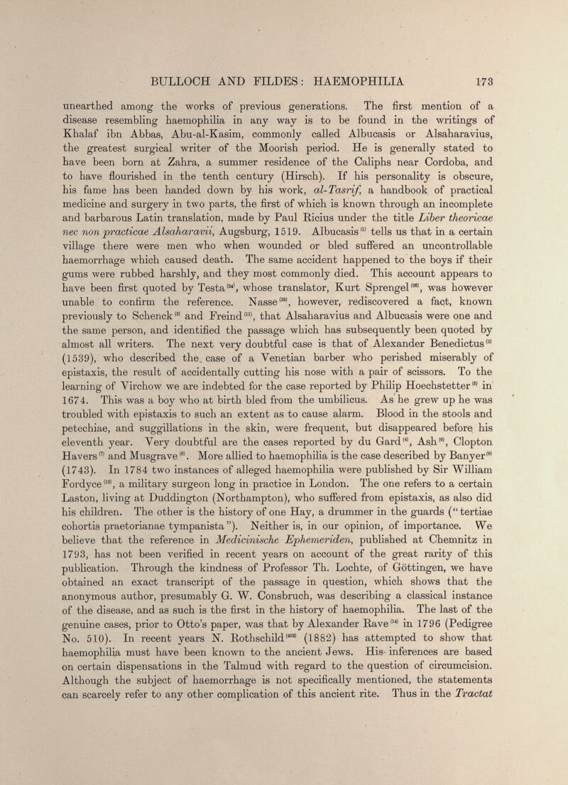 unearthed among the works of previous generations. The first mention of a disease resembling haemophilia in any way is to be found in the writings of Khalaf ibn Abbas, Abu-al-Kasim, commonly called Albucasis or Alsaharavius, the greatest surgical writer of the Moorish period. He is generally stated to have been born at Zahra, a summer residence of the Caliphs near Cordoba, and to have flourished in the tenth century (Hirsch). If his personality is obscure, his fame has been handed down by his work, al-Tasrif, a handbook of practical medicine and surgery in two parts, the first of which is known through an incomplete and barbarous Latin translation, made by Paul Ricius under the title Liber theoricae nec non practicae Alsaharavii, Augsburg, 1519. Albucasis 111 tells us that in a certain village there were men who when wounded or bled suifered an uncontrollable haemorrhage which caused death. The same accident happened to the boys if their gums were rubbed harshly, and they most commonly died. This account appears to have been first quoted by Testa (24) , whose translator, Kurt Sprengel (25) , was however unable to confirm the reference. Nasse (35) , however, rediscovered a fact, known previously to Schenck (!| and Freind |u) , that Alsaharavius and Albucasis were one and the same person, and identified the passage which has subsequently been quoted by almost all writers. The next very doubtful case is that of Alexander Benedictus (2) (1539), who described the case of a Venetian barber who perished miserably of epistaxis, the result of accidentally cutting his nose with a pair of scissors. To the learning of Virchow we are indebted for the case reported by Philip Hoechstetter m in 1674. This was a boy who at birth bled from the umbilicus. As he grew up he was troubled with epistaxis to such an extent as to cause alarm. Blood in the stools and petechiae, and suggillations in the skin, were frequent, but disappeared before his eleventh year. Very doubtful are the cases reported by du Gard (4) , Ash 161 , Clopton Havers m and Musgrave®. More allied to haemophilia is the case described by Banyer (9) (1743). In 1784 two instances of alleged haemophilia were published by Sir William Fordyce 1121 , a military surgeon long in practice in London. The one refers to a certain Laston, living at Duddington (Northampton), who suffered from epistaxis, as also did his children. The other is the history of one Hay, a drummer in the guards (“tertiae cohortis praetorianae tympanista ”). Neither is, in our opinion, of importance. We believe that the reference in Medicinische Lphemeriden, published at Chemnitz in 1793, has not been verified in recent years on account of the great rarity of this publication. Through the kindness of Professor Th. Lochte, of Gottingen, we have obtained an exact transcript of the passage in question, which shows that the anonymous author, presumably G. W. Consbruch, was describing a classical instance of the disease, and as such is the first in the history of haemophilia. The last of the genuine cases, prior to Otto’s paper, was that by Alexander Rave ,14) in 1796 (Pedigree No. 510). In recent years N. Rothschild 14521 (1882) has attempted to show that haemophilia must have been known to the ancient Jews. His- inferences are based on certain dispensations in the Talmud with regard to the question of circumcision. Although the subject of haemorrhage is not specifically mentioned, the statements can scarcely refer to any other complication of this ancient rite. Thus in the Tractat