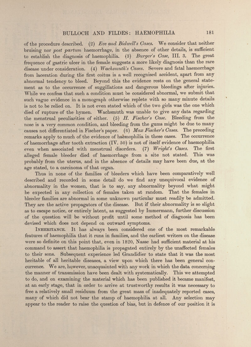 of the procedure described. (2) Eve and Bidwell’s Cases. We consider that neither bruising nor post partum haemorrhage, in the absence of other details, is sufficient to establish the diagnosis of haemophilia. (3) Burger s Case, III. 3. The great frequence of gastric ulcer in the female suggests a more likely diagnosis than the rare disease under consideration. (4) Wachsmuth’s Cases. Severe and fatal haemorrhage from laceration during the first coitus is a well recognised accident, apart from any abnormal tendency to bleed. Beyond this the evidence rests on the general state ment as to the occurrence of suggillations and dangerous bleedings after injuries. While we confess that such a condition must be considered abnormal, we submit that such vague evidence in a monograph otherwise replete with so many minute details is not to be relied on. It is not even stated which of the two girls was the one which died of rupture of the hymen. Wachsmuth was unable to give any data regarding the menstrual peculiarities of either. (5) H. Fischers Case. Bleeding from the nose is a very common condition, and bleeding from the gums might be due to many causes not differentiated in Fischer’s paper. (6) Max Fischer’s Cases. The preceding remarks apply to much of the evidence of haemophilia in these cases. The occurrence of haemorrhage after tooth extraction (IV. 50) is not of itself evidence of haemophilia even when associated with menstrual disorders. (7) Wright’s Cases. The first alleged female bleeder died of haemorrhage from a site not stated. This was probably from the uterus, and in the absence of details may have been due, at the age stated, to a carcinoma of that organ. Thus in none of the families of bleeders which have been comparatively well described and recorded in some detail do we find any unequivocal evidence of abnormality in the women, that is to say, any abnormality beyond what might be expected in any collection of females taken at random. That the females in bleeder families are abnormal in some unknown particular must readily be admitted. They are the active propagators of the disease. But if their abnormality is so slight as to escape notice, or entirely latent, as suggested by Immermann, further discussion of the question will be without profit until some method of diagnosis has been devised which does not depend on outward symptoms. Inheritance. It has always been considered one of the most remarkable features of haemophilia that it runs in families, and the earliest writers on the disease were so definite on this point that, even in 1820, Nasse had sufficient material at his command to assert that haemophilia is propagated entirely by the unaffected females to their sons. Subsequent experience led Grandidier to state that it was the most heritable of all heritable diseases, a view upon which there has been general con currence. We are, however, unacquainted with any work in which the data concerning the manner of transmission have been dealt with systematically. This we attempted to do, and on examining the material which has been published it became manifest, at an early stage, that in order to arrive at trustworthy results it was necessary to free a relatively small residuum from the great mass of inadequately reported cases, many of which did not bear the stamp of haemophilia at all. Any selection may appear to the reader to raise the question of bias, but in defence of our position it is