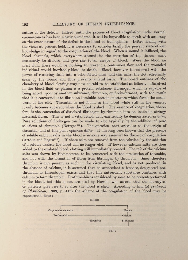 nature of the defect. Indeed, until the process of blood coagulation under normal circumstances has been clearly elucidated, it will be impossible to speak with accuracy on the exact nature of the defect in the blood of haemophilics. Before dealing with the views at present held, it is necessary to consider briefly the present state of our knowledge in regard to the coagulation of the blood. When a wound is inflicted, the blood channels, which everywhere abound for the nutrition of the tissues, must necessarily be divided and give rise to an escape of blood. Were the blood an inert fluid there would be nothing to prevent a continuous flow, and the wounded individual would inevitably bleed to death. Blood, however, is endowed with the power of resolving itself into a solid felted mass, and this mass, the clot, effectually seals up the wound and thus prevents a fatal issue. The broad outlines of the chemistry of blood clotting may now be said to be established as follows. Dissolved in the blood fluid or plasma is a protein substance, fibrinogen, which is capable of being acted upon by another substance, thrombin, or fibrin-ferment, with the result that it is converted into fibrin, an insoluble protein substance which forms the mesh- work of the clot. Thrombin is not found in the blood while still in the vessels ; it only becomes apparent when the blood is shed. The essence of coagulation, there fore, is the conversion of dissolved fibrinogen by thrombin into an insoluble stringy material, fibrin. This is not a vital action, as it can readily be demonstrated in vitro. Pure solutions of fibrinogen can be made to clot typically by the addition of pure solutions of thrombin (Rettger {m) ). The question next arises as to the origin of thrombin, and at this point opinions differ. It has long been known that the presence of soluble calcium salts in the blood is in some way essential for the act of coagulation (Arthus and Pages 15501 ). If these salts are removed from the solution by the addition of a soluble oxalate the blood will no longer clot. If however calcium salts are then added to the oxalated blood, clotting will immediately proceed. The rôle of the calcium salts was shown by Hammarsten to be connected with the production of thrombin, and not with the formation of fibrin from fibrinogen by thrombin. Since therefore thrombin is not present as such in the circulating blood, and is not produced in the absence of calcium, it is assumed that an antecedent substance, designated pro thrombin or thrombogen, exists, and that this antecedent substance combines with calcium to form thrombin. Prothrombin is considered by some to be present preformed in the blood, but this is not accepted by Howell, who asserts that the leucocytes or platelets give rise to it after the blood is shed. According to him (A Text-book of Physiology, 1909, p. 447) the scheme of the coagulation of the blood may be represented thus : BLOOD Corpuscular elements Plasma Prothrombin j Calcium Thrombin Fibrinogen Fibrin