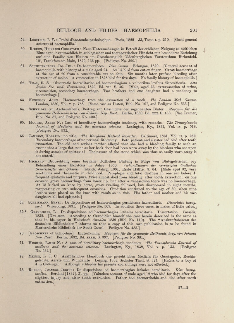 59. Lobstein, J. F. : Traité d’anatomie pathologique. Paris, 1829—33, Tome i. p. 210. [Good general account of haemophilia.] 60. Pieken, Heinrich Christoph : Neue Untersuchungen in Betreff der erblichen Neigung zu tödtlichen Blutungen, hauptsächlich in ätiologischer und therapeutischer Hinsicht mit besonderer Beziehung auf eine Familie von Blutern im Grossherzoglich Oldenburgischen Fürstenthum Birkenfeld. 12°, Frankfort-am-Main, 1829, 136 pp. [Pedigree No. 390.] 61. Schmidtmüller, Jos. Jul. : De haemorrhoea. Diss. inaug. Erlangae, 1829. [General account of haemophilia with history of a male aged 24. At 14 bled from cut on finger. Great haemorrhage at the age of 20 from a considerable cut on chin. Six months later profuse bleeding after extraction of molar. A venesection in 1828 bled for five days. No family history of haemophilia.] 62. Thal, R. S. : Observatio haereditariae ad haemorrhagiam a vulneribus levibus dispositionis. Acta Regiae Soc. med. Havniensis , 1829, Bd. vu. S. 46. [Male, aged 33, extravasation of urine, circumcision, secondary haemorrhage. Two brothers and one daughter had a tendency to haemorrhage.] 63. Kendrick, John : Haemorrhage from the extraction of a tooth. The London Med. Gazette. London, 1830, Vol. v. p. 788. [Same case as Liston, Bibl. No. 107, and Pedigree No. 535.] 64. Schneider (zu Aschersleben): Beitrag zur Geschichte der sogennanten Bluter. Magazin für die gesammte Heilkunde hrsg. von Johann Nep. Rust. Berlin, 1830, Bd. xxx. S. 463. [See Cramer, Bibi. No. 87, and Pedigree No. 400.] 65. Hughes, James N. : Case of hereditary haemorrhagic tendency, with remarks. The Transylvania Journal of Medicine and the associate sciences. Lexington, Ky., 1831, Vol. iv. p. 518. [Pedigree No. 532.] 66. Jameson, Horatio : no title. The Maryland Medical Recorder. Baltimore, 1831, Yol. ii. p. 252. [Secondary haemorrhage after perineal lithotomy. Both patient and a sister had bled after tooth extraction. The old and serious mother alleged that she had a bleeding family to such an extent that a large flat stone at her back door had been worn away by the bleeders who sat upon it during attacks of epistaxis ! The nature of the stone which was thus so easily worn away is not stated.] 67. Richard : Beobachtung einer beynahe tödtlichen Blutung in Folge von Blutegelstichen bey Behandlung einer Exostosis in Jahre 1830. Verhandlungen der vereinigten ärztlichen Gesellschafter der Schweiz. Zürich, Jahrg. 1831, Erste Hälfte, S. 64. [Male aged 32, very scrofulous and rheumatic in childhood. Paraplegia and total deafness in one ear before 4, frequent epistaxis and purpura, twice almost died from bleeding after tooth extraction ; on one occasion great haemorrhage from lower lip, but after a venesection there was no haemorrhage. At 15 kicked on knee by horse, great swelling followed, but disappeared in eight months, reappearing on two subsequent occasions. Condition continued to the age of 30, when nine leeches were placed on the knee with result as in title. His father and mother and his two daughters all had epistaxis.] 68. Schliemann, Ernst : De dispositione ad haemorrhagias perniciosas haereditaria. Dissertatio inaug . med. Wirceburgi, 1831. [Pedigree No. 509. In addition three cases, in males, of little value.] 69. * Grandidier, L. De dispositione ad haemorrhagias lethales hereditaria. Dissertation. Casselis, 1832. [Not seen. According to Grandidier himself the case herein described is the same as that in his paper in Holscher’s Annalen 1839 (Bibl. No. 110). The “Auskunftsbureau der deutschen Bibliotheken” informs us that a copy of this rare publication is to be found in Murhardsche Bibliothek der Stadt Cassel. Pedigree No. 485.] 70. [Gröschner of Schlochau] : Bluterfamilie. Magazin für die gesammte Heilkunde , hrsg. von Johann Nep. Rust. Berlin, 1832, Bd. xxxii. S. 397. [Pedigree No. 381.] 71. Hughes, James N. : A case of hereditary haemorrhagic tendency. The Transylvania Journal of medicine and the associate sciences. Lexington, Ky., 1832, Yol. v. p. 133. [Pedigree No. 532.] 72. Mende, L. J. C. : Ausführliches Handbuch der gerichtlichen Medizin für Gesetzgeber, Rechts gelehrte, Aerzte und Wundärzte. Leipzig, 1832, Sechster Theil, S. 327. [Refers to a boy of 4 in Göttingen. Although a bleeder his parents and siblings were not affected.] 73. Rueber, Joannes Justus: De dispositione ad haemorrhagias lethales hereditaria. Diss. inaug. medica. Berolini [1832], 31 pp. [Valueless account of male aged 12 who bled for days after the slightest injury and after tooth extraction. Father had haemorrhoids and died after tooth extraction.] 27—2