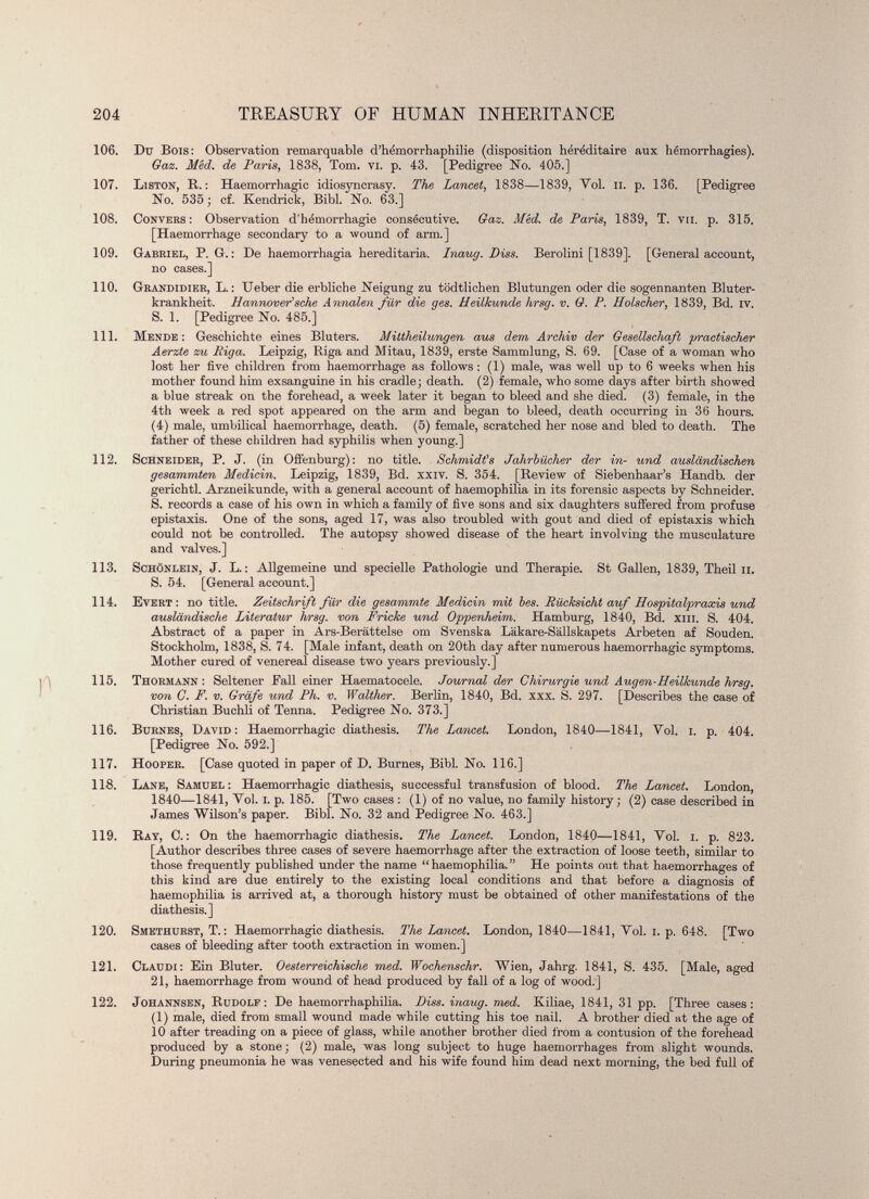 P 106. Du Bois: Observation remarquable d’hémorrhaphilie (disposition héréditaire aux hémorrhagies). Gaz. Méd. de Paris , 1838, Tom. vi. p. 43. [Pedigree No. 405.] 107. Liston, R.: Haemorrhagic idiosyncrasy. The Lancet, 1838—1839, Vol. il. p. 136. [Pedigree No. 535; cf. Kendrick, Bibl. No. 63.] 108. Convers : Observation d’hémorrhagie consécutive. Gaz. Méd. de Paris, 1839, T. vu. p. 315. [Haemorrhage secondary to a wound of arm.] 109. Gabriel, P. G. : De haemorrhagia hereditaria. Inaug. Piss. Berolini [1839]. [General account, no cases.] 110. Grandidier, L. : Ueber die erbliche Neigung zu tödtlichen Blutungen oder die sogennanten Bluter krankheit. Hannoversche Annalen für die ges. Heilkunde hrsg. v. G. P. Holscher, 1839, Bd. IV. S. 1. [Pedigree No. 485.] 111. Mende: Geschichte eines Bluters. Mittheilungen aus dem Archiv der Gesellschaft practischer Aerzte zu Riga. Leipzig, Riga and Mitau, 1839, erste Sammlung, S. 69. [Case of a woman who lost her five children from haemorrhage as follows : (1) male, was well up to 6 weeks when his mother found him exsanguine in his cradle; death. (2) female, who some days after birth showed a blue streak on the forehead, a week later it began to bleed and she died. (3) female, in the 4th week a red spot appeared on the arm and began to bleed, death occurring in 36 hours. (4) male, umbilical haemorrhage, death. (5) female, scratched her nose and bled to death. The father of these children had syphilis when young.] 112. Schneider, P. J. (in Offenburg): no title. Schmidts Jahrbücher der in- und ausländischen gesammten Medicin. Leipzig, 1839, Bd. xxiv. S. 354. [Review of Siebenhaar’s Handb. der gerichtl. Arzneikunde, with a general account of haemophilia in its forensic aspects by Schneider. S. records a case of his own in which a family of five sons and six daughters suffered from profuse épistaxis. One of the sons, aged 17, was also troubled with gout and died of épistaxis which could not be controlled. The autopsy showed disease of the heart involving the musculature and valves.] 113. Schönlein, J. L. : Allgemeine und specielle Pathologie und Therapie. St Gallen, 1839, Theil ii. S. 54. [General account.] 114. Evert: no title. Zeitschrift für die gesummte Medicin mit bes. Rücksicht auf Hospitalpraxis und ausländische Literatur hrsg. von Fricke und Oppenheim. Hamburg, 1840, Bd. xm. S. 404. Abstract of a paper in Ars-Berättelse om Svenska Läkare-Sällskapets Arbeten af Souden. Stockholm, 1838, S. 74. [Male infant, death on 20th day after numerous haemorrhagic symptoms. Mother cured of venereal disease two years previously.] 115. Thormann : Seltener Fall einer Haematocele. Journal der Chirurgie und Augen-Heilkunde hrsg. von C. F. v. Gräfe und Ph. v. Walther. Berlin, 1840, Bd. xxx. S. 297. [Describes the case of Christian Buchli of Tenna. Pedigree No. 373.] 116. Burnes, David: Haemorrhagic diathesis. The Lancet. London, 1840—1841, Vol. i. p. 404. [Pedigree No. 592.] 117. Hooper. [Case quoted in paper of D. Burnes, Bibl. No. 116.] 118. Lane, Samuel: Haemorrhagic diathesis, successful transfusion of blood. The Lancet. London, 1840—1841, Vol. i. p. 185. [Two cases : (1) of no value, no family history; (2) case described in James Wilson’s paper. Bibl. No. 32 and Pedigree No. 463.] 119. Ray, C. : On the haemorrhagic diathesis. The Lancet. London, 1840—1841, Vol. i. p. 823. [Author describes three cases of severe haemorrhage after the extraction of loose teeth, similar to those frequently published under the name “haemophilia.” He points out that haemorrhages of this kind are due entirely to the existing local conditions and that before a diagnosis of haemophilia is arrived at, a thorough history must be obtained of other manifestations of the diathesis.] 120. Smethurst, T. : Haemorrhagic diathesis. The Lancet. London, 1840—1841, Vol. i. p. 648. [Two cases of bleeding after tooth extraction in women.] 121. Claudi: Ein Bluter. Oesterreichische med. Wochenschr. Wien, Jahrg. 1841, S. 4.35. [Male, aged 21, haemorrhage from wound of head produced by fall of a log of wood.] 122. Johannsen, Rudolf: De haemorrhaphilia. Hiss, inaug. med. Kiliae, 1841, 31 pp. [Three cases: (1) male, died from small wound made while cutting his toe nail. A brother died at the age of 10 after treading on a piece of glass, while another brother died from a contusion of the forehead produced by a stone; (2) male, was long subject to huge haemorrhages from slight wounds. During pneumonia he was venesected and his wife found him dead next morning, the bed full of