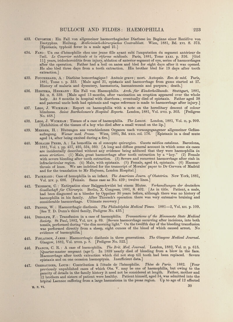 433. Chvostek : Ein Fall von allgemeiner haemorrhagiseher Piathe.se im Beginne einer Recidive von Ileotyphus. Heilung. Medicinisch-chirurgisches Centralblatt. Wien, 1881, Bd. xvi. S. 373. [Epistaxis, typhoid fever in a male aged 21.] 434. Fano : Un cas d’hémophilie chez une jeune fille ayant subi l’amputation du segment antérieur de l’œil. Le Courrier médicale et la réforme médicale. Paris, 1881, Tome xxxi. p. 326. [Girl 11J years, iridochoroiditis from injury, ablation of anterior segment of eye, series of haemorrhages after the operation. Father had a boil on nates and bled for eight days after it was opened. He also bled three days from a tooth extraction. His brother bled for 19 days after tooth extraction.] 435. Foucherand, A. : Diathèse hémorrhagique ? Anémie grave ; mort. Autopsie. Rev. de méd. Paris, 1881, Tome I. p. 333. [Male aged 31, epistaxis and haemorrhage from gums started at 27. History of malaria and dysentery, haematuria, haematemesis and purpura ; death.] 436. Hektzka, Hermann: Ein Fall von Haemophilie. Arch, für Kinderheilkunde. Stuttgart, 1881, Bd. il. S. 339. [Male aged 13 months, after vaccination an eruption appeared over the whole body. At 8 months in hospital with diarrhoea ; eventually died of epistaxis. Father aged 38 and paternal uncle both had epistaxis and vague reference is made to haemorrhage after injury.] 437. Legg, J. Wickham : Report on haemophilia with a note on the hereditary descent of colour blindness. Saint Bartholomew’s Hospital Reports. London, 1881, Vol. xvii. p. 303. [Pedigree No. 468.] 438. Legg, J. Wickham : Tissues of a case of haemophilia. The Lancet. London, 1881, Vol. n. p. 999. [Exhibition of the tissues of a boy who died after a small wound on the lip.] 439. Mehrer, H. : Blutungen aus verschiedenen Organen nach vorausgegangener allgemeiner Gefass- aufregung. Wiener med. Presse. Wien, 1881, Bd. xxii. col. 176. [Epistaxis in a deaf mute aged 14, after being excited during a fire.] 440. Morales Peres, A. : La hemofilia en el concepto quirúrgico. Gaceta médica catalana. Barcelona, 1881, Vol. I. pp. 457, 495, 534, 560. [A long and diffuse general account in which some six cases are incidentally described without any evidence being adduced that they were haemophilia in sensu strictiore. (1) Male, great haemorrhage after tooth extraction by a “key.” (2) Female with severe bleeding after tooth extraction. (3) Severe and recurrent haemorrhage after stab in infraclavicular region. (4) Male, with epistaxis. (5) Female, aged 44, epistaxis. (6) Haemar- throsis of knee. We are indebted for the transcript of Morales’ paper to Dr Cervera of Madrid and for the translation to Mr Huÿssen, London Hospital.] 441. Packhard : Case of hemophilia in an infant. The American Journ. of Obstetrics. New York, 1881, Vol. xiv. p. 686. [Female. Same case as No. 429 ; twelve lines.] 442. Thiersch, C. : Extirpation einer Balggeschwülst bei einem Bluter. Verhandlungen der deutschen Gesellschaft für Chirurgie. Berlin, X. Congress, 1881, S. 402. [As in title. Patient, a male, had been diagnosed as a bleeder by Oppolzer 30 years before, although there was no history of haemophilia in his family. After Thiersch’s operation there was very extensive bruising and considerable haemorrhage. Ultimate recovery.] 443. Pepper, W. : Haemorrhagic diathesis. The Philadelphia Medical Times. 1881—2, Vol. xii. p. 109. [See T. D. Dunn’s third family, Pedigree No. 435.] 444. Dedolph, F. : Transfusion in a case of haemophilia. Transactions of the Minnesota State Medical Society. St Paul, 1882, Vol. xiv. p. 89. [Severe haemorrhage occurring after incisions, into both tonsils, performed during “the dim morning light.” On the twelfth day of the bleeding transfusion was performed directly from a sheep, eight ounces of the blood of which caused arrest. No evidence of haemophilia.] 445. Finlayson, James : Haemorrhagic diathesis in three generations. The Glasgow Medical Journal. Glasgow, 1882, Vol. xviii. p. 8. [Pedigree No. 522.] 446. Francis, C. R. : A case of haemophilia. The Brit. Med. Journal. London, 1882, Vol. ii. p. 615. [Quarter-master sergeant (age?). In 1859 nearly died of bleeding from a blow in the face. Haemorrhage after tooth extraction which did not stop till tooth had been replaced. Severe epistaxis and on one occasion haemoptysis. Insufficient data.] 447. Grenaudier, Louis : Contribution à l’étude de l’hémophilie. Thèse de Paris. 1882. [Four previously unpublished cases of which Obs. V. may be one of haemophilia, but owing to the paucity of details in the family history it need not be considered at length. Father, mother and 12 brothers and sisters of patient were healthy. Patient himself, aged 54, was admitted into the hôpital Laennec suffering from a large haematoma in the psoas region. Up to age of 12 affected 30 K. P. VI.