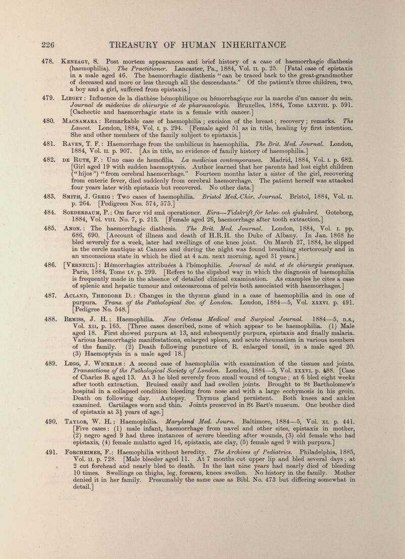 478. Keneagy, 8. Post mortem appearances and brief history of a case of haemorrhagic diathesis (haemophilia). The Practitioner. Lancaster, Pa., 1884, Yol. II. p. 25. [Fatal case of épistaxis in a male aged 46. The haemorrhagic diathesis “can be traced back to the great-grandmother of deceased and more or less through all the descendants.” Of the patient’s three children, two, a boy and a girl, suffered from épistaxis.] 479. Liegey : Influence de la diathèse hémophilique ou hémorrhagique sur la marche d’un cancer du sein. Journal de médecine de chirurgie et de 'pharmacologie. Bruxelles, 1884, Tome lxxviii. p. 591. [Cachectic and haemorrhagic state in a female with cancer.] 480. Macnamara : Remarkable case of haemophilia ; excision of the breast ; recovery ; remarks. The Lancet. London, 1884, Vol. I. p. 294. [Female aged 51 as in title, healing by first intention. She and other members of the family subject to épistaxis.] 481. Raven, T. F. : Haemorrhage from the umbilicus in haemophilia. The Brit. Med. Journal. London, 1884, Yol. ii. p. 907. [As in title, no evidence of family history of haemophilia.] 482. de Rute, F. : Uno caso de hemofilia. La medicina contemporanea. Madrid, 1884, Yol. I. p. 682. [Girl aged 19 with sudden haemoptysis. Author learned that her parents had lost eight children (“hijos”) “from cerebral haemorrhage.” Fourteen months later a sister of the girl, recovering from enteric fever, died suddenly from cerebral haemorrhage. The patient herself was attacked four years later with épistaxis but recovered. No other data.] 483. Smith, J. Greig : Two cases of haemophilia. Bristol Med.-Chir, Journal. Bristol, 1884, Vol. ii. p. 264. [Pedigrees Nos. 574, 575.] 484. Soederbauh, P. : Om faror vid smâ operationer. Lira — Tidskri/t for helso- och sjukvàrd. Goteborg, 1884, Vol. vin. No. 7, p. 215. [Female aged 26, haemorrhage after tooth extraction.] 485. Anon. : The haemorrhagic diathesis. The Brit. Med. Journal. London, 1884, Yol. I. pp. 686, 690. [Account of illness and death of H.R.H. the Duke of Albany. In Jan. 1868 he bled severely for a week, later had swellings of one knee joint. On March 27, 1884, he slipped in the cercle nautique at Cannes and during the night was found breathing stertorously and in an unconscious state in which he died at 4 a.m. next morning, aged 31 years.] 486. [Verneuil] : Hémorrhagies attribuées à l’hémophilie. Journal de méd. et de chirurgie pratiquas. Paris, 1884, Tome lv. p. 299. [Refers to the slipshod way in which the diagnosis of haemophilia is frequently made in the absence of detailed clinical examination. As examples he cites a case of splenic and hepatic tumour and osteosarcoma of pelvis both associated with haemorrhages.] 487. Acland, Theodore D. : Changes in the thymus gland in a case of haemophilia and in one of purpura. Trans, of the Patholoqical Soc. of London. London, 1884—5, Yol. xxxvi. p. 491. [Pedigree No. 548.] 488. Bemiss, J. H. : Haemophilia. New Orleans Medical and Surgical Journal. 1884—5, n.s., Vol. xii. p. 165. [Three cases described, none of which appear to be haemophilia. (1) Male aged 18. First showed purpura at 13, and subsequently purpura, épistaxis and finally malaria. Various haemorrhagic manifestations, enlarged spleen, and acute rheumatism in various members of the family. (2) Death following puncture of R. enlarged tonsil, in a male aged 20. (3) Haemoptysis in a male aged 18.] 489. Legg, J. Wickham: A second case of haemophilia with examination of the tissues and joints. Transactions of the Pathological Society of London. London, 1884—5, Vol. xxxvi. p. 488. [Case of Charles B. aged 13. At 3 he bled severely from small wound of tongue ; at 6 bled eight weeks after tooth extraction. Bruised easily and had swollen joints. Brought to St Bartholomew’s hospital in a collapsed condition bleeding from nose and with a large ecchymosis in his groin. Death on following day. Autopsy. Thymus gland persistent. Both knees and ankles examined. Cartilages worn and thin. Joints preserved in St Bart’s museum. One brother died of épistaxis at 3J years of age.] 490. Taylor, W. H. : Haemophilia. Maryland Med. Journ. Baltimore, 1884 — 5, Vol. xi. p. 441. [Five cases : (1) male infant, haemorrhage from navel and other sites, épistaxis in mother, (2) negro aged 9 had three instances of severe bleeding after wounds, (3) old female who had épistaxis, (4) female mulatto aged 16, épistaxis, ate clay, (5) female aged 9 with purpura.] 491. Forcheimer, F.: Haemophilia without heredity. The Archives of Pediatrics. Philadelphia, 1885, Vol. ii. p. 728. [Male bleeder aged 11. At 7 months cut upper lip and bled several days; at 2 cut forehead and nearly bled to death. In the last nine years had nearly died of bleeding 10 times. Swellings on thighs, leg, forearm, knees swollen. No history in the family. Mother denied it in her family. Presumably the same case as Bibl. No. 473 but differing somewhat in detail.]