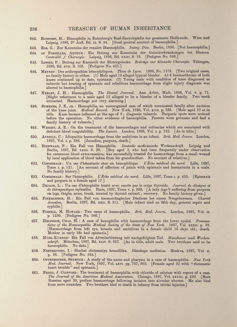 642. Eichorst, H. : Hämophilie in Eulenburg’s Real-Encyclopädie der gesammte Heilkunde. Wien und Leipzig, 1896, 3 te Aufl. Bd. ix. S. 44. [Good general account of haemophilia.] 643. Elb, G.: Zur Kenntniss der renalen Haemophilie. Inaug. Diss. Berlin, 1896. [Not haemophilia.] 644. AF Forselles, Arthur : Ein Beitrag zur Kenntniss der Gelenkerkrankungen bei Blutern. Centralbl. f Chirurgie. Leipzig, 1896, Bd. xxm. S. 19. [Pedigree No. 596.] 645. Linser, P. : Beitrag zur Kasuistik der Blutergelenke. Beiträge zur klinische Chirurgie. Tübingen, 1896, Bd. xvii. S. 105. [Pedigree No. 421.] 646. Meynet : Des arthropathies hémophiliques. Thèse de Lyon. 1896, No. 1178. [Two original cases, no family history in either. (1) Male aged 18 alleged typical bleeder. At 9 haemarthrosis of both knees continued up to date, epistaxis. (2) Young male with condition of knee diagnosed as tubercle but hearing of epistaxis and rebellious haemorrhage from slight injury diagnosis was altered to haemophilia.] 647. Neeley, J. H. : Haemophilia. The Dental Journal. Ann Arbor, Mich. 1896, Vol. v. p. 71. [Slight references to a male aged 12 alleged to be a bleeder of a bleeder family. Two teeth extracted. Haemorrhage not very alarming.] 648. Summers, J. E., jr. : Hemophilia, an unrecognised case of which terminated fatally after excision of the knee joint. Medical Record. New York, 1896, Yol. xlix. p. 336. [Male aged 10 as in title. Knee became inflamed at the age of 8 ; diagnosis tubercle. Purpuric spots were noticed before the operation. No other evidence of haemophilia. Parents were germans and had a family history of tubercle.] 649. Wright, A. E. : On the treatment of the haemorrhages and urticarias which are associated with deficient blood coagulability. The Lancet. London, 1896, Yol. i. p. 152. [As in title.] 650. Averill, C. : Idiopathic haemorrhage from the umbilicus in an infant. Brit. Med. Journ. London, 1897, Yol. I. p. 393. [Jaundice, purpura, death.] 651. Bienwald, P. : Ein Fall von Hämophilie. Deutsche medicinische Wochenschrift. Leipzig und Berlin, 1897, Bd. xxm. S. 28. [Boy aged 2, who had been frequently under observation for cutaneous blood extravasation, was successfully treated for haemorrhage from a small wound by local application of blood taken from his grandmother. No account of relatives.] 652. Combemale : Un cas d’hématurie chez un hémophilique. L'Écho médical du nord. Lille, 1897, Tome i. p. 121. [An account of affection of joints with epistaxis and haematuria in a male. No family history.] 653. Combemale : Sur l’hémophilie. L'Écho medical du nord. Lille, 1897, Tome i. p. 455. [Epistaxis and purpura in a female aged 17.] 654. Dejage, L. : Un cas d’hémophilie traité avec succès par le corps thyroide. Journal de clinique et de thérapeutique infantiles. Paris, 1897, Tome v. p. 998. [A lady (age?) suffering from purpura on legs, thighs, arms, trunk, treated by thyroid extract; recovery. No family history given.] 655. Finkelstein, H. : Ein Fall von haemorrhagischer Diathese bei einem Neugeborenen. Charité Annalen. Berlin, 1897, Bd. xxii. S. 311. [Male infant died on fifth day, general sepsis and syphilis.] 656. Fussell, M. Howard: Two cases of haemophilia. Brit. Med. Journ. London, 1897, Yol. h. p. 1230. [Pedigree No. 566.] 657. Helfrich, Chas. if. : A case of hemophilia with haemorrhage from the lower eyelid. Transac tions of the Homoeopathic Medical Society of the State of New York. 1897, Yol. xxxii. p. 39. [Haemorrhage from left eye, breasts and umbilicus in a female child 16 days old; death. Mother in early life had epistaxis.] 658. Mühl-Kühner : Ein Fall von Alveolarblutung mit nachgefolgtem Tod. Münchener med. Wochen schrift. München, 1897, Bd. xliv. S. 857. [As in title, adult male. Two brothers said to be haemophilie. No data.] 659. Nesterovski, I. : Sluchaï obriezaniya hemofilika. Dletskaya meditsina. Moskva, 1897, Yol. ii. p. 36. [Pedigree No. 564.] 660. Oppenheimer, Seymour : A study of the nares and pharynx in a case of haemophilia. New York Med. Journal. New York, 1897, Yol. lxvi. pp. 767, 802. [Female aged 32 with “rheumatic heart trouble” and epistaxis.] 661. Perry, J. Clifford : The treatment of haemophilia with chloride of calcium with report of a case. The Journal of the American Medical Association. Chicago, 1897, Yol. xxvm. p. 492. [Male Russian aged 20, profuse haemorrhage following incision into alveolar abscess. He also bled from mere scratches. Two brothers bled to death in infancy from trivial injuries.]