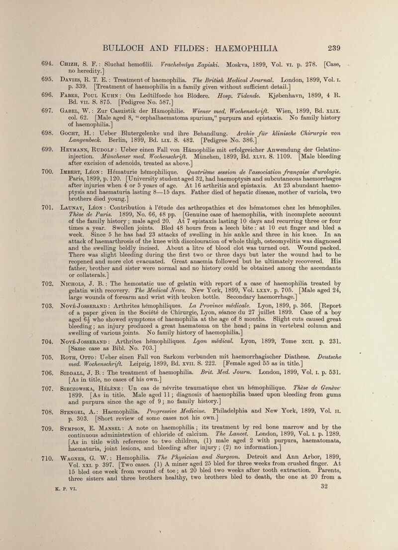 £ 694. Chizh, S. F. : Sluchai hemofilii. Vrachebnîya Zapiski. Moskva, 1899, Yol. vi. p. 278. [Case, no heredity.] 695. Davies, R. T. E. : Treatment of haemophilia. The British Medical Journal. London, 1899, Yol. i. p. 339. [Treatment of haemophilia in a family given without sufficient detail.] 696. Faber, Poul Kuhn : Om Ledtilfoede hos Blödere. Hosp. Tidende. Kjöbenhavn, 1899, 4 R. Bd. vu. S. 875. [Pedigree No. 587.] 697. Gabel, W. : Zur Casuistik der Hämophilie. Wiener med. Wochenschrift. Wien, 1899, Bd. xlix. col. 62. [Male aged 8, “ cephalhaematoma spurium,” purpura and épistaxis. No family history of haemophilia.] 698. Gocht, H. : Ueber Blutergelenke und ihre Behandlung. Archiv für klinische Chirurgie von Langenbeck. Berlin, 1899, Bd. lix. S. 482. [Pedigree No. 386.] 699. Heymann, Rudolf : Ueber einen Fall von Hämophilie mit erfolgreicher Anwendung der Gelatine- injection. Münchener med. Wochenschrift. Münohen, 1899, Bd. xlvi. S. 1109. [Male bleeding after excision of adenoids, treated as above.] 700. Imbert, Léon : Hématurie hémophilique. Quatrième session de V association française T urologie. Paris, 1899, p. 120. [University student aged 32, had haemoptysis and subcutaneous haemorrhages after injuries when 4 or 5 years of age. At 16 arthritis and épistaxis. At 23 abundant haemo ptysis and haematuria lasting 8—15 days. Father died of hepatic disease, mother of variola, two brothers died young.] 701. Launay, Léon : Contribution à l’étude des arthropathies et des hématomes chez les hémophiles. Thèse de Paris. 1899, No. 66, 48 pp. [Genuine case of haemophilia, with incomplete account of the family history ; male aged 20. At 7 épistaxis lasting 10 days and recurring three or four times a year. Swollen joints. Bled 48 hours from a leech bite: at 10 cut finger and bled a week. Since 5 he has had 23 attacks of swelling in his ankle and three in his knee. In an attack of haemarthrosis of the knee with discolouration of whole thigh, osteomyelitis was diagnosed and the swelling boldly incised. About a litre of blood clot was turned out. Wound packed. There was slight bleeding during the first two or three days but later the wound had to be reopened and more clot evacuated. Great anaemia followed but he ultimately recovered. His father, brother and sister were normal and no history could be obtained among the ascendants or collaterals.] 702. Nichols, J. B. : The hemostatic use of gelatin with report of a case of haemophilia treated by gelatin with recovery. The Medical News. New York, 1899, Yol. lxxv. p. 705. [Male aged 24, large wounds of forearm and wrist with broken bottle. Secondary haemorrhage.] 703. Nové-Josserand : Arthrites hémophiliques. La Province médicale. Lyon, 1899, p. 366. [Report of a paper given in the Société de Chirurgie, Lyon, séance du 27 juillet 1899. Case of a boy aged 6J who showed symptoms of haemophilia at the age of 8 months. Slight cuts caused great bleeding ; an injury produced a great haematoma on the head ; pains in vertebral column and swelling of various joints. No family history of haemophilia.] 704. Nové-Josserand : Arthrites hémophiliques. Lyon médical. Lyon, 1899, Tome xcii. p. 23L [Same case as Bibi. No. 703.] 705. Roth, Otto: Ueber einen Fall von Sarkom verbunden mit haemorrhagischer Diathese. Deutsche med. Wochenschrift. Leipzig, 1899, Bd. xvii. S. 222. [Female aged 55 as in title.] 706. SiDDALL, J. B. : The treatment of haemophilia. Brit. Med. Journ. London, 1899, Yol. i. p. 531. [As in title, no cases of his own.] 707. Sieczowska, Hélène : Un cas de névrite traumatique chez un hémophilique. Thèse de Genève • 1899. [As in title. Male aged 11; diagnosis of haemophilia based upon bleeding from gums and purpura since the age of 9 ; no family history.] 708. Stengel, A.: Haemophilia. Progressive Medicine. Philadelphia and New York, 1899, Yol. ii. p. 303. [Short review of some cases not his own.] 709. Sympson, E. Mansel: A note on haemophilia; its treatment by red bone marrow and by the continuous administration of chloride of calcium. The Lancet. London, 1899, Yol. i. p. 1289. [As in title with reference to two children, (1) male aged 2 with purpura, haematomata, haematuria, joint lesions, and bleeding after injury ; (2) no information.] 710. Wagner, G. W. : Hemophilia. The Physician and Surgeon. Detroit and Ann Arbor, 1899, Yol. xxi. p. 397. [Two cases. (1) A miner aged 25 bled for three weeks from crushed finger. At 15 bled one week from wound of toe; at 20 bled two weeks after tooth extraction. Parents, three sisters and three brothers healthy, two brothers bled to death, the one at 20 from a 32 K. P. VI.