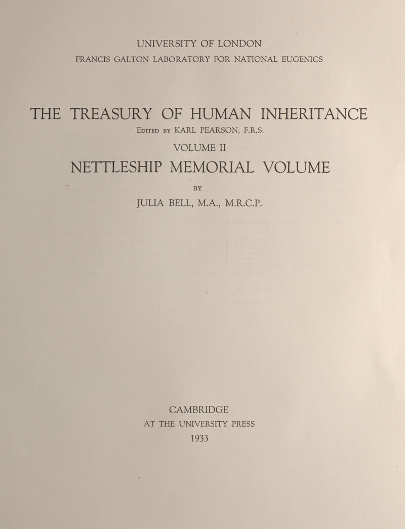 UNIVERSITY OF LONDON FRANCIS GALTON LABORATORY FOR NATIONAL EUGENICS THE TREASURY OF HUMAN INHERITANCE Edited by KARL PEARSON, F.R.S. VOLUME II NETTLESHIP MEMORIAL VOLUME BY JULIA BELL, M.A., M.R.C.P. CAMBRIDGE AT THE UNIVERSITY PRESS 1933