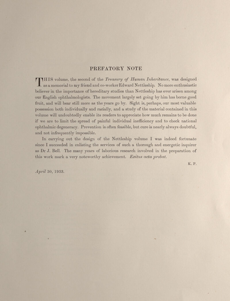 PREFATORY NOTE HIS volume, the second of the Treasury of Human Inheritance , was designed as a memorial to my friend and co-worker Edward Nettleship. No more enthusiastic believer in the importance of hereditary studies than Nettleship has ever arisen among our English ophthalmologists. The movement largely set going by him has borne good fruit, and will bear still more as the years go by. Sight is, perhaps, our most valuable possession both individually and racially, and a study of the material contained in this volume will undoubtedly enable its readers to appreciate how much remains to be done if we are to limit the spread of painful individual inefficiency and to check national ophthalmic degeneracy. Prevention is often feasible, but cure is nearly always doubtful, and not infrequently impossible. In carrying out the design of the Nettleship volume I was indeed fortunate since I succeeded in enlisting the services of such a thorough and energetic inquirer as Dr J. Bell. The many years of laborious research involved in the preparation of this work mark a very noteworthy achievement. Exitus acta probat. K. P. April 30, 1933.