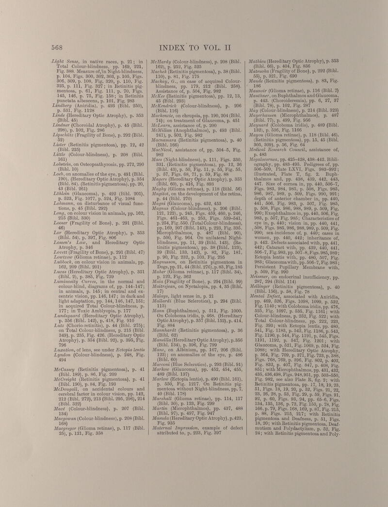 Light Sense, in native races, p. 21 ; in Total Colour-blindness, pp. 169, 221, Fig. 388. Measure of,'in Night-blindness, p. 104, Figs. 300, 302, 303, p. 105, Figs. 306, 309, p. 108, Fig. 320, p. 110, Fig. 325, p. Ill, Fig. 327 ; in Retinitis pig mentosa, p. 61, Fig. Ill, p. 70, Figs. 145, 146, p. 75, Fig. 158 ; in Retinitis punctata albescens, p. 101, Fig. 283 Lindberg (Aniridia), p. 493 (Bibl. 250), p. 531, Fig. 1128 Linde (Hereditary Optic Atrophy), p. 353 (Bibl. 45) Lindner (Choroidal Atrophy), p. 45 (Bibl. 298), p. 102, Fig. 286 Lipschiitz (Fragility of Bone), p. 292 (Bibl. 52) Lister (Retinitis pigmentosa), pp. 12, 42 (Bibl. 225) Little (Colour-blindness), p. 208 (Bibl. 161) Lobstein, on Osteopsathyrosis, pp. 272, 290 (Bibl. 10) Loeb , on anomalies of the eye, p. 491 (Bibl. 190). (Hereditary Optic Atrophy), p. 354 (Bibl. 84). (Retinitispigmentosa), pp. 20, 43 (Bibl. 261) Lblilein (Glaucoma), p. 492 (Bibl. 201), p. 523, Fig. 1077, p. 524, Fig. 1084 Lolnnann, on disturbance of visual func tions, p. 45 (Bibl. 292) Long, on colour vision in animals, pp. 162, 215 (Bibl. 330) Looser (Fragility of Bone), p. 291 (Bibl. 46) Lor (Hereditary Optic Atrophy), p. 353 (Bibl. 54), p. 397, Fig. 806 Lossen’s Law, and Hereditary Optic Atrophy, p. 346 Lovett (Fragility of Bone), p. 291 (Bibl. 47) Lowtzow (Glioma retinae), p. 112 Lubbock, on colour vision in animals, pp. 162, 209 (Bibl. 201) Lucas (Hereditary Optic Atrophy), p. 351 (Bibl. 2), p. 385, Fig. 759 Luminosity Curves, in the normal and colour-blind, diagrams of, pp. 144-147; in animals, p. 145; in central and ex- centric vision, pp. 146,147 ; in dark and light adaptation, pp. 144, 146, 147,151; in acquired Total Colour-blindness, p. 177 ; in Toxic Amblyopia, p. 177 Lundsgaard (Hereditary Optic Atrophy), p. 356 (Bibl. 142), p. 418, Fig. 910 Lutz (Chorio-retinitis), p. 44 (Bibl. 275) ; on Total Colour-blindness, p. 215 (Bibl. 349), p. 235, Fig. 426. (Hereditary Optic Atrophy), p. 354 (Bibl. 92), p. 395, Fig. 796 Luxation, of lens, see under Ectopia lentis Lyndon (Colour-blindness), p. 248, Fig. 494 McCassey (Retinitis pigmentosa), p. 41 (Bibl. 189), p. 86, Fig. 209 McCreight (Retinitis pigmentosa), p. 41 (Bibl. 190), p. 84, Fig. 193 McDougall, on accidental colours and cerebral factor in colour vision, pp. 142, 212 (Bibl. 272), 213 (Bibl. 295, 296), 214 (Bibl. 322) Macé (Colour-blindness), p. 207 (Bibl. 134) Macgowan (Colour-blindness), p. 208 (Bibl. 168 ) Macgregor (Glioma retinae), p. 117 (Bibl. 25), p. 121, Fig. 358 McIIardy (Colour-blindness), p. 208 (Bibl. 162), p. 252, Fig. 525 Macliek (Retinitis pigmentosa), p. 38 (Bibl. 110), p. 81, Fig. 175 Mackay, G., on case of acquired Colour blindness, pp. 179, 212 (Bibl. 258). Assistance of, p. 504, Fig. 982 McKee (Retinitis pigmentosa), pp. 12, 13, 45 (Bibl. 293) McKendrick (Colour-blindness), p. 206 (Bibl. 116) Mackenzie, on chrupsia, pp. 190,204 (Bibl. 74); on treatment of Glaucoma, p. 451 McLearn, assistance of, p. 200 McMillan (Anophthalmos), p. 493 (Bibl. 241), p. 502, Fig. 982 Macnamara (Retinitis pigmentosa), p. 40 (Bibl. 166) MacNicol, assistance of, pp. 504-5, Fig. 982 Maes (Night-blindness), p. Ill, Figs. 330, 331. (Retinitis pigmentosa), pp. 12, 36 (Bibl. 43), p. 50, Fig. 11, p. 55, Fig. 55, p. 57, Figs. 68, 71, p. 59, Fig. 88 Magers (Hereditary Optic Atrophy), p. 353 (Bibl. 60), p. 416, Fig. 893 Magliy (Glioma retinae), p. 118 (Bibl. 56) Magitot, on the development of the retina, p. 44 (Bibl. 2701 Magni (Glaucoma), pp. 452, 453 Magnus (Colour-blindness), p. 206 (Bibl. 121, 122), p. 245, Figs. 459, 460, p. 246, Figs. 461-463, p. 253, Figs. 539-541, p. 254, Fig. 550. (Total Colour-blindness), pp. 169, 207 (Bibl. 143), p. 223, Fig. 395. Microphthalmos, p. 487 (Bibl. 90), p. 500, Fig. 964. On unilateral Night- blindness, pp. 11, 39 (Bibl. 143). (Re tinitis pigmentosa), pp. 38 (Bibl. 123), 39 (Bibl. 133, 142), p. 82, Fig. 181, p. 90, Fig. 232, p. 103, Fig. 295 Magnusson, on Retinitis pigmentosa in Dogs,pp. 21, 44 (Bibl.276),p.83,Fig. 185 Maher (Glioma retinae), p. 117 (Bibl. 34), p. 122, Fig. 362 Maia (Fragility of Bone), p. 294 (Bibl. 99) Maitregean, on Nyctalopia, pp. 4, 35 (Bibl. 17) Malays, light sense in, p. 21 Mallardi (Blue Sclerotics), p. 294 (Bibl. 113) Mann (Buphthalmos), p. 511, Fig. 1000. On Coloboma iridis, p. 468. (Hereditary Optic Atrophy), p. 357 (Bibl. 152), p. 414, Fig. 884 Mannliardt (Retinitis pigmentosa), p. 36 (Bibl. 62) Mansilla (Hereditary Optic Atrophy), p. 356 (Bibl. 134), p. 396, Fig. 799 Manz, on Albinism, pp. 167, 206 (Bibl. 123); on anomalies of the eye, p. 486 (Bibl. 60) Marconi (Blue Sclerotics), p. 293 (Bibl. 91) Markow (Glaucoma), pp. 452, 454, 455, 489 (Bibl. 137) Marlow (Ectopia lentis), p. 490 (Bibl. 161), p. 550, Fig. 1217. On Retinitis pig mentosa without Night-blindness, pp. 7, 40 (Bibl. 178) Marshall (Glioma retinae), pp. 114, 117 (Bibl. 30), p. 123, Fig. 299 Martin (Microphthalmos), pp. 437, 488 (Bibl. 97), p. 497, Fig. 947 Masuda (Hereditary Optic Atrophy), p.423, Fig. 935 Maternal Impression, example of defect attributed to, p. 223, Fig. 397 Mathieu (Hereditary Optic Atrophy), p. 353 (Bibl. 66), p. 404, Fig. 836 Matsuoka (Fragility of Bone), p. 292 (Bibl. 55), p. 321, Fig. 690 Maude (Retinitis pigmentosa), p. 83, Fig. 186 Maunoir (Glioma retinae), p. 116 (Bibl. 7) Mauthner, on Buphthalmos and Glaucoma, p. 443. (Choroideremia), pp. 6, 27, 37 (Bibl. 78), p. 102, Fig. 287 May (Colour-blindness), p. 214 (Bibl. 323) Mayerhausen (Microphthalmos), p. 487 (Bibl. 77), p. 499, Fig. 956 Maynard (Coloboma iridis), p. 489 (Bibl. 132), p. 536, Fig. 1166 Mayou (Glioma retinae), p. 118 (Bibl. 46). (Retinitis pigmentosa), pp. 15, 45 (Bibl. 305, 309), p. 56, Fig. 64 Medical Research Council , assistance of, p. 483 Megalocornea, pp. 425-428, 438-442. Bibli ography, pp. 483-495. Pedigrees of, pp. 506-509, Plate LXYI, Figs. 983-992; illustrated, Plate T, fig. 2. Buph thalmos and, pp. 438, 439, 442, 443, 447. Size of cornea in, pp. 440, 506-7, Figs. 983, 984, 985, p. 508, Figs. 985, 986, 987, 989, p. 509, Figs. 990, 991; depth of anterior chamber in, pp. 440, 441, 506, Fig. 983, p. 507, Fig. 985, p. 508, Figs. 986, 988, 989, p. 509, Fig. 990; Exophthalmos in, pp. 440, 506, Fig. 983, p. 507, Fig. 985; Characteristics of eye in, p. 440; vision in, pp. 440, 441, 508, Figs. 985, 986, 988, 989, p. 509, Fig. 990; sex-incidence of, p. 440; cases in women, pp. 440, 442; inheritance of, p. 442. Defects associated with, pp. 441, 442; Cataract with, pp. 439, 440, 441, 506-7, Fig. 983, pp. 507-8, Figs. 985,989; Ectopia lentis with, pp. 480, 507, Fig. 983; Glaucoma with, pp. 506-7, Fig. 983; Persistent Pupillary Membrane with, p. 509, Fig. 990 Meissner, on endocrinal insufficiency, pp. 287, 294 (Bibl. 114) Mellinger (Retinitis pigmentosa), p. 40 (Bibl. 156), p. 58, Fig. 78 Mental Defect, associated with Aniridia, pp. 469, 526, Figs. 1098, 1099, p. 532, Fig. 1140; with Coloboma iridis, pp. 476, 525, Fig. 1097, p. 535, Fig. 1161; with Colour-blindness, p. 252, Fig. 522; with Total Colour-blindness, pp. 222, 223, Fig. 393; with Ectopia lentis, pp. 480' 541, Fig. 1183, p. 542, Fig. 1186, p. 543, Fig. 1190, p. 544, Fig. 1191, p. 545, Figs. 1191, 1192, p. 547, Fig. 1201; with Glaucoma, p. 521, Fig. 1069, p. 524, Fig. 1088; with Hereditary Optic Atrophy, p. 364, Fig. 709, p. 371, Fig. 723, p. 388, Figs. 768, 769, p. 396, Fig. 802, p. 402, Fig. 832, p. 407, Fig. 847, p. 408, Fig. 851; with Microphthalmos, pp. 431, 432 435, 436,498, Figs. 948,951, pp. 503-550’ Fig. 982, see also Plate R, fig. 2; with Retinitis pigmentosa, pp. 17, 18, 19, 23, 51, Figs. 18, 19, 20, p. 52, Figs. 21, 22 23, 26, 28, p. 53, Fig. 29, p. 59, Figs. 91, 92, p. 60, Figs. 93, 94, pp. 65-6, Figs. 134, 135, 136, p. 72, Fig. 150, p. 78, Fig. 166, p. 79, Figs. 168,169, p. 87, Fig. 215, p. 88, Figs. 215, 217; with Retinitis pigmentosa and Deafness, p. 51, Figs. 18, 20; with Retinitis pigmentosa, Deaf- mutism and Polydactylism, p. 52, Fig. 24; with Retinitis pigmentosa and Poly-