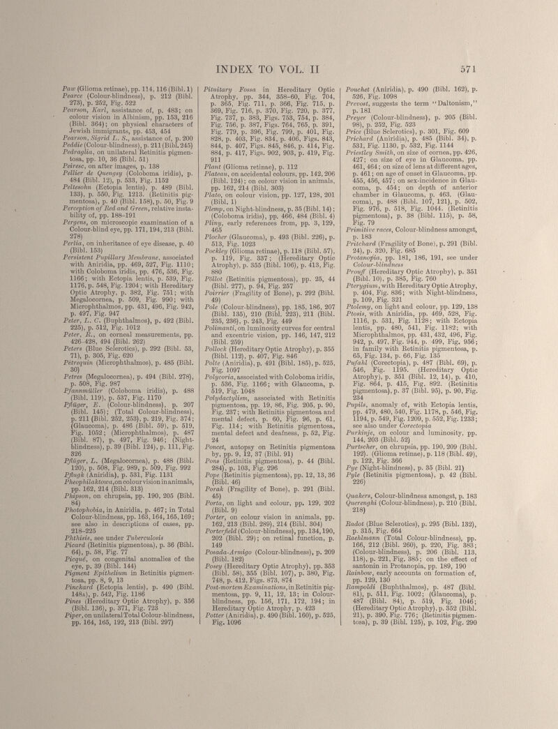 Pau) (Glioma retinae), pp. 114,116 (Bibi. 1) Pearce (Colour-blindness), p. 212 (Bibi. 273), p. 252, Fig. 522 Pearson, Karl , assistance of, p. 483; on colour vision in Albinism, pp. 153, 216 (Bibl. 364); on physical characters of Jewish immigrants, pp. 453, 454 Pearson , Sigrid L. S., assistance of, p. 200 Peddie (Colour-blindness), p. 211 (Bibl. 245) Pedraglia, on unilateral Betinitis pigmen tosa, pp. 10, 36 (Bibl. 51) Peiresc, on after images, p. 138 Pellier de Quengsy (Coloboma iridis), p. 484 (Bibl. 12)i p. 533, Fig. 1152 Peltesohn (Ectopia lentis), p. 489 (Bibl. 133), p. 550, Fig. 1213. (Betinitis pig mentosa), p. 40 (Bibl. 158), p. 50, Fig. 9 Perception of Bed and Green , relative insta bility of, pp. 188-191 Pergens, on microscopic examination of a Colour-blind eye, pp. 171,194, 213 (Bibl. 278) Perlia , on inheritance of eye disease, p. 40 (Bibl. 153) Persistent Pupillary Membrane , associated with Aniridia, pp. 469, 527, Fig. 1110; with Coloboma iridis, pp. 476, 536, Fig. 1166; with Ectopia lentis, p. 539, Fig. 1176, p. 548, Fig. 1204 ; with Hereditary Optic Atrophy, p. 382, Fig. 751 ; with Megalocornea, p. 509, Fig. 990; with Microphthalmos, pp. 431, 496, Fig. 942, p. 497, Fig. 947 Peter, L. G. (Buphthalmos), p. 492 (Bibl. 225), p. 512, Fig. 1012 Peter, Ê., on corneal measurements, pp. 426-428, 494 (Bibl. 262) Peters (Blue Sclerotics), p. 292 (Bibl. 53, 71), p. 305, Fig. 620 Pétrequin (Microphthalmos), p. 485 (Bibl. 30) Petres (Megalocornea), p. 494 (Bibl. 278), p. 508, Fig. 987 PfannmiLller (Coloboma iridis), p. 488 (Bibl. 119), p. 537, Fig. 1170 Pflüger , E. (Colour-blindness), p. 207 (Bibl. 145); (Total Colour-blindness), p. 211 (Bibl. 252, 253), p. 219, Fig. 374; (Glaucoma), p. 486 (Bibl. 59), p. 519, Fig. 1052; (Microphthalmos), p. 487 (Bibl. 87), p. 497, Fig. 946; (Night- blindness), p. 39 (Bibl. 124), p. Ill, Fig. 326 Pfliiger, L. (Megalocornea), p. 488 (Bibl. 120), p. 508, Fig. 989, p. 509, Fig. 992 Pflugk (Aniridia), p. 531, Fig. 1131 Pheoplnlaktowa, on colour vision in animals, pp. 162, 214 (Bibl. 313) Phipson , on chrupsia, pp. 190, 205 (Bibl. 84) Photophobia , in Aniridia, p. 467 ; in Total Colour-blindness, pp. 163,164,165,169 ; see also in descriptions of cases, pp. 218-225 Phthisis, see under Tuberculosis Picard (Betinitis pigmentosa), p. 36 (Bibl. 64), p. 58, Fig. 77 Picqué, on congenital anomalies of the eye, p. 39 (Bibl. 144) Pigment Epithelium in Betinitis pigmen tosa, pp. 8, 9, 13 Pinckard (Ectopia lentis), p. 490 (Bibl. 148a), p. 542, Fig. 1186 Pines (Hereditary Optic Atrophy), p. 356 (Bibl. 136), p. 371, Fig. 723 Piper, on unilateral Total Colour-blindness, pp. 164, 165, 192, 213 (Bibl. 297) Pituitary Fossa in Hereditary Optic Atrophy, pp. 344, 358-60, Fig. 704, p. 365, Fig. 711, p. 366, Fig. 715, p. 369, Fig. 716, p. 370, Fig. 720, p. 377, Fig. 737, p. 383, Figs. 753, 754, p. 384, Fig. 756, p. 387, Figs. 764, 765, p. 391, Fig. 779, p. 396, Fig. 799, p. 401, Fig. 828, p. 403, Fig. 834, p. 406, Figs. 843, 844, p. 407, Figs. 845, 846, p. 414, Fig. 884, p. 417, Figs. 902, 903, p. 419, Fig. 911 Plant (Glioma retinae), p. 112 Plateau, on accidental colours, pp. 142, 206 (Bibl. 124); on colour vision in animals, pp. 162, 214 (Bibl. 303) Plato, on colour vision, pp. 127, 128, 201 (Bibl. 1) Plemp, on Night-blindness, p. 35 (Bibl. 14); (Coloboma iridis), pp. 466, 484 (Bibl. 4) Pliny, early references from, pp. 3, 129, 465 Plochcr (Glaucoma), p. 493 (Bibl. 226), p. 513, Fig. 1023 Pockley (Glioma retinae), p. 118 (Bibl. 57), p. 119, Fig. 337; (Hereditary Optic Atrophy), p. 355 (Bibl. 106), p. 413, Fig. 880 Pollot (Betinitis pigmentosa), pp. 25, 44 (Bibl. 277), p. 94, Fig. 257 Poirrier (Fragility of Bone), p. 292 (Bibl. 49) Pole (Colour-blindness), pp. 185, 186, 207 (Bibl. 135), 210 (Bibl. 223), 211 (Bibl. 235, 236), p. 243, Fig. 449 Polimanti, on luminosity curves for central and excentric vision, pp. 146, 147, 212 (Bibl. 259) Pollock (Hereditary Optic Atrophy), p. 355 (Bibl. 112), p. 407, Fig. 846 Polte (Aniridia), p. 491 (Bibl. 185), p. 525, Fig. 1097 Polycoria, associated with Coloboma iridis, p. 536, Fig. 1166; with Glaucoma, p. 519, Fig. 1048 Polydactylism, associated with Betinitis pigmentosa, pp. 19, 86, Fig. 205, p. 90, Fig. 237; with Betinitis pigmentosa and mental defect, p. 60, Fig. 96, p. 61, Fig. 114; with Betinitis pigmentosa, mental defect and deafness, p. 52, Fig. 24 Poncet, autopsy on Betinitis pigmentosa by, pp. 9, 12, 37 (Bibl. 91) Pons (Betinitis pigmentosa), p. 44 (Bibl. 284), p. 103, Fig. 296 Pope (Betinitis pigmentosa), pp. 12, 13, 36 (Bibl. 46) Poralt (Fragility of Bone), p. 291 (Bibl. 45) Porta, on light and colour, pp. 129, 202 (Bibl. 9) Porter, on colour vision in animals, pp. 162, 213 (Bibl. 289), 214 (Bibl. 304) Porterfield (Colour-blindness), pp. 134,190, 202 (Bibl. 29); on retinal function, p. 149 Posada-Armigo (Colour-blindness), p. 209 (Bibl. 182) Posey (Hereditary Optic Atrophy), pp. 353 (Bibl. 58), 355 (Bibl. 107), p. 380, Fig. 748, p. 412, Figs. 873, 874 Post-mortem Examinations, in Betinitis pig mentosa, pp. 9, 11, 12, 13; in Colour blindness, pp. 156, 171, 172, 194; in Hereditary Optic Atrophy, p. 423 Potter (Aniridia), p. 490 (Bibl. 160), p. 525, Fig. 1096 Pouchet (Aniridia), p. 490 (Bibl. 162), p. 526, Fig. 1098 Prevost, suggests the term “Daltonism,” p. 181 Preyer (Colour-blindness), p. 205 (Bibl. 98), p. 252, Fig. 523 Price (Blue Sclerotics), p. 301, Fig. 609 Prichard (Aniridia), p. 485 (Bibl. 34), p. 531, Fig. 1130, p. 532, Fig. 1144 Priestley Smith, on size of cornea, pp. 426, 427; on size of eye in Glaucoma, pp. 461, 464 ; on size of lens at different ages, p. 461 ; on age of onset in Glaucoma, pp. 455, 456, 457 ; on sex-incidence in Glau coma, p. 454 ; on depth of anterior chamber in Glaucoma, p. 463. (Glau coma), p. 488 (Bibl. 107, 121), p. 502, Fig. 976, p. 518, Fig. 1044. (Betinitis pigmentosa), p. 38 (Bibl. 115), p. 58, Fig. 79 Primitive races, Colour-blindness amongst, p. 183 Pritchard (Fragility of Bone), p. 291 (Bibl. 24), p. 320, Fig. 685 Protanofia, pp. 181, 186, 191, see under Colour-blindness Prouff (Hereditary Optic Atrophy), p. 351 (Bibl. 10), p. 385, Fig. 760 Pterygium, with Hereditary Optic Atrophy, p. 404, Fig. 836; with Night-blindness, p. 109, Fig. 321 Ptolemy, on light and colour, pp. 129, 138 Ptosis, with Aniridia, pp. 469, 528, Fig. 1116, p. 531, Fig. 1128 ; with Ectopia lentis, pp. 480, 541, Fig. 1182; with Microphthalmos, pp. 431, 432, 496, Fig. 942, p. 497, Fig. 944, p. 499, Fig. 956; in family with Betinitis pigmentosa, p. 65, Fig. 134, p. 66, Fig. 135 Pufahl (Corectopia), p. 487 (Bibl. 69), p. 546, Fig. 1195. (Hereditary Optic Atrophy), p. 351 (Bibl. 12, 14), p. 410, Fig. 864, p. 415, Fig. 892. (Betinitis pigmentosa), p. 37 (Bibl. 95), p. 90, Fig. 234 Pupils, anomalv of, with Ectopia lentis, pp. 479, 480, 540, Fig. 1178, p. 546, Fig. 1194, p. 549, Fig. 1209, p. 552, Fig. 1233 ; see also under Corectopia Purkinje, on colour and luminosity, pp. 144, 203 (Bibl. 52) Purtscher, on chrupsia, pp. 190, 209 (Bibl. 192). (Glioma retinae), p. 118 (Bibl. 49), p. 122, Fig. 366 Pye (Night-blindness), p. 35 (Bibl. 21) Pyle (Betinitis pigmentosa), p. 42 (Bibl. 226) Quakers, Colour-blindness amongst, p. 183 Querenghi (Colour-blindness), p. 210 (Bibl. 218) Radot (Blue Sclerotics), p. 295 (Bibl. 132), p. 315, Fig. 664 Raehlmann (Total Colour-blindness), pp. 166, 212 (Bibl. 260), p. 220, Fig. 383; (Colour-blindness), p. 206 (Bibl. 113, 118), p. 221, Fig. 385; on the effect of santonin in Protanopia, pp. 189, 190 Rainboiv, early accounts on formation of, pp. 129, 130 Rampoldi (Buphthalmos), p. 487 (Bibl. 81), p. 511, Fig. 1002; (Glaucoma), p. 487 (Bibl. 84), p. 519, Fig. 1046; (Hereditary Optic Atrophy), p. 352 (Bibl. 21), p. 390, Fig. 776; (Betinitis pigmen tosa), p. 39 (Bibl. 125), p. 102, Fig. 290