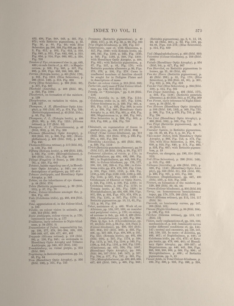 432, 498, Figs. 948, 949, p. 501, Fig. 972; with Retinitis pigmentosa, p. 58, Fig. 36, p. 60, Fig. 93; with Blue Sclerotics, pp. 286, 299, Fig. 603,pp. 301- 2, Fig. 611, p. 302, Fig. 612, p. 310, Fig. 640, p. 311, Figs. 642, 646, p. 313, Fig. 654, p. 314, Figs. 660, 661, p. 324, Fig. 703 Tension of Eye, on causes of rise in, pp. 449, 450; on safe limits of, p. 451; inMegalo- cornea, p. 506, Fig. 983, p. 507, Fig. 985, p. 508, Figs. 986, 988, 989, 992 Terrien (Ectopia lentis), p. 491 (Bibl. 176), p. 551, Fig. 1218. (Blue Sclerotics), p. 296 (Bibl. 149), p. 315, Fig. 663 Terry (Blue Sclerotics), p. 293 (Bibl. 92), p. 307, Fig. 627 Theobald (Aniridia), p. 488 (Bibl. 99), p. 525, Fig. 1095 Theodorich, on formation of the rainbow, p. 129 Theophrastus, on variation in vision, pp. 126, 127 Thompson, A. H. (Hereditary Optic Atro phy), p. 355 (Bibl. 97), p. 374, Fig. 729; (Retinitispigmentosa),p. 42 (Bibl. 216a), p. 85, Fig. 203 Thompson , J. L. (Ectopia lentis), p. 488 (Bibl. 96), p. 550, Fig. 1215; (Glioma retinae), p. 117 (Bibl. 32) Thompson, J. T. (Choroideremia), p. 42 (Bibl. 208), p. 95, Fig. 263 Thomsen (Hereditary Optic Atrophy), p. 352 (Bibl. 31), p. 396, Fig. 802; (Micro phthalmos), p. 492 (Bibl. 218), p. 497, Fig. 945 Thomson (Glioma retinae), p. 117 (Bibl. 21), p. 119, Fig. 335 Tiffany (Ectopia lentis), p. 489 (Bibl. 125), p. 542, Fig. 1189; (Microphthalmos), p. 490 (Bibl. 151), p. 501, Fig. 968 Tillaye (Fragility of Bone), p. 293 (Bibl. 76), p. 319, Fig. 682 Tobacco, habits regarding use of, in Heredi tary Optic Atrophy, p. 343; see also descriptions of pedigrees, pp. 357-418 Tobacco Amblyopia, and Hereditary Optic Atrophy, p. 343 Tobias, on the inheritance of eye disease, p. 44 (Bibl. 278) Tobin (Retinitis pigmentosa), p. 39 (Bibl. 131), p. 57, Fig. 73 Todas, Colour-blindness amongst the, p. 234, Fig. 425 Tode (Coloboma iridis), pp. 466, 484 (Bibl. n) Tone, appreciation of, in the Colour-blind, p. 193 Tor eile, on colour vision in animals, pp. 162, 213 (Bibl. 285) Toxic Amblyopia, colour vision in, p. 176; luminosity curve in, p. 177 Trallianus, early reference to Night-blind ness, p. 34 (Bibl. 5) Transmission of Defect, responsibility for, pp. 199, 277, 278, 281-284, 328, 329, 346-349, 437, 438, 477, 481, 482 Traquair (Glioma retinae), p. 118 (Bibl. 58), p. 120, Fig. 345; on scotomata in Hereditary Optic Atrophy and Tobacco Amblyopia, pp. 343, 357 (Bibl. 153) Trendelenburg, on visual purple, p. 213 (Bibl. 290) Trephining , in Retinitispigmentosa, pp. 15, 56, Fig. 64 Tron (Hereditary Optic Atrophy), p. 356 (Bibl. 136), p. 371, Fig. 723 Trousseau (Retinitis pigmentosa), p. 40 (Bibl. 171), p. 53, Fig. 39, p. 90, Fig. 230 True (Night-blindness), p. 106, Fig. 317 Tuberculosis, case of, with Glaucoma, p. 517, Fig. 1040; with Ectopia lentis, pp. 480, 541, Fig. 1183, p. 543, Fig. 1190, p. 545, Fig. 1192, p. 548, Fig. 1202; with Hereditary Optic Atrophy, p. 408, Fig. 851 ; with Retinitis pigmentosa, p. 67, Fig. 137, p. 81, Fig. 176; with Retinitis punctata albescens, p. 99, Figs. 275, 276, p. 100, Fig. 278. Cases in unaffected members of families should be sought for in Pedigree Plates and in descriptions of cases Tucker, on colour vision, p. 215 (Bibl. 356) Turbervile, early case of Total Colour-blind ness, pp. 134, 202 (Bibl. 21) Tweedy, on “Nyctalopia,” pp. 2,38 (Bibl. 116) Twins, Aniridia in, p. 528, Fig. 1114; Coloboma iridis in, p. 527, Fig. 1104; Colour-blindness in, p. 239, Fig. 441, p. 251, Fig. 517, p. 256, Fig. 569; in sons of, p. 259, Fig. 580; Hereditary Optic Atrophy in, p. 402, Fig. 831, p. 416, Fig. 893; Megalocornea in, p. 506, Fig. 983; Blue Sclerotics in, p. 299, Fig. 603, p. 313, Fig. 656, p. 324, Fig. 703 Uhlenhuth, on regeneration of tissue in grafted eyes, pp. 158, 217 (Bibl. 384) Uhthoff (Total Colour-blindness), pp. 212 (Bibl. 261), 213 (Bibl. 279), p. 220, Fig. 381, p. 223, Fig. 394 Ulianitsky (Aniridia), p. 495 (Bibl. 292), p. 529, Fig. 1119 Ulrich (Retinitis punctata albescens), pp.38 (Bibl. 117), 39 (Bibl. 126), p. 99, Fig. 277 Unilateral Affection, of vision, p. 174; in Anophthalmos, pp. 434, 436, 500, Fig. 961 ; in Buphthalmos, pp. 445, 509, Fig. 993 ; in Colour-blindness, pp. 176, 177, 190, 191, 192, 223-4, Fig. 399 ; in Colo boma iridis, pp. 474, 475, 532, Fig. 1144, p. 533, Figs. 1151, 1155, p. 534, Fig. 1158, p.535, Figs. 1159,1161,1162, p. 536, Fig. 1165, p. 537, Figs. 1168, 1169 ; in Colobomata of Choroid or Optic Nerve, p. 535, Fig. 1161, p. 536, Fig. 1163 ; in Coloboma lentis, p. 541, Fig. 1179; in Ectopia lentis, p. 551, Fig. 1220; in Microphthalmos, pp. 434, 436, 500, Figs. 957, 958, p. 502, Figs. 973, 974, 978, p. 535, Fig. 1161, p. 537, Fig. 1170; in Retinitis pigmentosa, pp. 10, 11, 61, Fig. Ill, p. 90, Fig. 236 Usher, assistance of, p. 483. Work of, on Albinism, pp. 153,167, 169 ; on macular and peripheral vision, p. 170 ; on enlarg ed corneae in fish, pp. 441-2, 493 (Bibl. 236). (Anophthalmos), p. 502, Fig. 982; Plate Q, figs. 1-9. (Choroideremia), pp. 27, 45 (Bibl. 310), p. 62,Fig. 119, Plate /3. (Colour-blindness), pp. 200, 216 (Bibl. 357, 364), 217 (Bibl. 403), p. 225, Fig. 406, pp. 227-229, Figs. 408, 409, p. 231, Fig. 413 ; (Ectopia lentis), pp. 481, 494 (Bibl. 258), p. 537, Fig. 1174, p. 538, Fig. 1175, p. 542, Fig. 1184, p. 543, Fig. 1190, p. 544, Fig. 1191, p. 545, Fig. 1192 ; (Glaucoma), pp. 452, 524, Fig. 1087 ; (Hereditary Optic Atrophy), pp. 355, (Bibl. 98), 357 (Bibl. 146, 147), p. 357, Fig. 704, p. 377, Fig. 737, p. 391, Fig. 779 ; (Microphthalmos), pp. 432,433,435, 437, 493 (Bibl. 243), p. 495, Fig. 942; (Retinitis pigmentosa), pp. 6, 8, 15, 19, 20, 45 (Bibl. 301), p. 62, Fig. 119, pp. 64-81, Figs. 133-173; (Blue Sclerotics), p. 314, Fig. 659 Vail (Megalophthalmos), p. 495 (Bibl. 293) Valentine (Colour-blindness), p. 216 (Bibl. 368) Valude (Hereditary Optic Atrophy), p. 354 (Bibl. 94), p. 417, Fig. 907 Van Biervliet, on Retinitis pigmentosa in horses, pp. 21, 36 (Bibl. 48) Van der Hoeve (Retinitis pigmentosa), p. 45 (Bibl. 291), p. 81, Fig. 178; (Blue Sclerotics), p. 293 (Bibl. 85, 90), p. 301, Fig. 610, p. 304, Fig. 616 Van der Veer (Blue Sclerotics), p. 294 (Bibl. 108), p. 314, Fig. 661 Van Duyse (Aniridia), p. 491 (Bibl. 177), p. 532, Fig. 1136; (Retinitis punctata albescens), p. 43 (Bibl. 241), p. 97, Fig. 269 Van Forest , early reference to Night-blind ness, p. 34 (Bibl. 9) Van Heuven (Hereditary Optic Atrophy), p. 356 (Bibl. 130, 132), p. 365, Fig. 712, p. 366, Fig. 714, p. 376, Fig. 733, p. 395, Fig. 798 Van Lint (Hereditary Optic Atrophy), p. 355 (Bibl. 105), p. 366, Fig. 713 Van Trigt (Retinitis pigmentosa), pp. 6, 35 (Bibl. 31) Vascular System, in Retinitis pigmentosa, pp. 19, 20, 49, Fig. 5, p. 50, Fig. 6 Vaso-motor Defect , with Hereditary Optic Atrophy, p. 366, Fig. 713, p. 372, Fig. 724; with Blue Sclerotics, p. 308, Fig. 630, p. 310, Fig. 640, p. 314, Fig. 660, p. 316, Fig. 667 ; with Retinitis pigmen tosa, p. 19 Vaughan, on chrupsia, pp. 190, 214 (Bibl. 315) Veil (Blue Sclerotics), p. 296 (Bibl. 149), p. 315, Fig. 663 Velhagen (Aniridia), p. 494 (Bibl. 252), p. 532, Fig. 1140; (Hereditary Optic Atro phy), pp. 353 (Bibl. 51), 354 (Bibl. 69), p. 400, Fig. 821, p. 413, Fig. 883 Venneman (Buphthalmos), pp. 447, 490 (Bibl. 159), p. 513, Fig. 1021 Venturi, on formation of the rainbow, pp. 129, 203 (Bibl. 39, 42, 44) Vernon (Colour-blindness), p. 205 (Bibl. 93) Verry, on homonymous hemiachroma- topsy, pp. 178, 179, 209 (Bibl. 202) Vetsch (Glioma retinae), pp. 112, 114, 117 (Bibl. 24) Vierordt, on luminosity curves, pp. 147, 205 (Bibl. 101) Vieusse (Night-blindness), p. 38 (Bibl. 104), p. 106, Fig. 315 Virchow (Glioma retinae), pp. 113, 117 (Bibl. 13) Vision, early explanations of, pp. 125,126; mechanism of, p. 142 ; luminosity curves under different conditions of, pp. 144- 147 ; central and excentric, pp. 146,147, 149, 150, 151. In casés: of Aniridia, pp. 466, 467 ; of Buphthalmos, p. 446 ; of Coloboma iridis, pp. 474, 475; of Ecto pia lentis, pp. 479, 480, 481 ; of Heredi tary Optic Atrophy, pp. 335-337 ; of Megalocornea, pp. 440, 441, 508, Figs. 985, 986, 988, 989, p. 509, Fig. 990 ; of Microphthalmos, p. 436 ; of Retinitis pigmentosa, pp. 9, 15 Visual fields, in Total Colour-blindness, p. 222, Fig. 390, p. 223, Fig. 396, p. 224,
