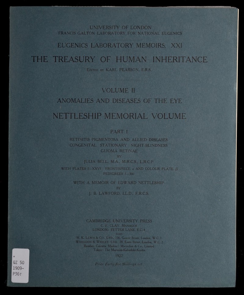 UNIVERSITY OF LONDON FRANCIS GALTON LABORATORY FOR NATIONAL EUGENICS EUGENICS LABORATORY MEMOIRS. XXI ■ ' ÌÉllli THE TREASURY OF HUMAN INHERITANCE Edited by KARL PEARSON, F.R.S. . WÈ&M . VOLUME II ANOMALIES AND DISEASES OF THE EYE NETTLESHIP MEMORIAL VOLUME PART I RETINITIS PIGMENTOSA AND ALLIED DISEASES CONGENITAL STATIONARY NIGHT-BLINDNESS GLIOMA RETINAE BY JULIA BELL, M.A., M.R.C.S., L.R.C.P. WITH PLATES I-XXVI FRONTISPIECE a AND COLOUR PLATE /3 PEDIGREES 1—366 WITH A MEMOIR OF EDWARD NETTLESHIP BY J. B. LAWFORD, LL.D., F.R.C.S. m iM TC'I f CAMBRIDGE UNIVERSITY PRESS C. F. CLAY, Manager LONDON: FETTER LANE, E.C.4 ALSO H. K. LEWIS & Co., Ltd., 136, Gower Street, London, W.C. 1 WHELDON & WESLEY, Ltd., 28, Essex Street, London, W.C. 2 Bombay, Calcutta, Madras : Macmillan & Co., Limited Tokyo: The Maruzen-Kabushiki-Kaisha 1922 Price Forty-Jive Shillings net