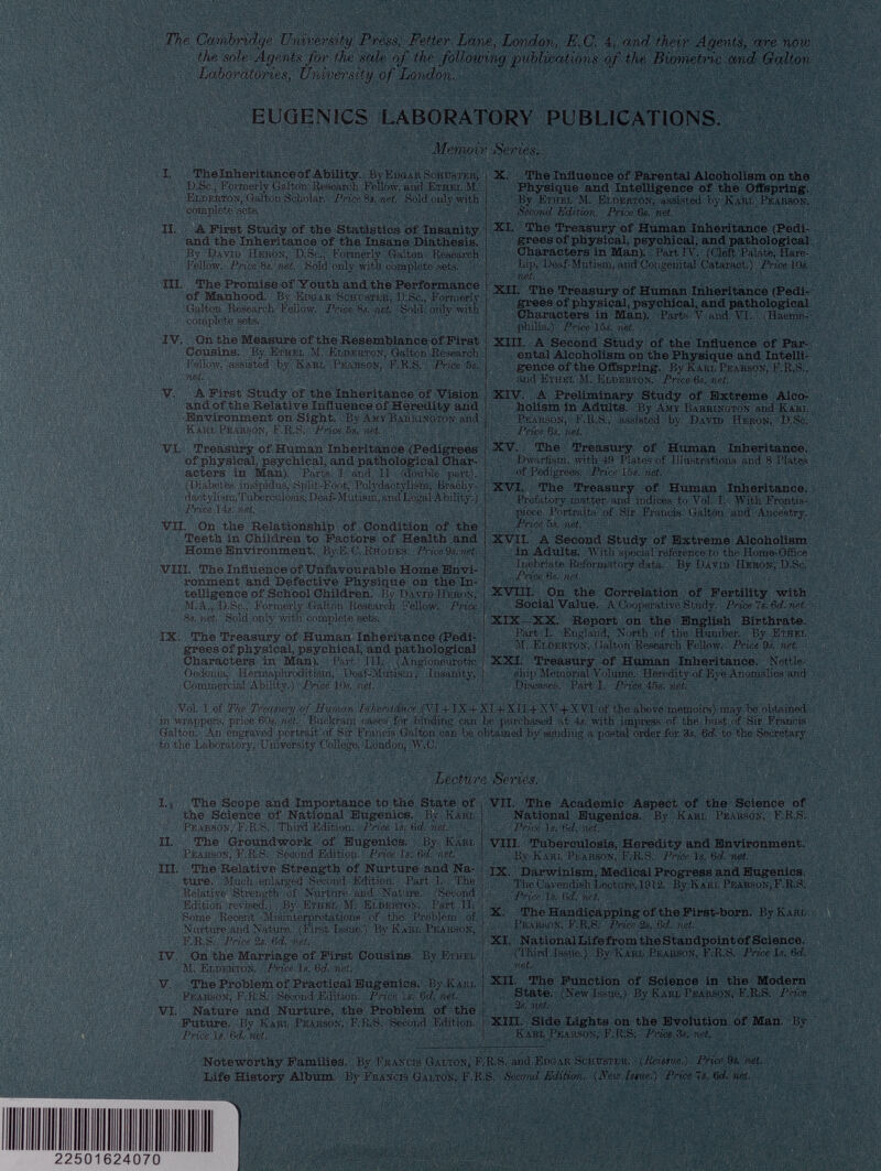 The Cambridge University Press, Fetter Lane , London , E.C. 4 , and their Agents, are now the sole Agents for the sale of the following publications of the Biometric and Galton Laboratories, University of London. EUGENICS LABORATORY PUBLICATIONS. Memoir Series. I. The Inheritance of Ability. By Edgar Sohuster, D.Sc., Formerly Galton Research Fellow, and Ethel M. Elderton, Galton Scholar. Price 8 s. net. Sold only with complete sets. II. A First Study of the Statistics of Insanity and the Inheritance of the Insane Diathesis. By David Heron, D.Sc., Formerly Galton Research Fellow. Price8s.net. Sold only with complete sets. III. The Promise of Youth and the Performance of Manhood. By Edgar Schuster, D.Sc., Formerly Galton Research Fellow. Price 8s. net. Sold only with complete sets. * ' , IV. On the Measure of the Resemblance of First Cousins. By Ethel M. Eldf.rton, Galton Research Fellow, assisted by Karl Pearson, F.R.S. Price 5s. net. ' , ■ '' . , V. A First Study of the Inheritance of Vision and of the Relative Influence of Heredity and Environment on Sight. By Amy Barrington and Karl Pearson, F.R.S. Price 5s. net. VI. Treasury of Human Inheritance (Pedigrees of physical, psychical, and pathological Char acters in Man). Parts I and II (double part). (Diabetes insipidus, Split-Foot, Polydactyliam, Brachy dactyliam, Tufecuiosis, Deaf-Mutism, and Legal Ability.) Price 14s. net. • VII. On the Relationship of Condition of the Teeth in Children to Factors of Health and Home Environment. By E. C. Rhod es. Price 9s. net. VIII. The Influence of Unfavourable Home Envi ronment and Defective Physique on the In telligence of School Children. By David Heron, M.A., D.Sc., Eormerly Galton Research Fellow. Price 8s. net. Sold only with complete sets. IX. The Treasury of Human Inheritance (Pedi grees of physical, psychical, and pathological Characters in Man). Part III. (Angioneurptic Oedema, Hermaphroditism, Doaf-Mutism, Insanity, Commercial Ability.) Price 10s. net. X. The Influence of Parental Alcoholism on the Physique and Intelligence of the Offspring. By Ethel M. Ei.derton, assisted by Karl Pearson. Second Edition. Price 6s. net. XI. The Treasury of Human Inheritance (Pedi grees of physical, psychical, and pathological Characters in Man). Part IV. (Cleft Palate, Hare- Lip, Deaf-Mutism, and Congenital Cataract.) Price 10s. net. XII. The Treasury of Human Inheritance (Pedi grees of physical, psychical, and pathological Characters in Man). Parts V and VI. (Haemo philia.) Price 15s. net. XIII. A Second Study of the Influence of Par ental Alcoholism on the Physique and Intelli gence of the Offspring. By Karl Pearson, F.R.S., and Ethel M. Elderton. Price 6s. net. XIV. A Preliminary Study of Extreme Alco holism in Adults. By Amy Barrington and Karl Pearson, F.R.S., assisted by David Heron, D.Sc. Price 6s. net. XV. The Treasury of Human Inheritance. Dwarfism, with 4!) Plates of Illustrations and 8 Plates of Pedigrees. Price lbs. net. XVI. The Treasury of Human Inheritance. Prefatory matter and indices to Vol. I. With Frontis piece Portraits of Sir Francis Galton and Ancestry. Price 5s. net. XVII. A Second Study of Extreme Alcoholism in Adults. With special reference to the Home-Office Inebriate Reformatory data. By David Heron, D.Sc. Price 6s. net. XVIII. On the Correlation of Fertility with Social Value. A Cooperative Study. Price Is. 6 d. net. XIX—XX. Report on the English Birthrate. Part I. England, North of the Humber. By Ethel M. Elderton, Galton Research Fellow. Price 9s. net. XXI. Treasury of Human Inheritance. Nettle ship Memorial Volume. Heredity of Eye Anomalies and Diseases. Part I. Price 45s. net. Vol. I of The Treasury of Human Inheritance (VI4-IX + XI + XII + XV-I-XVI of the above memoirs) may be obtained in wrappers, price 60s. net. Buckram eases for binding can be purchased at 4s. with impress of the bust of Sir Francis Galton. An engraved portrait of Sir Francis Galton can be obtained by sending a postal order for 3s. 6<f. to the Secretary to the Laboratory, University College, Loudon, W.C. Lecture Series. I. The Scope and Importance to the State of the Science of National Eugenics. By Karl Pearson, F.R.S. Third Edition. Priee Is. 6 d. net. II. The Groundwork of Eugenics. By Kari, Pearson, F.R.S. Second Edition. Price Is. 6 d. net. | III. The Relative Strength of Nurture and Na ture. Much enlarged Second Edition. Part 1. The , Relative Strength of Nurture aud Nature. (Second j Edition revised.) By Ethel M. Elderton. Part II. j Some Recent Misinterpretations of the Problem of | Nurture and Nature. (First Issue.) By Karl Pearson, I F.R.S. Price 2s. 6 d. net. j IV. On the Marriage of First Cousins. By Ethel M. Elderton. Price Is. 6 d. net. V. The Problem of Practical Eugenics. By Karl Pearson, F.R.S. Second Edition. Price Is. 6 d. net. VI. Nature and Nurture, the Problem of the Future. By Kari- Pearson, F.R.S. Second Edition. Price Is. 6 d. net. Noteworthy Families. By Francis Galton, F. Life History Album. By Francis Galton, F.R.! VII. The Academic Aspect of the Science of National Eugenics. By Karl Pearson, F.R.S. Price Is. 6 d. net. VIII. Tuberculosis, Heredity and Environment. By Karl Pearson, F.R.S. Price Is. 6 d. net. IX. Darwinism, Medical Progress and Eugenics. The Cavendish Lecture, 1912. By Karl Pearson, F.R.S. Price. Is. 6 d. net. X. The Handicapping of the First-born. By Karl Pearson, F.R.S. Price 2s. 6 d. net. XI. NationalLife from the Standpointof Science. (Third Issue.) By Karl Pearson, F.R.S. Price Is. 6 d. net. XII. The Function of Science in the Modern State. (New Issue.) By Karl Pearson, F.R.S. Price 2s. net . XIII. Side Lights on the Evolution of Man. By Karl Pearson, F.R.S. Price 3s. net. R.S. and Edgar Schdster. (Reissue.) Price 9a net. 3. Second Edition. (New Issue.) Price Is. 6 d. net.