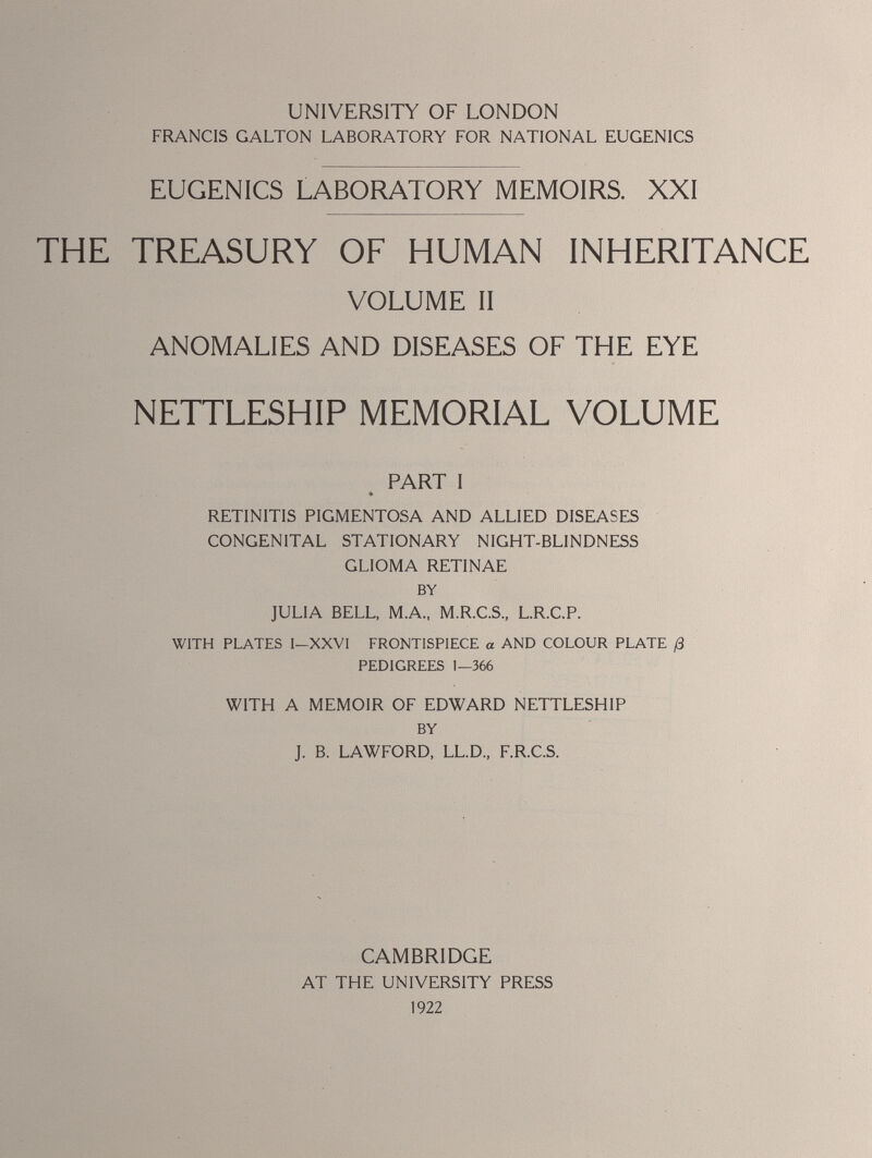 UNIVERSITY OF LONDON FRANCIS GALTON LABORATORY FOR NATIONAL EUGENICS EUGENICS LABORATORY MEMOIRS. XXI THE TREASURY OF HUMAN INHERITANCE VOLUME II ANOMALIES AND DISEASES OF THE EYE NETTLESHIP MEMORIAL VOLUME PART I » RETINITIS PIGMENTOSA AND ALLIED DISEASES CONGENITAL STATIONARY NIGHT-BLINDNESS GLIOMA RETINAE BY JULIA BELL, M.A., M.R.C.S., L.R.C.P. WITH PLATES I—XXVI FRONTISPIECE a AND COLOUR PLATE /3 PEDIGREES 1—366 WITH A MEMOIR OF EDWARD NETTLESHIP BY J. B. LAWFORD, LL.D., F.R.C.S. CAMBRIDGE AT THE UNIVERSITY PRESS 1922