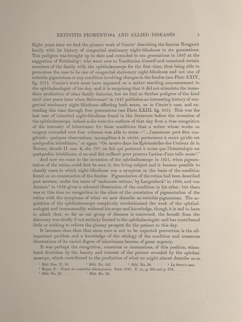 Eight years later we find the pioneer work of Cunier 1 describing the famous Nougaret family with its history of congenital stationary night-blindness in six generations. This pedigree was brought up to date and extended to ten generations in 1907 at the suggestion of Nettleship 2 , who went over to Vendémian himself and examined certain members of the family with the ophthalmoscope for the first time, thus being able to pronounce the case to be one of congenital stationary night-blindness and not one of retinitis pigmentosa or any condition involving changes in the fundus (see Plate XXIV, fig. 317). Cunier’s work must have appeared as a rather startling announcement to the ophthalmologist of his day, and it is surprising that it did not stimulate the imme diate production of other family histories, but we find no further pedigree of the kind until nine years later when Stiévenart 3 in 1847 publishes an interesting history of con genital stationary night-blindness affecting both sexes, as in Cunier’s case, and ex tending this time through four generations (see Plate XXIII, fig. 305). This was the last case of inherited night-blindness found in the literature before the invention of the ophthalmoscope, indeed so far were the authors of that day from a true recognition of the intensity of inheritance for these conditions that a writer whose works on surgery extended over four volumes was able to state—“.. .l’amaurose peut ètre con geniale; quelques observations, incomplètes à la verità, porteraient à croire qu’elle est quelquefois héréditaire,” or again “On trouve dans les Ephémérides des Curieux de la Nature, dècade II. ann. 6 , obs. 79 4 , un fait qui porterait à croire que l’héméralopie est quelquefois héréditaire, si un seul fait suffisait pour prouver Taction d’une telle cause 5 .” And now we come to the invention of the ophthalmoscope in 1851, when pigmen tation of the retina could first be seen in the living subject and it became possible to classify cases in which night-blindness was a symptom on the basis of the condition found on an examination of the fundus. Pigmentation of the retina had been described post mortem, under the name of ‘melanosis retinae,’ by Langenbeck“ in 1836, and von Ammon 7 in 1838 gives a coloured illustration of the condition in his atlas; but there was at this time no recognition in the clinic of the correlation of pigmentation of the retina with the symptoms of what we now describe as retinitis pigmentosa. The ac quisition of the ophthalmoscope completely revolutionised the work of the ophthal mologist and immeasurably widened his scope and knowledge, though it is sad to have to admit that, so far as our group of diseases is concerned, the benefit from the discovery was chiefly if not entirely limited to the ophthalmologist, and has contributed little or nothing to relieve the gloomy prospect for the patient to this day. It becomes clear then that since cure is not to be expected prevention is the all- important problem and a knowledge of the etiology of the condition and numerous illustrations of its varied degree of inheritance become of great urgency. It was perhaps the recognition, conscious or unconscious, of this position, stimu lated doubtless by the beauty and interest of the picture revealed by the ophthal moscope, which contributed to the production of what we might almost describe as an 1 Bibl. Nos. 27, 28. 2 Bibl. No. 243. 3 Bibl. No. 30. 4 La Serre’s case. 5 Boyer, P. Traite des maladies chirurgicales. Paris 1847. T. iv., p. C02 and p. 616. “ Bibl. No. 25. 7 Bibl. No. 26.