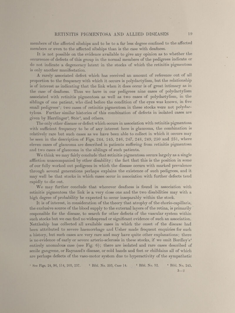 members of the affected sibships and to be to a far less degree confined to the affected members or even to the affected sibships than is the case with deafness. It is not possible on the evidence available to give any opinion as to whether the occurrence of defects of this group in the normal members of the pedigrees indicate or do not indicate a degeneracy latent in the stocks of which the retinitis pigmentosa is only another manifestation. A rarely associated defect which has received an amount of reference out of all proportion to the frequency with which it occurs is polydactylism, but the relationship is of interest as indicating that the link when it does occur is of great intimacy as in the case of deafness. Thus we have in our pedigrees nine cases of polydactylism associated with retinitis pigmentosa as well as two cases of polydactylism, in the siblings of one patient, who died before the condition of the eyes was known, in five small pedigrees 1 ; two cases of retinitis pigmentosa in these stocks were not polydac- tylous. Further similar histories of this combination of defects in isolated cases are given by Herrlinger 2 , Stör 3 , and others. The only other disease or defect which occurs in association with retinitis pigmentosa with sufficient frequency to be of any interest here is glaucoma, the combination is relatively rare but such cases as we have been able to collect in which it occurs may be seen in the description of Figs. 244, 245, 246, 247, 248, 249, 250 and 251, where eleven cases of glaucoma are described in patients suffering from retinitis pigmentosa and two cases of glaucoma in the siblings of such patients. We think we may fairly conclude that retinitis pigmentosa occurs largely as a single affliction unaccompanied by other disability; the fact that this is the position in some of our fully worked out pedigrees in which the disease occurs with marked prevalence through several generations perhaps explains the existence of such pedigrees, and it may well be that stocks in which cases occur in association with further defects tend rapidly to die out. We may further conclude that wherever deafness is found in association with retinitis pigmentosa the link is a very close one and the two disabilities may with a high degree of probability be expected to occur inseparably within the stock. It is of interest, in consideration of the theory that atrophy of the chorio-capillaris, the exclusive source of the blood supply to the external layers of the retina, is primarily responsible for the disease, to search for other defects of the vascular system within such stocks but we can find no widespread or significant evidence of such an association. Nettleship has collected all available cases in which the onset of the disease had been attributed to severe haemorrhage and Usher made frequent enquiries for such a history, but such cases are very rare and may have quite other explanations; there is no evidence of early or severe arterio-sclerosis in these stocks, if we omit Bordley’s 4 entirely anomalous case (see Fig. 6 ); there are isolated and rare cases described of senile gangrene, or Raynaud’s disease, or cold hands and feet or chilblains all of which are perhaps defects of the vaso-motor system due to hyperactivity of the sympathetic 1 See Kgs. 24, 96, 114, 205, 237. 2 Bibl. No. 203, Case 14. 3 Bibl. No. 52. 4 Bibl. No. 245. 3—2