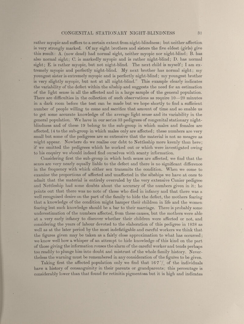 rather myopic and suffers to a certain extent from night-blindness; but neither affection is very strongly marked. Of my eight brothers and sisters the five eldest (girls) give this result: A. (now dead) had normal sight, neither myopic nor night-blind; B. has also normal sight; C. is markedly myopic and is rather night-blind; D. has normal sight; E. is rather myopic, but not night-blind. The next child is myself; I am ex tremely myopic and perfectly night-blind. My next brother has normal sight; my youngest sister is extremely myopic and is perfectly night-blind; my youngest brother is very slightly myopic, but not at all night-blind.” This example clearly indicates the variability of the defect within the sibship and suggests the need for an estimation of the light sense in all the affected and in a large sample of the general population. There are difficulties in the collection of such observations as require 10—20 minutes in a dark room before the test can be made but we hope shortly to find a sufficient number of people willing to come and sacrifice that amount of time and so enable us to get some accurate knowledge of the average light sense and its variability in the general population. We have in our series 33 pedigrees of congenital stationary night- blindness and of these 19 belong to the sub-group in which males and females are affected, 14 to the sub-group in which males only are affected; these numbers are very small but some of the pedigrees are so extensive that the material is not so meagre as might appear. Nowhere do we realise our debt to Nettleship more keenly than here; if we omitted the pedigrees which he worked out or -which were investigated owing to his enquiry we should indeed find ourselves with scanty information. Considering first the sub-group in which both sexes are affected, we find that the sexes are very nearly equally liable to the defect and there is no significant difference in the frequency with which either sex transmits the condition. When we come to examine the proportions of affected and unaffected in the sibships we have at once to admit that the material is entirely overruled by the very extensive Cunier pedigree and Nettleship had some doubts about the accuracy of the numbers given in it; he points out that there was no note of those who died in infancy and that there was a well recognised desire on the part of the family to hide the defect, the mothers fearing that a knowledge of the condition might hamper their children in life and the women fearing lest such knowledge should be a bar to their marriage. There is probably some underestimation of the numbers affected, from these causes, but the mothers were able at a very early infancy to discover whether their children were affected or not, and considering the years of labour devoted to the elaboration of this pedigree in 1 838 as well as at the later period by the most indefatigable and careful workers we think that the figures given may be taken as a fairly close approximation to what has occurred; we know well how a whisper of an attempt to hide knowledge of this kind on the part of those giving the information rouses the alarm of the careful worker and tends perhaps too readily to plunge him into doubt and mistrust of the whole family history. Never theless the warning must be remembered in any consideration of the figures to be given. Taking first the affected population only we find that 167 % of the individuals have a history of consanguinity in their parents or grandparents; this percentage is considerably lower than that found for retinitis pigmentosa but it is high and indicates