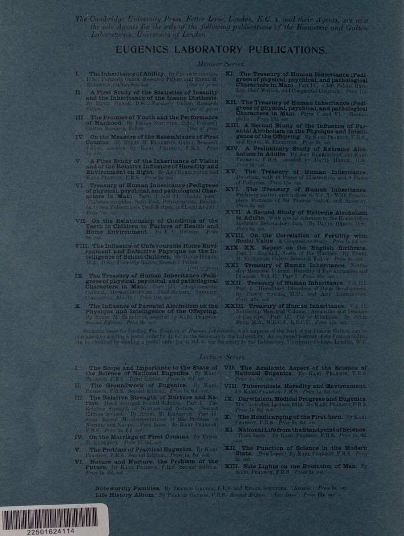 The Cambridge University Press, Fetter Lane, London, E.C. 4, and their Agents, are now the sole Agents for the sale of the folloiving publications of the Biometric and Galton Laboratories, University of London. EUGENICS LABORATORY PUBLICATIONS. Memoir Series. I. The Inheritance of Ability. By Edgar Schuster, D.Sc., formerly Galton Research Fellow, and Ethel M. Elderton, Galton Scholar. [Out of print II. A First Study of the Statistics of Insanity and the Inheritance of the Insane Diathesis. By David Heron, D.Sc., Formerly Galton Research Fellow. [Out of print III. The Promise of Youth and the Performance of Manhood. Bv Edgar Schuster, D.Sc., Formerly Galton Research Fellow. [Out of print IV. On the Measure of the Resemblance of First Cousins. By Ethel M. Elderton, Galton Research Fellow, assisted by Karl Pearson, F.R.S. Price 5s. net. V. A First Study of the Inheritance of Vision and of the Relative Influence of Heredity and Environment on Sight. By Amy Barrington and Karl Pearson, F.R.S. Price 5s. net. VI. Treasury of Human Inheritance (Pedigrees of physical, psychical, and pathological Char acters in Man). Parts I and II (double part). (Diabetes insipidus, Split-Foot, Polydactylism, Brachy- dactvlism,Tuberculosis, Deaf-Mutism, and Legal Ability. ) Price 14s. net. VII. On the Relationship of Condition of the Teeth in Children to Factors of Health and Home Environment. By E. C. Rhodes. Price 9». net. VIII. The Influencé of Unfavourable Home Envi ronment and Defective Physique on the In telligence of School Children. By David Heron, il.A., D.Sc., Formerly Galton Research Fellow. [Out of print IX. The Treasury of Human Inheritance (Pedi grees of physical, psychical, and pathological Characters in Man). Part III. (Angioneurotic Oedema, Hermaphroditism, Deaf-JIutism, Insanity, Commercial Ability.) Price 10«. net. X. The Influence of Parental Alcoholism on the Physique and Intelligence of the Offspring. By Ethel M. Elderton, assisted by Karl Pearson. Second Edition. Price 6s. net. XI. The Treasury of Human Inheritance (Pedi grees of physical, psychical, and pathological Characters in Man). Part IV. (Cleft Palate, Hare- Lip, Deaf-Mutism. and Congenital Cataract.) Price 10«. net. XII. The Treasury of Human Inheritance (Pedi grees of physical, psychical, and pathological Characters in Man). Parts V and VI. Haemo philia.) Price 15s. net. XIII. A Second Study of the Influence of Par ental Alcoholism on the Physique and Intelli gence of the Offspring. By Karl Pearson, F.R.S,, and Ethel M. Elderton. Price 6s. net. XIV. A Preliminary Study of Extreme Alco holism in Adults. By Amy Barrington and Karl Pearson, F.R.S.. assisted by David Heron, D.Sc. Price 6s. net. XV. The Treasury of Human Inheritance. Dwarfism, with 49 Plates of Illustrations and 8 Plates of Pedigrees. Price 15«. net. XVI. The Treasury of Human Inheritance. Prefatory matter and indices to Vol. I. With Frontis piece Portraits of Sir Francis Galton and Ancestry. Price 5s. net. XVII. A Second Study of Extreme Alcoholism in Adults. With special reference to the Home-Office Inebriate Reformatory data. By David Heron, D.Sc. i Price 6«. net. XVIII. On the Correlation of Fertility with Social Value. A Cooperative Study. PriceTs.Gd.net. XIX—XX. Report on the English Birthrate. Part I. England, North of the Humber, By Ethel M. Elderton, Galton Research Fellow. Price 9s. net. XXI. Treasury of Human Inheritance. Nettle- ship Memorial Volume. Heredity of Eye Anomalies and Diseases. Vol. II. Parti. Price 45s. net. XXII. Treasury of Human Inheritance. Vol. III. Part I. Hereditary Disorders of Bone Development. By Percy Stocks, M.D., and Amy Barrington. Price 45«. net. XXIII. Treasury of Human Inheritance. Vol. II. Nettleship Memorial Volume. Auomalies and Diseases i of the Eye. Part II. Cob >ur-Blindness. Bv Julia Bell, M.A., M.R.C.S., L.R.GP. Price 45*. net.' Buckram eases for binding The Treasury of Human Inheritance, with impress of the bust of Sir Francis Galton, can be purchased by sending a postal order for 4s. 6 d. to the Secretary to the Laboratory. An engraved portrait of Sir Francis Galton can be obtained by sending a postal order for 4«. 6 d. to the Secretary to the Laboratory, University College, London, W.C. Lecture Series. I. The Scope and Importance to the State of the Science of National Eugenics. By Karl Pearson, F.R.S. Third Edition. Price Is. 6 d. net. II. The Groundwork of Eugenics. By Karl Pearson, F.R.S. Second Edition. Price is. 6 d. net, III. The Relative Strength of Nurture and Na ture. Much enlarged Second Edition. Part I. The Relative Strength of Nurture and Nature. (Second Edition revised.) By Etiiel M. Elderton. Part II. Some Recent Misinterpretations of the Problem of Nurture and Nature. First Issue.) By Karl Pearson, F.R.S. Price 2s. 6 d. net. IV. On the Marriage of First Cousins. By Ethki. M. Elderton. Price 1«. 6 d. net. V. The Problem of Practical Eugenics. By Karl Pearson, F.R.S. Second Edition. Prise is. 6 d. net. VI. Nature and Nurture, the Problem of the Future. By Karl Pearson, F.R.S. Second Edition. Price 1«. 6 d. net. Noteworthy Families. By Francis Galton, 1 Life History Album. By Francis Galton, F.T VII. The Academic Aspect of the Science of National Eugenics. By Karl Pearson, F.R.S. Price 1«. Gd. net. VIII. Tuberculosis, Heredity and Environment. By Karl Pearson, F.R.S. Price Is. 6 d. net. IX. Darwinism, Medical Progress and Eugenics. The Cavendish Lecture,1912. By Karl Pearson, F.R.S. Price 1«. Gd. net. X. The Handicapping of the First-born. By Karl Pearson. F.R.S. Price 2*. Gd. net. XI. NationalLife from the Standpoint of Science. (Third Issue.) By Karl Pearson, F.R.S. Price Is. Gd. net. XII. The Function of Science in the Modern State. (New Issue.) By Karl Pearson, F.R.S. Price \ 2«. net. XIII. Side Lights on the Evolution of Man. By Karl Pearson, F.R.S. Price 3s. net: '.R.S. and Edgar Schuster. ( Reissue .) Price9s.net. :.S. Second Edition. (New Issue.) Price 12«. net.