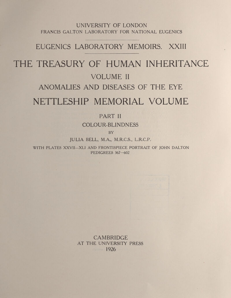 UNIVERSITY OF LONDON FRANCIS GALTON LABORATORY FOR NATIONAL EUGENICS EUGENICS LABORATORY MEMOIRS. XXIII THE TREASURY OF HUMAN INHERITANCE VOLUME II ANOMALIES AND DISEASES OF THE EYE NETTLESHIP MEMORIAL VOLUME PART II COLOUR-BLINDNESS BY JULIA BELL, M.A., M.R.C.S., L.R.C.P. WITH PLATES XXVII—XLI AND FRONTISPIECE PORTRAIT OF JOHN DALTON PEDIGREES 367—602 CAMBRIDGE AT THE UNIVERSITY PRESS 1926